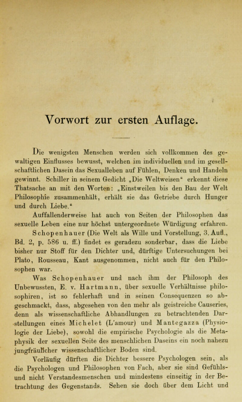 Die wenigsten Menschen werden sich vollkommen des ge- waltigen Einflusses bewusst, welchen im individuellen und im gesell- schaftlichen Dasein das Sexualleben auf Fühlen, Denken und Handeln gewinnt. Schiller in seinem Gedicht „Die Weltweisen erkennt diese Thatsache an mit den Worten: „Einstweilen bis den Bau der Welt Philosophie zusammenhält, erhält sie das Getriebe durch Hunger und durch Liebe. Auffallenderweise hat auch von Seiten der Philosophen das sexuelle Leben eine nur höchst untergeordnete Würdigung erfahren. Schopenhauer (Die Welt als Wille und Vorstellung, 3. Aufl., Bd. 2, p. 586 u. ff.) findet es geradezu sonderbar, dass die Liebe bisher nur Stoff für den Dichter und, dürftige Untersuchungen bei Plato, Rousseau, Kant ausgenommen, nicht auch für den Philo- sophen war. Was Schopenhauer und nach ihm der Philosoph des Unbewussten, E. v. Hartmann, über sexuelle Verhältnisse philo- sophireu, ist so fehlerhaft und in seinen Consequenzen so ab- geschmackt, dass, abgesehen von den mehr als geistreiche Causeries, denn als wissenschaftliche Abhandlungen zu betrachtenden Dar- stellungen eines Michelet (L'amour) und Mantegazza (Physio- logie der Liebe), sowohl die empirische Psychologie als die Meta- physik der sexuellen Seite des menschlichen Daseins ein noch nahezu jungfräulicher wissenschaftlicher Boden sind. Vorläufig dürften die Dichter bessere Psychologen sein, als die Psychologen und Philosophen von Fach, aber sie sind Gefühls- und nicht Verstandesmenschen und mindestens einseitig in der Be- trachtung des Gegenstands. Sehen sie doch über dem Licht und