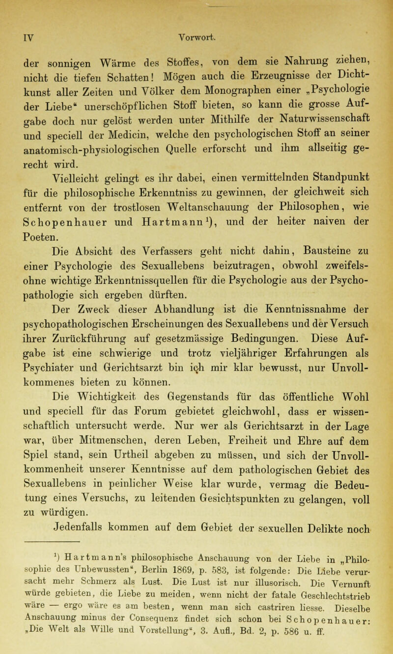 der sonnigen Wärme des Stoffes, von dem sie Nahrung ziehen, nicht die tiefen Schatten! Mögen auch die Erzeugnisse der Dicht- kunst aller Zeiten und Völker dem Monographen einer „Psychologie der Liebe unerschöpflichen Stoff bieten, so kann die grosse Auf- gabe doch nur gelöst werden unter Mithilfe der Naturwissenschaft und speciell der Medicin, welche den psychologischen Stoff an seiner anatomisch-physiologischen Quelle erforscht und ihm allseitig ge- recht wird. Vielleicht gelingt es ihr dabei, einen vermittelnden Standpunkt für die philosophische Erkenntniss zu gewinnen, der gleichweit sich entfernt von der trostlosen Weltanschauung der Philosophen, wie Schopenhauer und Hartmann1), und der heiter naiven der Poeten. Die Absicht des Verfassers geht nicht dahin, Bausteine zu einer Psychologie des Sexuallebens beizutragen, obwohl zweifels- ohne wichtige Erkenntnissquellen für die Psychologie aus der Psycho- pathologie sich ergeben dürften. Der Zweck dieser Abhandlung ist die Kenntnissnahme der psychopathologischen Erscheinungen des Sexuallebens und der Versuch ihrer Zurückführung auf gesetzmässige Bedingungen. Diese Auf- gabe ist eine schwierige und trotz vieljähriger Erfahrungen als Psychiater und Gerichtsarzt bin ich mir klar bewusst, nur Unvoll- kommenes bieten zu können. Die Wichtigkeit des Gegenstands für das öffentliche Wohl und speciell für das Forum gebietet gleichwohl, dass er wissen- schaftlich untersucht werde. Nur wer als Gerichtsarzt in der Lage war, über Mitmenschen, deren Leben, Freiheit und Ehre auf dem Spiel stand, sein Urtheil abgeben zu müssen, und sich der Unvoll- kommenheit unserer Kenntnisse auf dem pathologischen Gebiet des Sexuallebens in peinlicher Weise klar wurde, vermag die Bedeu- tung eines Versuchs, zu leitenden Gesichtspunkten zu gelangen, voll zu würdigen. Jedenfalls kommen auf dem Gebiet der sexuellen Delikte noch ]) Hartmann's philosophische Anschauung von der Liebe in „Philo- sophie des Unbewussten, Berlin 1869, p. 583, ist folgende: Die Liebe verur- sacht mehr Schmerz als Lust. Die Lust ist nur illusorisch. Die Vernunft würde gebieten, die Liebe zu meiden, wenn nicht der fatale Geschlechtstrieb wäre — ergo wäre es am besten, wenn man sich castriren liesse. Dieselbe Anschauung minus der Consequenz findet sich schon bei Schopenhauer: „Die Welt als Wille und Vorstellung, 3. Aufl., Bd. 2, p. 586 u. ff.