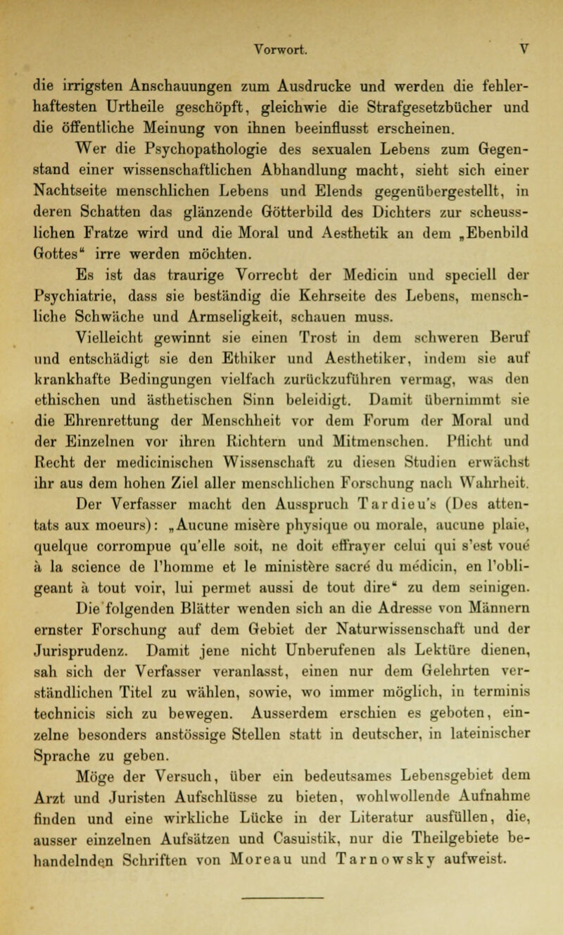 die irrigsten Anschauungen zum Ausdrucke und werden die fehler- haftesten Urtheile geschöpft, gleichwie die Strafgesetzbücher und die öffentliche Meinung von ihnen beeinfiusst erscheinen. Wer die Psychopathologie des sexualen Lebens zum Gegen- stand einer wissenschaftlichen Abhandlung macht, sieht sich einer Nachtseite menschlichen Lebens und Elends gegenübergestellt, in deren Schatten das glänzende Götterbild des Dichters zur scheuss- lichen Fratze wird und die Moral und Aesthetik an dem „Ebenbild Gottes irre werden möchten. Es ist das traurige Vorrecht der Medicin und speciell der Psychiatrie, dass sie beständig die Kehrseite des Lebens, mensch- liche Schwäche und Armseligkeit, schauen muss. Vielleicht gewinnt sie einen Trost in dem schweren Beruf und entschädigt sie den Ethiker und Aesthetiker, indem sie auf krankhafte Bedingungen vielfach zurückzuführen vermag, was den ethischen und ästhetischen Sinn beleidigt. Damit übernimmt sie die Ehrenrettung der Menschheit vor dem Forum der Moral und der Einzelnen vor ihren Richtern und Mitmenschen. Pflicht und Recht der medicinischen Wissenschaft zu diesen Studien erwächst ihr aus dem hohen Ziel aller menschlichen Forschung nach Wahrheit. Der Verfasser macht den Ausspruch Tardieu's (Des atten- tats aux moeurs): „Aucune misere physique ou morale, aucune plaie, quelque corrompue qu'elle soit, ne doit effrayer celui qui s'est voue ä la science de l'homme et le ministere sacre du medicin, en l'obli- geant ä tout voir, lui pennet aussi de tout dire* zu dem seinigen. Die folgenden Blätter wenden sich an die Adresse von Männern ernster Forschung auf dem Gebiet der Naturwissenschaft und der Jurisprudenz. Damit jene nicht Unberufenen als Lektüre dienen, sah sich der Verfasser veranlasst, einen nur dem Gelehrten ver- ständlichen Titel zu wählen, sowie, wo immer möglich, in terminis technicis sich zu bewegen. Ausserdem erschien es geboten, ein- zelne besonders anstössige Stellen statt in deutscher, in lateinischer Sprache zu geben. Möge der Versuch, über ein bedeutsames Lebensgebiet dem Arzt und Juristen Aufschlüsse zu bieten, wohlwollende Aufnahme finden und eine wirkliche Lücke in der Literatur ausfüllen, die, ausser einzelnen Aufsätzen und Casuistik, nur die Theilgebiete be- handelnden Schriften von Moreau und Tarnowsky aufweist.