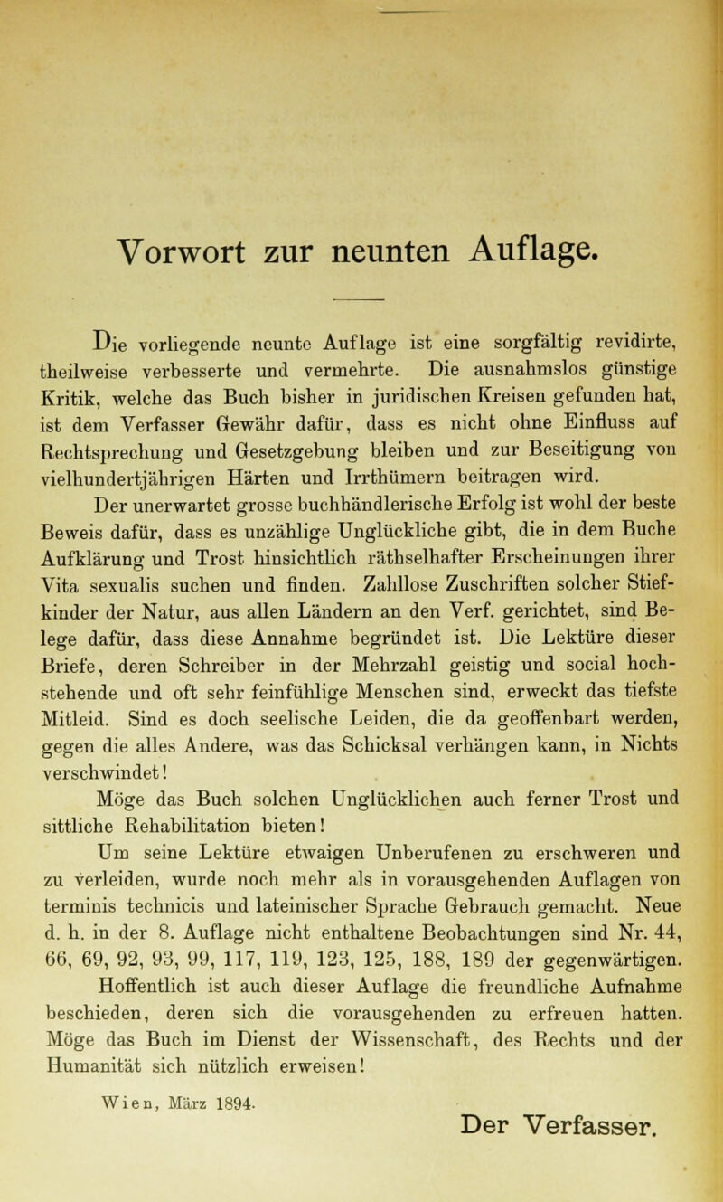 Die vorliegende neunte Auflage ist eine sorgfältig revidirte, theilweise verbesserte und vermehrte. Die ausnahmslos günstige Kritik, welche das Buch bisher in juridischen Kreisen gefunden hat, ist dem Verfasser Gewähr dafür, dass es nicht ohne Einfluss auf Rechtsprechung und Gesetzgebung bleiben und zur Beseitigung von vielhundertjäbrigen Härten und Irrthümern beitragen wird. Der unerwartet grosse buchhändlerische Erfolg ist wohl der beste Beweis dafür, dass es unzählige Unglückliche gibt, die in dem Buche Aufklärung und Trost hinsichtlich räthselhafter Erscheinungen ihrer Vita sexualis suchen und finden. Zahllose Zuschriften solcher Stief- kinder der Natur, aus allen Ländern an den Verf. gerichtet, sind Be- lege dafür, dass diese Annahme begründet ist. Die Lektüre dieser Briefe, deren Schreiber in der Mehrzahl geistig und social hoch- stehende und oft sehr feinfühlige Menschen sind, erweckt das tiefste Mitleid. Sind es doch seelische Leiden, die da geoffenbart werden, gegen die alles Andere, was das Schicksal verhängen kann, in Nichts verschwindet! Möge das Buch solchen Unglücklichen auch ferner Trost und sittliche Rehabilitation bieten! Um seine Lektüre etwaigen Unberufenen zu erschweren und zu verleiden, wurde noch mehr als in vorausgehenden Auflagen von terminis technicis und lateinischer Sprache Gebrauch gemacht. Neue d. h. in der 8. Auflage nicht enthaltene Beobachtungen sind Nr. 44, 66, 69, 92, 93, 99, 117, 119, 123, 125, 188, 189 der gegenwärtigen. Hoffentlich ist auch dieser Auflage die freundliche Aufnahme beschieden, deren sich die vorausgehenden zu erfreuen hatten. Möge das Buch im Dienst der Wissenschaft, des Rechts und der Humanität sich nützlich erweisen! Wien, März 1894. Der Verfasser.