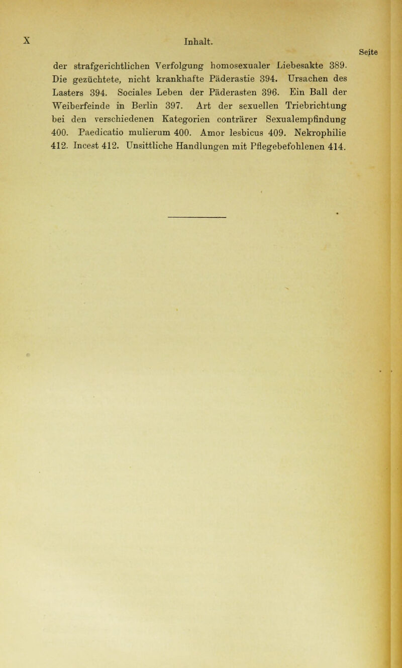der strafgerichtlichen Verfolgung homosexualer Liebesakte 389. Die gezüchtete, nicht krankhafte Päderastie 394. Ursachen des Lasters 394. Sociales Leben der Päderasten 396. Ein Ball der Weiberfeinde in Berlin 397. Art der sexuellen Triebrichtung bei den verschiedenen Kategorien conträrer Sexualempfindung 400. Paedicatio mulierum 400. Amor lesbicus 409. Nekrophilie 412. Incest 412. Unsittliche Handlungen mit Pflegebefohlenen 414.