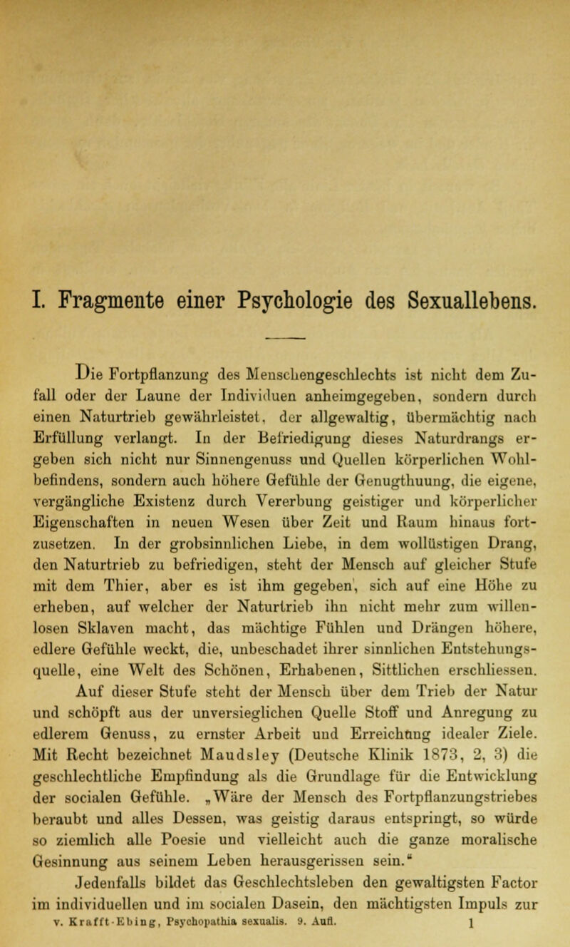 Die Fortpflanzung des Menschengeschlechts ist nicht dem Zu- fall oder der Laune der Individuen anheimgegeben, sondern durch einen Naturtrieb gewährleistet, der allgewaltig, übermächtig nach Erfüllung verlangt. In der Befriedigung dieses Naturdrangs er- geben sich nicht nur Sinnengenuss und Quellen körperlichen Wohl- befindens, sondern auch höhere Gefühle der Genugthuung, die eigene, vergängliche Existenz durch Vererbung geistiger und körperlicher Eigenschaften in neuen Wesen über Zeit und Raum hinaus fort- zusetzen. In der grobsinnlichen Liebe, in dem wollüstigen Drang, den Naturtrieb zu befriedigen, steht der Mensch auf gleicher Stufe mit dem Thier, aber es ist ihm gegeben, sich auf eine Höhe zu erheben, auf welcher der Naturtrieb ihn nicht mehr zum willen- losen Sklaven macht, das mächtige Fühlen und Drängen höhere, edlere Gefühle weckt, die, unbeschadet ihrer sinnlichen Entstehungs- quelle, eine Welt des Schönen, Erhabenen, Sittlichen erschliessen. Auf dieser Stufe steht der Mensch über dem Trieb der Natur und schöpft aus der unversieglichen Quelle Stoff und Anregung zu edlerem Genuss, zu ernster Arbeit und Erreichung idealer Ziele. Mit Recht bezeichnet Maudsley (Deutsche Klinik 1873, 2, 3) die geschlechtliche Empfindung als die Grundlage für die Entwicklung der socialen Gefühle. „Wäre der Mensch des Fortpflanzungstriebes beraubt und alles Dessen, was geistig daraus entspringt, so würde so ziemlich alle Poesie und vielleicht auch die ganze moralische Gesinnung aus seinem Leben herausgerissen sein. Jedenfalls bildet das Geschlechtsleben den gewaltigsten Factor im individuellen und im socialen Dasein, den mächtigsten Impuls zur v. Krafft-Ebing, Psychopathia sexualis. 9. Aufl. 1