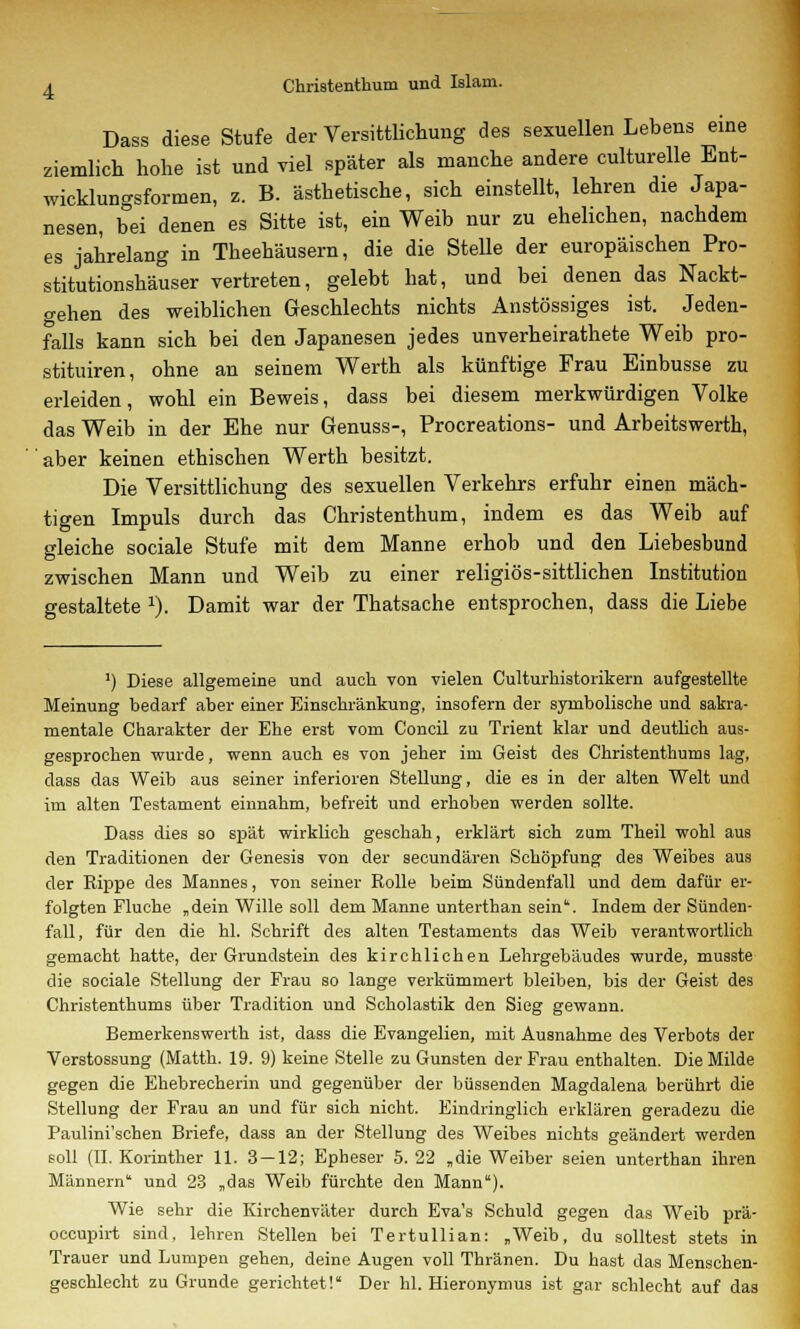 Dass diese Stufe der Versittlichung des sexuellen Lebens eine ziemlich hohe ist und viel später als manche andere culturelle Ent- wicklungsformen, z. B. ästhetische, sich einstellt, lehren die Japa- nesen, bei denen es Sitte ist, ein Weib nur zu ehelichen, nachdem es jahrelang in Theehäusern, die die Stelle der europäischen Pro- stitutionshäuser vertreten, gelebt hat, und bei denen das Nackt- gehen des weiblichen Geschlechts nichts Anstössiges ist. Jeden- falls kann sich bei den Japanesen jedes unverheirathete Weib pro- stituiren, ohne an seinem Werth als künftige Frau Einbusse zu erleiden, wohl ein Beweis, dass bei diesem merkwürdigen Volke das Weib in der Ehe nur Genuss-, Procreations- und Arbeitswerth, aber keinen ethischen Werth besitzt. Die Versittlichung des sexuellen Verkehrs erfuhr einen mäch- tigen Impuls durch das Christenthum, indem es das Weib auf gleiche sociale Stufe mit dem Manne erhob und den Liebesbund zwischen Mann und Weib zu einer religiös-sittlichen Institution gestaltete J). Damit war der Thatsache entsprochen, dass die Liebe ') Diese allgemeine und auch von vielen Culturhistorikern aufgestellte Meinung bedarf aber einer Einschränkung, insofern der symbolische und sakra- mentale Charakter der Ehe erst vom Concil zu Trient klar und deutlich aus- gesprochen wurde, wenn auch es von jeher im Geist des Christenthums lag, dass das Weib aus seiner inferioren Stellung, die es in der alten Welt und im alten Testament einnahm, befreit und erhoben werden sollte. Dass dies so spät wirklich geschah, erklärt sich zum Theil wohl aus den Traditionen der Genesis von der secundären Schöpfung des Weibes aus der Rippe des Mannes, von seiner Rolle beim Sündenfall und dem dafür er- folgten Fluche „dein Wille soll dem Manne unterthan sein. Indem der Sünden- fall, für den die hl. Schrift des alten Testaments das Weib verantwortlich gemacht hatte, der Grundstein des kirchlichen Lehrgebäudes wurde, musste die sociale Stellung der Frau so lange verkümmert bleiben, bis der Geist des Christenthums über Tradition und Scholastik den Sieg gewann. Bemerkenswerth ist, dass die Evangelien, mit Ausnahme des Verbots der Verstossung (Matth. 19. 9) keine Stelle zu Gunsten der Frau enthalten. Die Milde gegen die Ehebrecherin und gegenüber der büssenden Magdalena berührt die Stellung der Frau an und für sich nicht. Eindringlich erklären geradezu die Paulini'schen Briefe, dass an der Stellung des Weibes nichts geändert werden soll (IL Korinther 11. 3 — 12; Epheser 5. 22 „die Weiber seien unterthan ihren Männern und 23 „das Weib fürchte den Mann). Wie sehr die Kirchenväter durch Eva's Schuld gegen das Weib prä- occupirt sind, lehren Stellen bei Tertullian: „Weib, du solltest stets in Trauer und Lumpen gehen, deine Augen voll Thränen. Du hast das Menschen- geschlecht zu Grunde gerichtet! Der hl. Hieronymus ist gar schlecht auf das