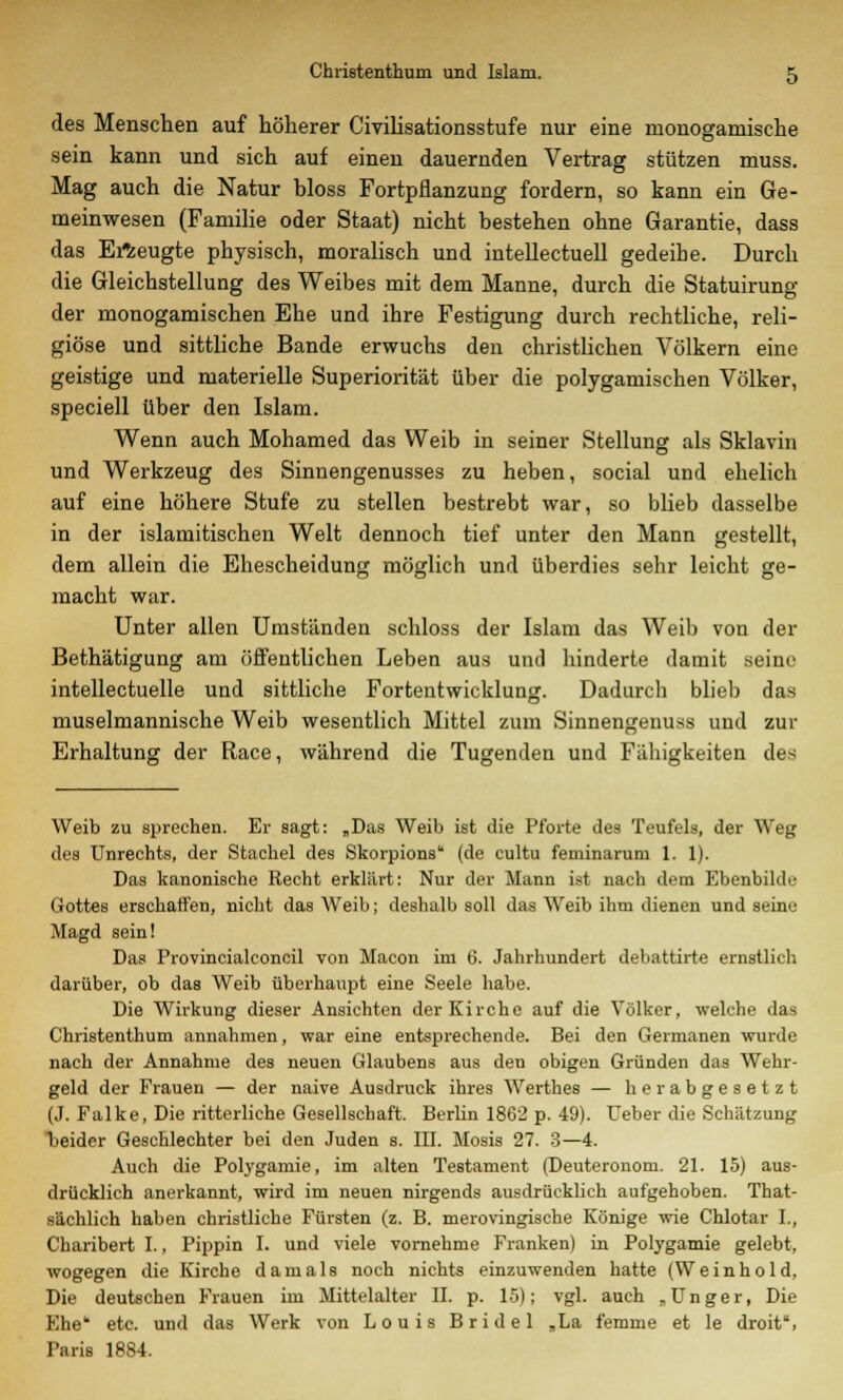 des Menschen auf höherer Civilisationsstufe nur eine monogamische sein kann und sich auf einen dauernden Vertrag stützen muss. Mag auch die Natur bloss Fortpflanzung fordern, so kann ein Ge- meinwesen (Familie oder Staat) nicht bestehen ohne Garantie, dass das Erzeugte physisch, moralisch und intellectuell gedeihe. Durch die Gleichstellung des Weibes mit dem Manne, durch die Statuirung der monogamischen Ehe und ihre Festigung durch rechtliche, reli- giöse und sittliche Bande erwuchs den christlichen Völkern eine geistige und materielle Superiorität über die polygamischen Völker, speciell über den Islam. Wenn auch Mohamed das Weib in seiner Stellung als Sklavin und Werkzeug des Sinnengenusses zu heben, social und ehelich auf eine höhere Stufe zu stellen bestrebt war, so blieb dasselbe in der islamitischen Welt dennoch tief unter den Mann gestellt, dem allein die Ehescheidung möglich und überdies sehr leicht ge- macht war. Unter allen Umständen schloss der Islam das Weib von der Bethätigung am öffentlichen Leben aus und hinderte damit seine intellectuelle und sittliche Fortentwicklung. Dadurch blieb das muselmannische Weib wesentlich Mittel zum Sinnengenuss und zur Erhaltung der Race, während die Tugenden und Fähigkeiten des Weib zu sprechen. Er sagt: „Das Weib ist die Pforte des Teufels, der Weg des Unrechts, der Stachel des Skorpions (de cultu feminarum 1. 1). Das kanonische Recht erklärt: Nur der Mann ist nach dem Ebenbilds Gottes erschaffen, nicht das Weib; deshalb soll das Weib ihm dienen und seine Magd sein! Das Provincialconcil von Macon im 6. Jahrhundert debattirte ernstlich darüber, ob das Weib überhaupt eine Seele habe. Die Wirkung dieser Ansichten der Kirche auf die Völker, welche das Christenthum annahmen, war eine entsprechende. Bei den Gei-manen wurde nach der Annahme des neuen Glaubens aus den obigen Gründen das Wehr- geld der Frauen — der naive Ausdruck ihres Werthes — herabgesetzt (J. Falke, Die ritterliche Gesellschaft. Berlin 1862 p. 49). Ueber die Schätzung beider Geschlechter bei den Juden s. III. Mosis 27. 3—4. Auch die Polygamie, im alten Testament (Deuteronom. 21. 15) aus- drücklich anerkannt, wird im neuen nirgends ausdrücklich aufgehoben. That- sächlich haben christliche Fürsten (z. B. merovingische Könige wie Chlotar I., Charibert I., Pippin I. und viele vornehme Franken) in Polygamie gelebt, wogegen die Kirche damals noch nichts einzuwenden hatte (Weinhold, Die deutschen Frauen im Mittelalter II. p. 15); vgl. auch „Unger, Die Ehe* etc. und das Werk von Louis Bridel „La femme et le droit, Paris 1884.