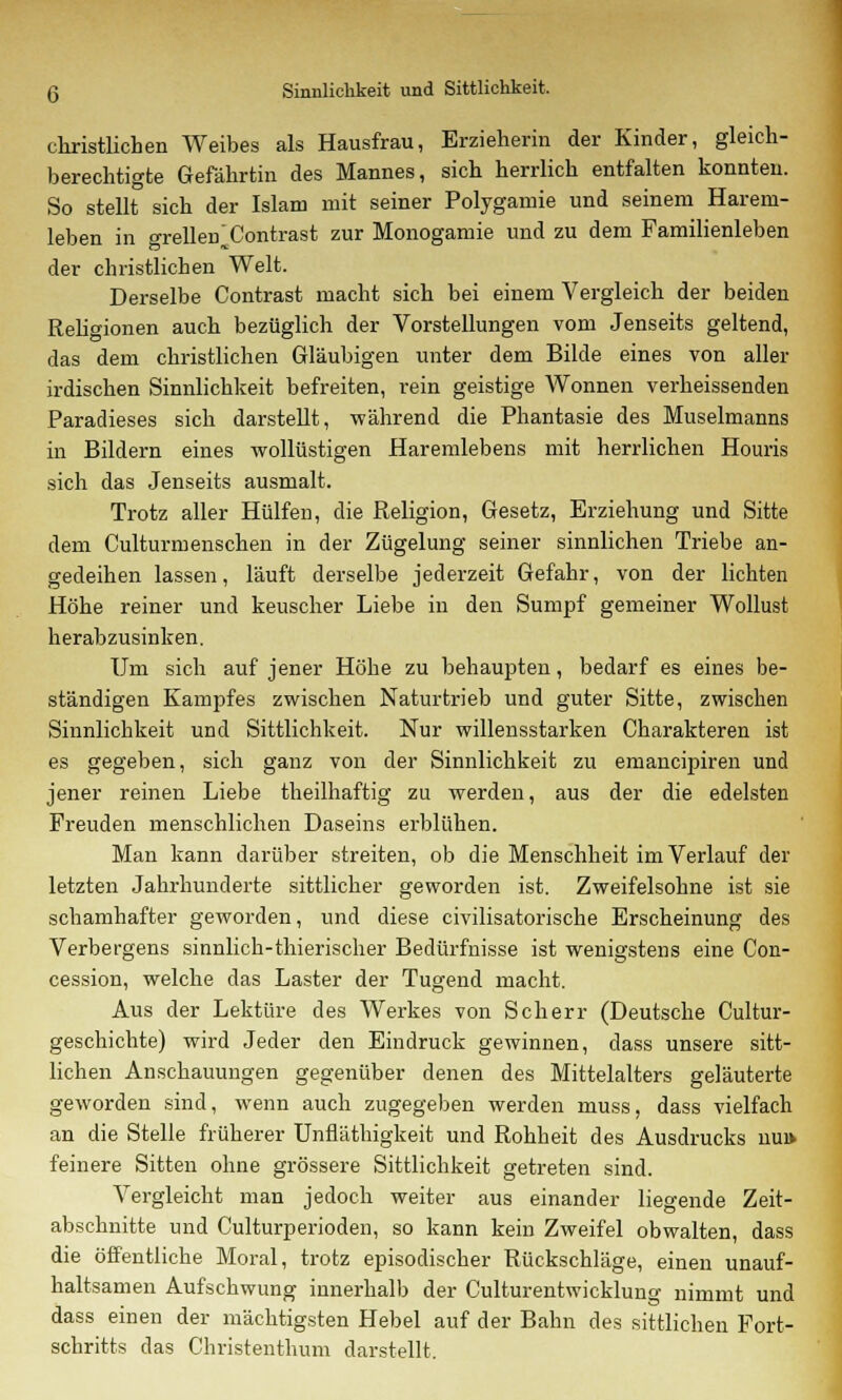 christlichen Weibes als Hausfrau, Erzieherin der Kinder, gleich- berechtigte Gefährtin des Mannes, sich herrlich entfalten konnten. So stellt sich der Islam mit seiner Polygamie und seinem Harem- leben in grellen Contrast zur Monogamie und zu dem Familienleben der christlichen Welt. Derselbe Contrast macht sich bei einem Vergleich der beiden Religionen auch bezüglich der Vorstellungen vom Jenseits geltend, das dem christlichen Gläubigen unter dem Bilde eines von aller irdischen Sinnlichkeit befreiten, rein geistige Wonnen verheissenden Paradieses sich darstellt, während die Phantasie des Muselmanns in Bildern eines wollüstigen Haremlebens mit herrlichen Houris sich das Jenseits ausmalt. Trotz aller Hülfen, die Religion, Gesetz, Erziehung und Sitte dem Culturmenschen in der Zügelung seiner sinnlichen Triebe an- gedeihen lassen, läuft derselbe jederzeit Gefahr, von der lichten Höhe reiner und keuscher Liebe in den Sumpf gemeiner Wollust herabzusinken. Um sich auf jener Höhe zu behaupten, bedarf es eines be- ständigen Kampfes zwischen Naturtrieb und guter Sitte, zwischen Sinnlichkeit und Sittlichkeit. Nur willensstarken Charakteren ist es gegeben, sich ganz von der Sinnlichkeit zu emancipiren und jener reinen Liebe theilhaftig zu werden, aus der die edelsten Freuden menschlichen Daseins erblühen. Man kann darüber streiten, ob die Menschheit im Verlauf der letzten Jahrhunderte sittlicher geworden ist. Zweifelsohne ist sie schamhafter geworden, und diese civilisatorische Erscheinung des Verbergens sinnlich-thierischer Bedürfnisse ist wenigstens eine Con- cession, welche das Laster der Tugend macht. Aus der Lektüre des Werkes von Scherr (Deutsche Cultur- geschichte) wird Jeder den Eindruck gewinnen, dass unsere sitt- lichen Anschauungen gegenüber denen des Mittelalters geläuterte geworden sind, wenn auch zugegeben werden muss, dass vielfach an die Stelle früherer Unfläthigkeit und Rohheit des Ausdrucks nui> feinere Sitten ohne grössere Sittlichkeit getreten sind. Vergleicht man jedoch weiter aus einander liegende Zeit- abschnitte und Culturperioden, so kann kein Zweifel obwalten, dass die öffentliche Moral, trotz episodischer Rückschläge, einen unauf- haltsamen Aufschwung innerhalb der Culturentwicklung nimmt und dass einen der mächtigsten Hebel auf der Bahn des sittlichen Fort- schritts das Christenthum darstellt.