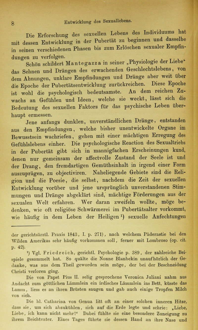 g Entwicklung des Sexuallebens. Die Erforschung des sexuellen Lebens des Individuums hat mit dessen Entwicklung in der Pubertät zu beginnen und dasselbe in seinen verschiedenen Phasen bis zum Erlöschen sexualer Empfin- düngen zu verfolgen. Schön schildert Mantegazzain seiner „Physiologie der Liebe das Sehnen und Drängen des erwachenden Geschlechtslebens, von dem Ahnungen, unklare Empfindungen und Dränge aber weit über die Epoche der Pubertätsentwicklung zurückreichen. Diese Epoche ist wohl die psychologisch bedeutsamste. An dem reichen Zu- wachs an Gefühlen und Ideen, welche sie weckt, lässt sich die Bedeutung des sexuellen Faktors für das psychische Leben über- haupt ermessen. Jene anfangs dunklen, unverständlichen Dränge, entstanden aus den Empfindungen, welche bisher unentwickelte Organe im Bewusstsein wachriefen, gehen mit einer mächtigen Erregung des Gefühlslebens einher. Die psychologische Reaction des Sexualtriebs in der Pubertät gibt sich in mannigfachen Erscheinungen kund, denen nur gemeinsam der affectvolle Zustand der Seele ist und der Drang, den fremdartigen Gemüthsinhalt in irgend einer Form auszuprägen, zu objectiviren. Naheliegende Gebiete sind die Reli- gion und die Poesie, die selbst, nachdem die Zeit der sexuellen Entwicklung vorüber und jene ursprünglich unverstandenen Stim- mungen und Dränge abgeklärt sind,' mächtige Förderungen aus der sexualen Welt erfahren. Wer daran zweifeln wollte, möge be- denken, wie oft religiöse Schwärmerei im Pubertätsalter vorkommt, wie häufig in dem Leben der Heiligenx) sexuelle Anfechtungen der gerichtsärztl. Praxis 1843, I. p. 271), nach welchem Päderastie bei den Wilden Amerikas sehr häufig vorkommen soll, ferner mit Lombroso (op. cit. p. 42). ') Vgl. Fried reich, gerichtl. Psychologie p. 389, der zahlreiche Bei- spiele gesammelt hat. So quälte die Nonne Blanbekin unaufhörlich der Ge- danke, was aus dem Theil geworden sein möge, der bei der Beschneidung Christi verloren ging. Die von Papst Pius II. selig gesprochene Veronica Juliani nahm aus Andacht zum göttlichen Lämmlein ein irdisches Lämmlein ins Bett, küsste das Lamm, liess es an ihren Brüsten saugen und gab auch einige Tropfen Milch von sich. Die hl. Catharina von Genua litt oft an einer solchen inneren Hitze, dass sie, um sich abzukühlen, sich auf die Erde legte und schrie: „Liebe, Liebe, ich kann nicht mehr! Dabei fühlte sie eine besondere Zuneigung zu ihrem Beichtvater. Eines Tages führte sie dessen Hand an ihre Nase und