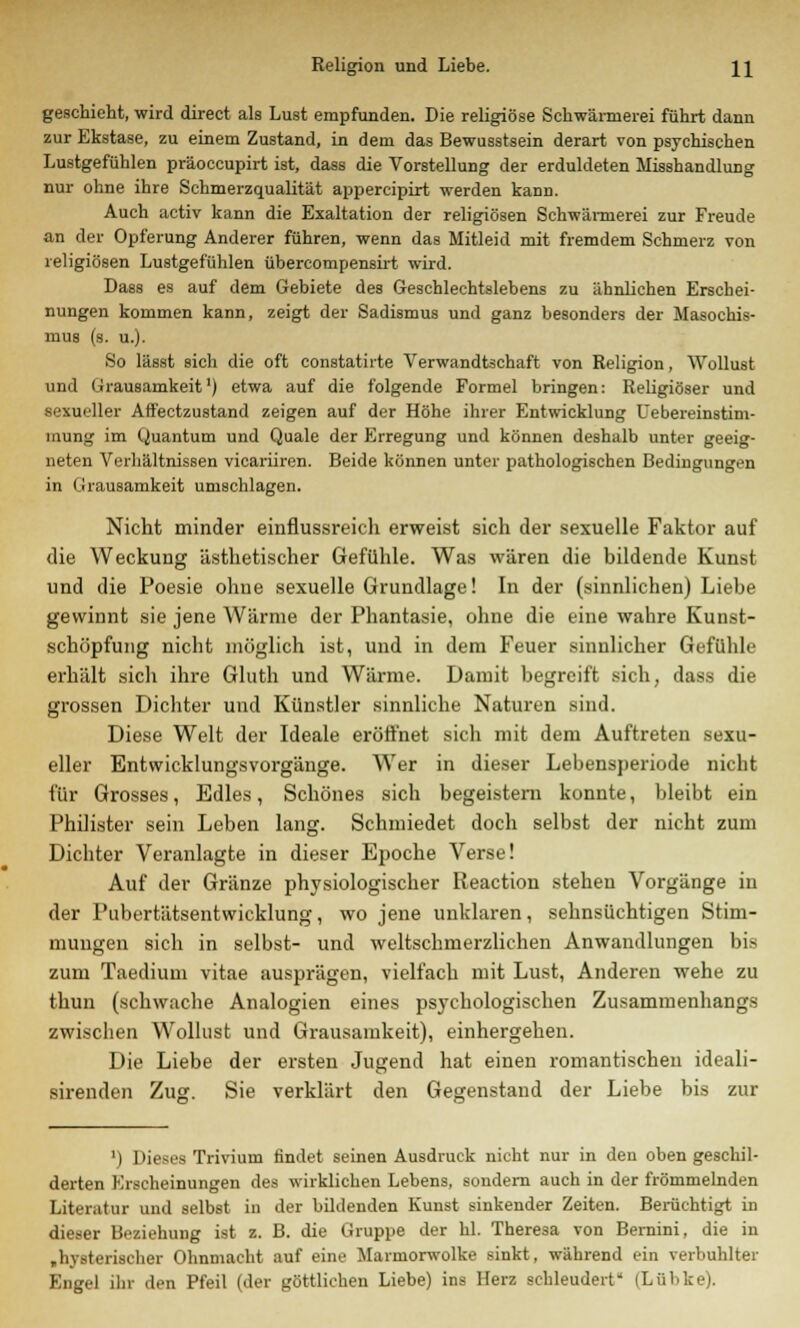 Religion und Liebe. \\ geschieht, wird direct als Lust empfunden. Die religiöse Schwärmerei führt dann zur Ekstase, zu einem Zustand, in dem das Bewusstsein derart von psychischen Lustgefühlen präoccupirt ist, dass die Vorstellung der erduldeten Misshandlung nur ohne ihre Schmerzqualität appercipirt werden kann. Auch activ kann die Exaltation der religiösen Schwärmerei zur Freude an der Opferung Anderer führen, wenn das Mitleid mit fremdem Schmerz von religiösen Lustgefühlen übercompensirt wird. Dass es auf dem Gebiete des Geschlechtslebens zu ähnlichen Erschei- nungen kommen kann, zeigt der Sadismus und ganz besonders der Masochis- mus (s. u.). So lässt sich die oft constatirte Verwandtschaft von Religion, Wollust und Grausamkeit1) etwa auf die folgende Formel bringen: Religiöser und sexueller Affectzustand zeigen auf der Höhe ihrer Entwicklung Uebereinstim- inunf,' im Quantum und Quäle der Erregung und können deshalb unter geeig- neten Verhältnissen vicariiren. Beide können unter pathologischen Bedingungen in Grausamkeit umschlagen. Nicht minder einflussreich erweist sich der sexuelle Faktor auf die Weckung ästhetischer Gefühle. Was wären die bildende Kunst und die Poesie ohue sexuelle Grundlage! In der (sinnlichen) Liebe gewinnt sie jene Wärme der Phantasie, ohne die eine wahre Kunst- schöpfung nicht möglich ist, und in dem Feuer sinnlicher Gefühle erhält sich ihre Gluth und Wärme. Damit begreift sich, dass die grossen Dichter und Künstler sinnliche Naturen sind. Diese Welt der Ideale eröffnet sich mit dem Auftreten sexu- eller Entwicklungsvorgänge. Wer in dieser Lebensperiode nicht für Grosses, Edles, Schönes sich begeistern konnte, bleibt ein Philister sein Leben lang. Schmiedet doch selbst der nicht zum Dichter Veranlagte in dieser Epoche Verse! Auf der Gränze physiologischer Reaction stehen Vorgänge in der Pubertätsentwicklung, wo jene unklaren, sehnsüchtigen Stim- mungen sich in selbst- und weltschmerzlichen Anwandlungen bis zum Taedium vitae ausprägen, vielfach mit Lust, Anderen wehe zu thun (schwache Analogien eines psychologischen Zusammenhangs zwischen Wollust und Grausamkeit), einhergehen. Die Liebe der ersten Jugend hat einen romantischen ideali- sirenden Zug. Sie verklärt den Gegenstand der Liebe bis zur ') Dieses Trivium findet seinen Ausdruck nicht nur in den oben geschil- derten Erscheinungen des wirklichen Lebens, sondern auch in der frömmelnden Literatur und selbst in der bildenden Kunst sinkender Zeiten. Berüchtigt in dieser Beziehung ist z. B. die Gruppe der hl. Theresa von Bernini, die in ,hysterischer Ohnmacht auf eine Maimorwolke sinkt, während ein verbuhlter Engel ihr den Pfeil (der göttlichen Liebe) ins Herz schleudert (Lübke).