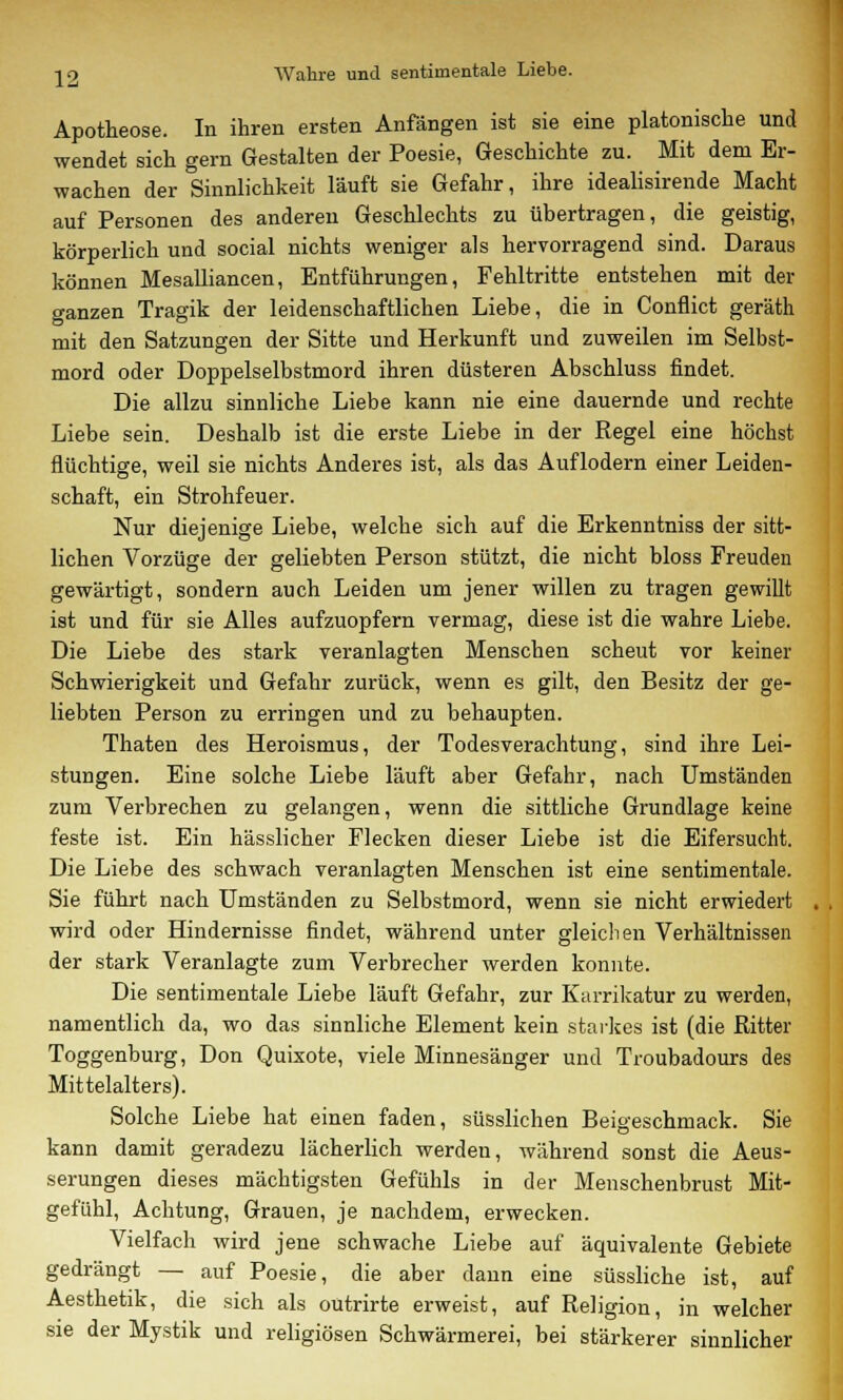 22 Wahre und sentimentale Liebe. Apotheose. In ihren ersten Anfängen ist sie eine platonische und wendet sich gern Gestalten der Poesie, Geschichte zu. Mit dem Er- wachen der Sinnlichkeit läuft sie Gefahr, ihre idealisirende Macht auf Personen des anderen Geschlechts zu übertragen, die geistig, körperlich und social nichts weniger als hervorragend sind. Daraus können Mesalliancen, Entführungen, Fehltritte entstehen mit der ganzen Tragik der leidenschaftlichen Liebe, die in Conflict geräth mit den Satzungen der Sitte und Herkunft und zuweilen im Selbst- mord oder Doppelselbstmord ihren düsteren Abschluss findet. Die allzu sinnliche Liebe kann nie eine dauernde und rechte Liebe sein. Deshalb ist die erste Liebe in der Regel eine höchst flüchtige, weil sie nichts Anderes ist, als das Auflodern einer Leiden- schaft, ein Strohfeuer. Nur diejenige Liebe, welche sich auf die Erkenntniss der sitt- lichen Vorzüge der geliebten Person stützt, die nicht bloss Freuden gewärtigt, sondern auch Leiden um jener willen zu tragen gewillt ist und für sie Alles aufzuopfern vermag, diese ist die wahre Liebe. Die Liebe des stark veranlagten Menschen scheut vor keiner Schwierigkeit und Gefahr zurück, wenn es gilt, den Besitz der ge- liebten Person zu erringen und zu behaupten. Thaten des Heroismus, der Todesverachtung, sind ihre Lei- stungen. Eine solche Liebe läuft aber Gefahr, nach Umständen zum Verbrechen zu gelangen, wenn die sittliche Grundlage keine feste ist. Ein hässlicher Flecken dieser Liebe ist die Eifersucht. Die Liebe des schwach veranlagten Menschen ist eine sentimentale. Sie führt nach Umständen zu Selbstmord, wenn sie nicht erwiedert wird oder Hindernisse findet, während unter gleichen Verhältnissen der stark Veranlagte zum Verbrecher werden konnte. Die sentimentale Liebe läuft Gefahr, zur Karrikatur zu werden, namentlich da, wo das sinnliche Element kein starkes ist (die Ritter Toggenburg, Don Quixote, viele Minnesänger und Troubadours des Mittelalters). Solche Liebe hat einen faden, süsslichen Beigeschmack. Sie kann damit geradezu lächerlich werden, während sonst die Aeus- serungen dieses mächtigsten Gefühls in der Menschenbrust Mit- gefühl, Achtung, Grauen, je nachdem, erwecken. Vielfach wird jene schwache Liebe auf äquivalente Gebiete gedrängt — auf Poesie, die aber dann eine süssliche ist, auf Aesthetik, die sich als outrirte erweist, auf Religion, in welcher sie der Mystik und religiösen Schwärmerei, bei stärkerer sinnlicher