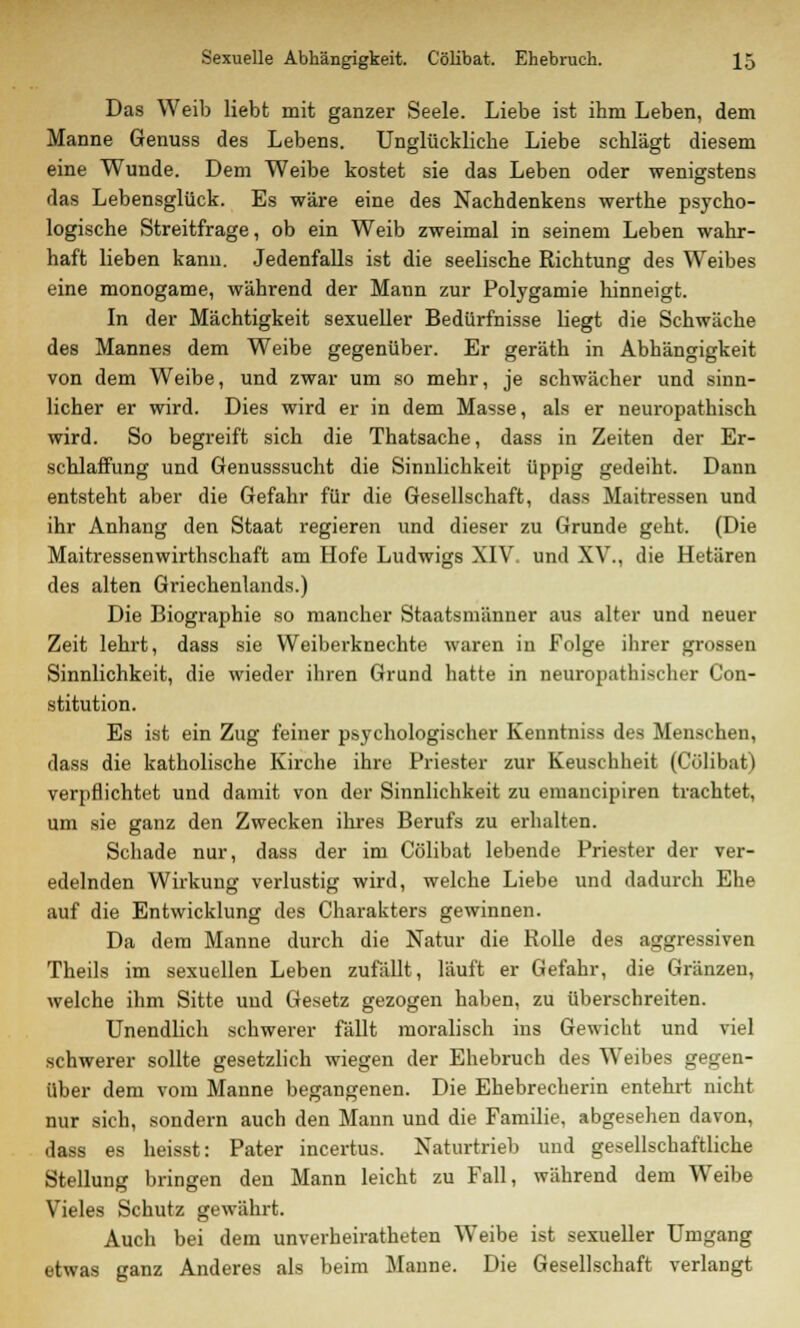 Das Weib liebt mit ganzer Seele. Liebe ist ihm Leben, dem Manne Genuss des Lebens. Unglückliche Liebe schlägt diesem eine Wunde. Dem Weibe kostet sie das Leben oder wenigstens das Lebensglück. Es wäre eine des Nachdenkens werthe psycho- logische Streitfrage, ob ein Weib zweimal in seinem Leben wahr- haft lieben kann. Jedenfalls ist die seelische Richtung des Weibes eine monogame, während der Mann zur Polygamie hinneigt. In der Mächtigkeit sexueller Bedürfnisse liegt die Schwäche des Mannes dem Weibe gegenüber. Er geräth in Abhängigkeit von dem Weibe, und zwar um so mehr, je schwächer und sinn- licher er wird. Dies wird er in dem Masse, als er neuropathisch wird. So begreift sich die Thatsache, dass in Zeiten der Er- schlaffung und Genusssucht die Sinnlichkeit üppig gedeiht. Dann entsteht aber die Gefahr für die Gesellschaft, dass Maitressen und ihr Anhang den Staat regieren und dieser zu Grunde geht. (Die Maitressenwirthschaft am Hofe Ludwigs XIV. und XV., die Hetären des alten Griechenlands.) Die Biographie so mancher Staatsmänner aus alter und neuer Zeit lehrt, dass sie Weiberknechte waren in Folge ihrer grossen Sinnlichkeit, die wieder ihren Grund hatte in neuropathischer Con- stitution. Es ist ein Zug feiner psychologischer Kenntniss des Menschen, dass die katholische Kirche ihre Priester zur Keuschheit (Cölibat) verpflichtet und damit von der Sinnlichkeit zu emancipiren trachtet, um sie ganz den Zwecken ihres Berufs zu erhalten. Schade nur, dass der im Cölibat lebende Priester der ver- edelnden Wirkung verlustig wird, welche Liebe und dadurch Ehe auf die Entwicklung des Charakters gewinnen. Da dem Manne durch die Natur die Rolle des aggressiven Theils im sexuellen Leben zufällt, läuft er Gefahr, die Gränzen, welche ihm Sitte und Gesetz gezogen haben, zu überschreiten. Unendlich schwerer fällt moralisch ins Gewicht und viel schwerer sollte gesetzlich wiegen der Ehebruch des Weibes gegen- über dem vom Manne begangenen. Die Ehebrecherin entehrt nicht nur sich, sondern auch den Mann und die Familie, abgesehen davon, dass es heisst: Pater incertus. Naturtrieb und gesellschaftliche Stellung bringen den Mann leicht zu Fall, während dem Weibe Vieles Schutz gewährt. Auch bei dem unverheirateten Weibe ist sexueller Umgang etwas ganz Anderes als beim Manne. Die Gesellschaft verlangt