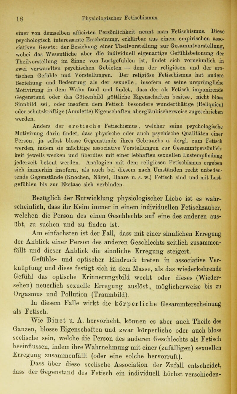 einer von demselben afficirten Persönlichkeit nennt man Fetischismus. Diese psychologisch interessante Erscheinung, erklärbar aus einem empirischen asso- ciativen Gesetz: der Beziehung einer Theilvorstellung zur Gesammtvorstellung, wobei das Wesentliche aber die individuell eigenartige Gefühlsbetonung der Theilvorstellung im Sinne von Lustgefühlen ist, findet sich vornehmlich in zwei verwandten psychischen Gebieten — dem der religiösen und der ero- tischen Gefühle und Vorstellungen. Der religiöse Fetischismus hat andere Beziehung und Bedeutung als der sexuelle , insofern er seine ursprüngliche Motivirung in dem Wahn fand und findet, dass der als Fetisch imponirende Gegenstand oder das Götzenbild göttliche Eigenschaften besitze, nicht bloss Sinnbild sei, oder insofern dem Fetisch besondere wunderthätige (Reliquien) oder schutzkräftige (Amulette) Eigenschaften abergläubischerweise zugeschrieben werden. Anders der erotische Fetischismus, welcher seine psychologische Motivirung darin findet, dass physische oder auch psychische Qualitäten einer Person, ja selbst blosse Gegenstände ihres Gebrauchs u. dergl. zum Fetisch werden, indem sie mächtige associative Vorstellungen zur Gesammtpersönlich- keit jeweils wecken und überdies mit einer lebhaften sexuellen Lustempfindung jederzeit betont werden. Analogien mit dem religiösen Fetischismus ergeben sich immerhin insofern, als auch bei diesem nach Umständen recht unbedeu- tende Gegenstände (Knochen, Nägel, Haare u. s. w.) Fetisch sind und mit Lust- gefühlen bis zur Ekstase sich verbinden. Bezüglich der Entwicklung physiologischer Liebe ist es wahr- scheinlich, dass ihr Keim immer in einem individuellen Fetischzauber, welchen die Person des einen Geschlechts auf eine des anderen aus- übt, zu suchen und zu finden ist. Am einfachsten ist der Fall, dass mit einer sinnlichen Erregung der Anblick einer Person des anderen Geschlechts zeitlich zusammen- fällt und dieser Anblick die sinnliche Erregung steigert. Gefühls- und optischer Eindruck treten in associative Ver- knüpfung und diese festigt sich in dem Masse, als das wiederkehrende Gefühl das optische Erinnerungsbild weckt oder dieses (Wieder- sehen) neuerlich sexuelle Erregung auslöst, möglicherweise bis zu Orgasmus und Pollution (Traumbild). In diesem Falle wirkt die körperliche Gesammterscheinung als Fetisch. Wie Binet u. A. hervorhebt, können es aber auch Theile des Ganzen, blosse Eigenschaften und zwar körperliche oder auch bloss seelische sein, welche die Person des anderen Geschlechts als Fetisch beeinflussen, indem ihre Wahrnehmung mit einer (zufälligen) sexuellen Erregung zusammenfällt (oder eine solche hervorruft). Dass über diese seelische Association der Zufall entscheidet, dass der Gegenstand des Fetisch ein individuell höchst verschieden-