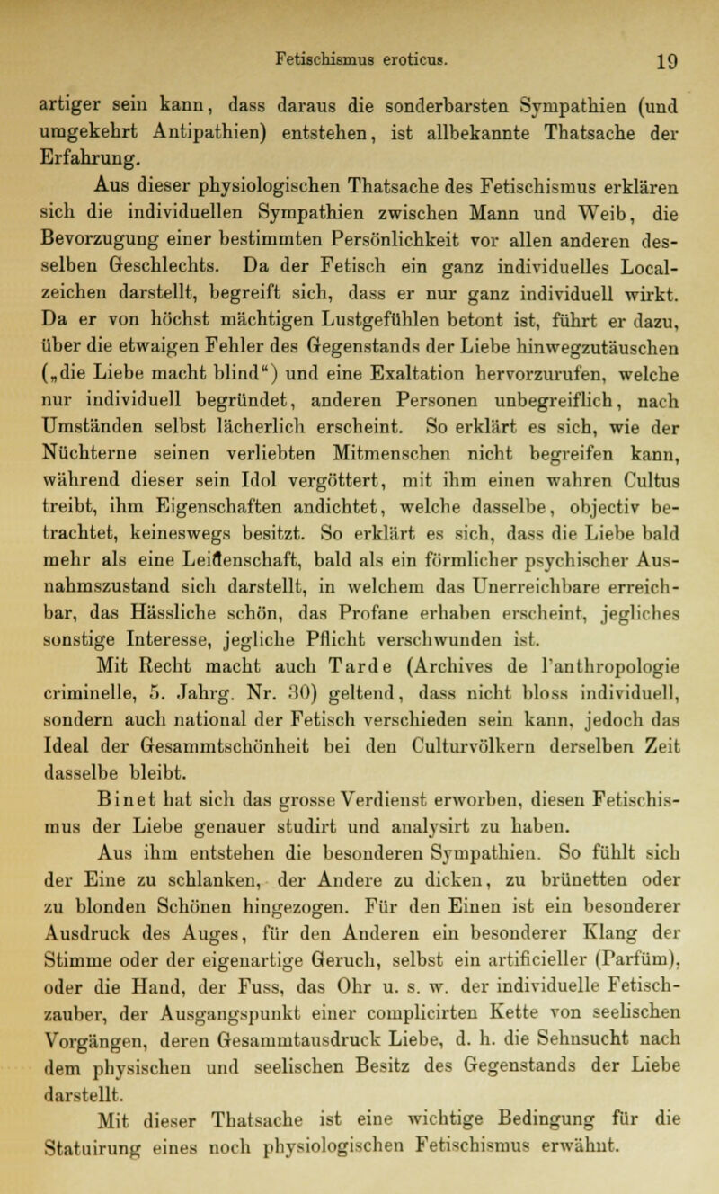 artiger sein kann, dass daraus die sonderbarsten Sympathien (und umgekehrt Antipathien) entstehen, ist allbekannte Thatsache der Erfahrung. Aus dieser physiologischen Thatsache des Fetischismus erklären sich die individuellen Sympathien zwischen Mann und Weib, die Bevorzugung einer bestimmten Persönlichkeit vor allen anderen des- selben Geschlechts. Da der Fetisch ein ganz individuelles Local- zeichen darstellt, begreift sich, dass er nur ganz individuell wirkt. Da er von höchst mächtigen Lustgefühlen betont ist, führt er dazu, über die etwaigen Fehler des Gegenstands der Liebe hinwegzutäuschen („die Liebe macht blind) und eine Exaltation hervorzurufen, welche nur individuell begründet, anderen Personen unbegreiflich, nach Umständen selbst lächerlich erscheint. So erklärt es sich, wie der Nüchterne seinen verliebten Mitmenschen nicht begreifen kann, während dieser sein Idol vergöttert, mit ihm einen wahren Cultus treibt, ihm Eigenschaften andichtet, welche dasselbe, objectiv be- trachtet, keineswegs besitzt. So erklärt es sich, dass die Liebe bald mehr als eine Leidenschaft, bald als ein förmlicher psychischer Aus- nahmszustand sich darstellt, in welchem das Unerreichbare erreich- bar, das Hässliche schön, das Profane erhaben erscheint, jegliches sonstige Interesse, jegliche Pflicht verschwunden ist. Mit Recht macht auch Tarde (Archives de l'anthropologie criminelle, 5. Jahrg. Nr. 30) geltend, dass nicht bloss individuell, sondern auch national der Fetisch verschieden sein kann, jedoch das Ideal der Gesammtschönheit bei den Culturvölkern derselben Zeit dasselbe bleibt. Binet hat sich das grosse Verdienst erworben, diesen Fetischis- mus der Liebe genauer studirt und analysirt zu haben. Aus ihm entstehen die besonderen Sympathien. So fühlt sich der Eine zu schlanken, der Andere zu dicken, zu brünetten oder zu blonden Schönen hingezogen. Für den Einen ist ein besonderer Ausdruck des Auges, für den Anderen ein besonderer Klang der Stimme oder der eigenartige Geruch, selbst ein artificieller (Parfüm), oder die Hand, der Fuss, das Ohr u. s. w. der individuelle Fetisch- zauber, der Ausgangspunkt einer complicirten Kette von seelischen Vorgängen, deren Gesanimtausdruck Liebe, d. h. die Sehnsucht nach dem physischen und seelischen Besitz des Gegenstands der Liebe darstellt. Mit dieser Thatsache ist eine wichtige Bedingung für die Statuirung eines noch physiologischen Fetischismus erwähnt.