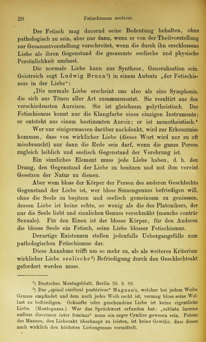 Der Fetisch mag dauernd seine Bedeutung behalten, ohne pathologisch zu sein, aber nur dann, wenn er von der TheilVorstellung zur Gesammtvorstellung vorschreitet, wenn die durch ihn erschlossene Liebe als ihren Gegenstand die gesammte seelische und physische Persönlichkeit umfasst. Die normale Liebe kann nur Synthese, Generalisation sein. Geistreich sagt Ludwig Brunn1) in einem Aufsatz „der Fetischis- mus in der Liebe: „Die normale Liebe erscheint uns also als eine Symphonie, die sich aus Tönen aller Art zusammensetzt. Sie resultirt aus den verschiedensten Anreizen. Sie ist gleichsam polytheistisch. Der Fetischismus kennt nur die Klangfarbe eines einzigen Instruments; er entsteht aus einem bestimmten Anreiz; er ist monotheistisch. Wer nur einigermassen darüber nachdenkt, wird zur Erkenntniss kommen, dass von wirklicher Liebe (dieses Wort wird nur zu oft missbraucht) nur dann die Rede sein darf, wenn die ganze Person zugleich leiblich und seelisch Gegenstand der Verehrung ist. Ein sinnliches Element muss jede Liebe haben, d. h. den Drang, den Gegenstand der Liebe zu besitzen und mit ihm vereint Gesetzen der Natur zu dienen. Aber wem bloss der Körper der Person des anderen Geschlechts Gegenstand der Liebe ist, wer bloss Sinnengenuss befriedigen will, ohne die Seele zu besitzen und seelisch gemeinsam zu gemessen, dessen Liebe ist keine echte, so wenig als die des Platonikers, der nur die Seele liebt und sinnlichen Genuss verschmäht (manche conträr Sexuale). Für den Einen ist der blosse Körper, für den Anderen die blosse Seele ein Fetisch, seine Liebe blosser Fetischismus. Derartige Existenzen stellen jedenfalls Uebergangsfälle zum pathologischen Fetischismus dar. Diese Annahme trifft um so mehr zu, als als weiteres Kriterium wirklicher Liebe seelische2) Befriedigung durch den Geschlechtsakt gefordert werden muss. J) Deutsches Montagsblatt, Berlin 20. 8. 88. 2) Der „spinal cerebral posterieur Magnan's, welcher bei jedem Weibe Genuss empfindet und dem auch jedes Weib recht ist, vermag bloss seine Wol- lust zu befriedigen. Gekaufte oder geschundene Liebe ist keine eigentliche Liebe. (Mantegazza.) Wer das Sprüchwort erfunden hat: „sublata lucerna nullum discrimen inter feminas' muss ein arger Cyniker gewesen sein. Potenz des Mannes, den Liebesakt überhaupt zu leisten, ist keine Gewähr, dass dieser auch wirklich den höchsten Liebesgenuss vermittelt.