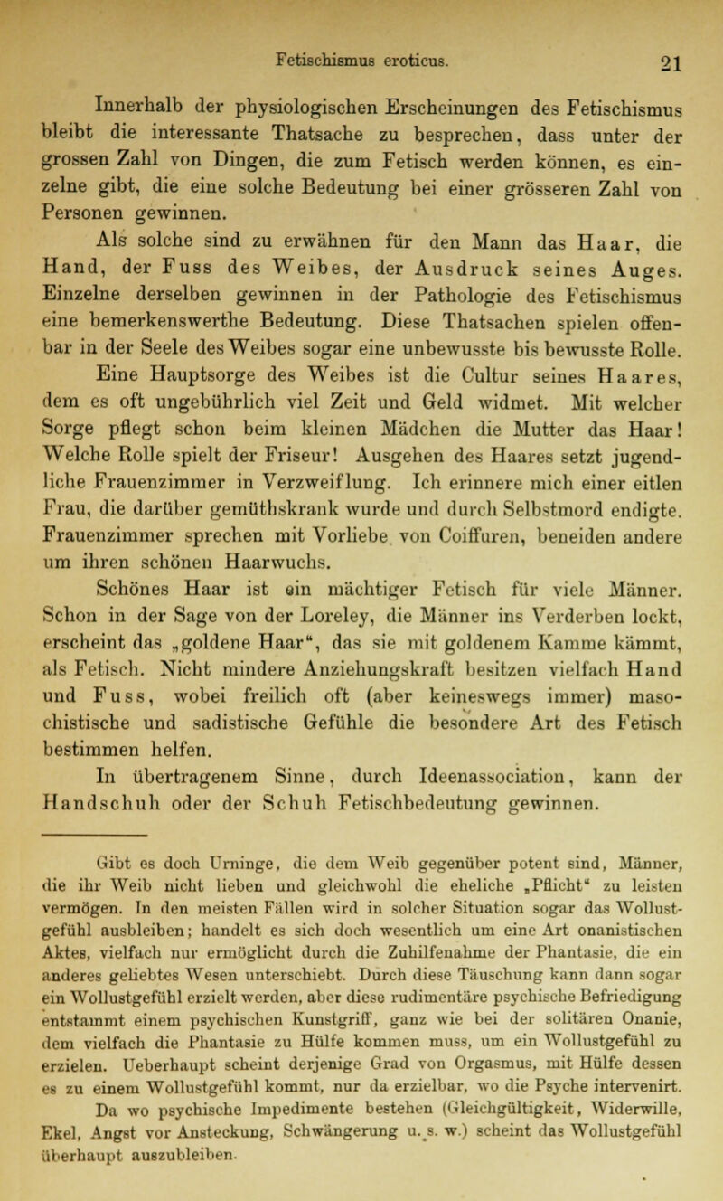 Innerhalb der physiologischen Erscheinungen des Fetischismus bleibt die interessante Thatsache zu besprechen, dass unter der grossen Zahl von Dingen, die zum Fetisch werden können, es ein- zelne gibt, die eine solche Bedeutung bei einer grösseren Zahl von Personen gewinnen. Als solche sind zu erwähnen für den Mann das Haar, die Hand, der Fuss des Weibes, der Ausdruck seines Auges. Einzelne derselben gewinnen in der Pathologie des Fetischismus eine bemerkenswerthe Bedeutung. Diese Thatsachen spielen offen- bar in der Seele des Weibes sogar eine unbewusste bis bewusste Rolle. Eine Hauptsorge des Weibes ist die Cultur seines Haares, dem es oft ungebührlich viel Zeit und Geld widmet. Mit welcher Sorge pflegt schon beim kleinen Mädchen die Mutter das Haar! Welche Rolle spielt der Friseur! Ausgehen des Haares setzt jugend- liche Frauenzimmer in Verzweiflung. Ich erinnere mich einer eitlen Frau, die darüber gemüthskrank wurde und durch Selbstmord endigte. Frauenzimmer sprechen mit Vorliebe von Coiffuren, beneiden andere um ihren schönen Haarwuchs. Schönes Haar ist ein mächtiger Fetisch für viele Männer. Schon in der Sage von der Loreley, die Männer ins Verderben lockt, erscheint das „goldene Haar, das sie mit goldenem Kamme kämmt, als Fetisch. Nicht mindere Anziehungskraft besitzen vielfach Hand und Fuss, wobei freilich oft (aber keineswegs immer) maso- chistische und sadistische Gefühle die besondere Art des Fetisch bestimmen helfen. In übertragenem Sinne, durch Ideenassociation, kann der Handschuh oder der Schuh Fetischbedeutung gewinnen. Gibt es doch Urninge, die dem Weib gegenüber potent sind, Männer, die ihr Weib nicht lieben und gleichwohl die eheliche „Pflicht zu leisten vermögen. In den meisten Fällen wird in solcher Situation sogar das Wollust- gefühl ausbleiben; handelt es sich doch wesentlich um eine Art onanistischen Aktes, vielfach nur ermöglicht durch die Zuhilfenahme der Phantasie, die ein anderes geliebtes Wesen unterschiebt. Durch diese Täuschung kann dann sogar ein Wollustgefühl erzielt werden, aber diese rudimentäre psychische Befriedigung entstammt einem psychischen Kunstgriff, ganz wie bei der solitären Onanie, dem vielfach die Phantasie zu Hülfe kommen muss, um ein Wollustgefühl zu erzielen. Ueberhaupt scheint derjenige Grad von Orgasmus, mit Hülfe dessen es zu einem Wollustgefühl kommt, nur da erzielbar, wo die Psyche intervenirt. Da wo psychische Impedimente bestehen (Gleichgültigkeit, Widerwille. Ekel, Angst vor Ansteckung, Schwängerung u.s. w.) scheint das Wollustgefühl überhaupt auszubleiben.