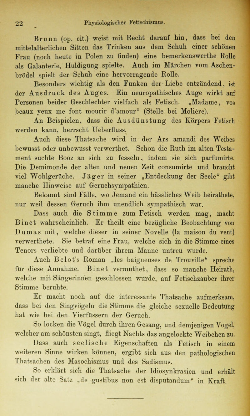 Brunn (op. cit.) weist mit Recht darauf hin, dass bei den mittelalterlichen Sitten das Trinken aus dem Schuh einer schönen Frau (noch heute in Polen zu finden) eine bemerkenswerthe Rolle als Galanterie, Huldigung spielte. Auch im Märchen vom Aschen- brödel spielt der Schuh eine hervorragende Rolle. Besonders wichtig als den Funken der Liebe entzündend, ist der Ausdruck des Auges. Ein neuropathisches Auge wirkt auf Personen beider Geschlechter vielfach als Fetisch. „Madame, vos beaux yeux me fönt mourir d'amour (Stelle bei Moliere). An Beispielen, dass die Ausdünstung des Körpers Fetisch werden kann, herrscht Ueberfluss. Auch diese Thatsache wird in der Ars amandi des Weibes bewusst oder unbewusst verwerthet. Schon die Ruth im alten Testa- ment suchte Booz an sich zu fesseln, indem sie sich parfumirte. Die Demimonde der alten und neuen Zeit consumirte und braucht viel Wohlgerüche. Jäger in seiner „Entdeckung der Seele gibt manche Hinweise auf Geruchsympathien. Bekannt sind Fälle, wo Jemand ein hässliches Weib heirathete, nur weil dessen Geruch ihm unendlich sympathisch war. Dass auch die Stimme zum Fetisch werden mag, macht Binet wahrscheinlich. Er theilt eine bezügliche Beobachtung von Dumas mit, welche dieser in seiner Novelle (la maison du vent) verwerthete. Sie betraf eine Frau, welche sich in die Stimme eines Tenors verliebte und darüber ihrem Manne untreu wurde. Auch Belot's Roman „les baigneuses de Trouville* spreche für diese Annahme. Binet vermuthet, dass so manche Heirath, welche mit Sängerinnen geschlossen wurde, auf Fetischzauber ihrer Stimme beruhte. Er macht noch auf die interessante Thatsache aufmerksam, dass bei den Singvögeln die Stimme die gleiche sexuelle Bedeutung hat wie bei den Vierfüssern der Geruch. So locken die Vögel durch ihren Gesang, und demjenigen Vogel, welcher am schönsten singt, fliegt Nachts das angelockte Weibchen zu. Dass auch seelische Eigenschaften als Fetisch in einem weiteren Sinne wirken können, ergibt sich aus den pathologischen Thatsachen des Masochismus und des Sadismus. So erklärt sich die Thatsache der Idiosynkrasien und erhält sich der alte Satz „de gustibus non est disputandum in Kraft.