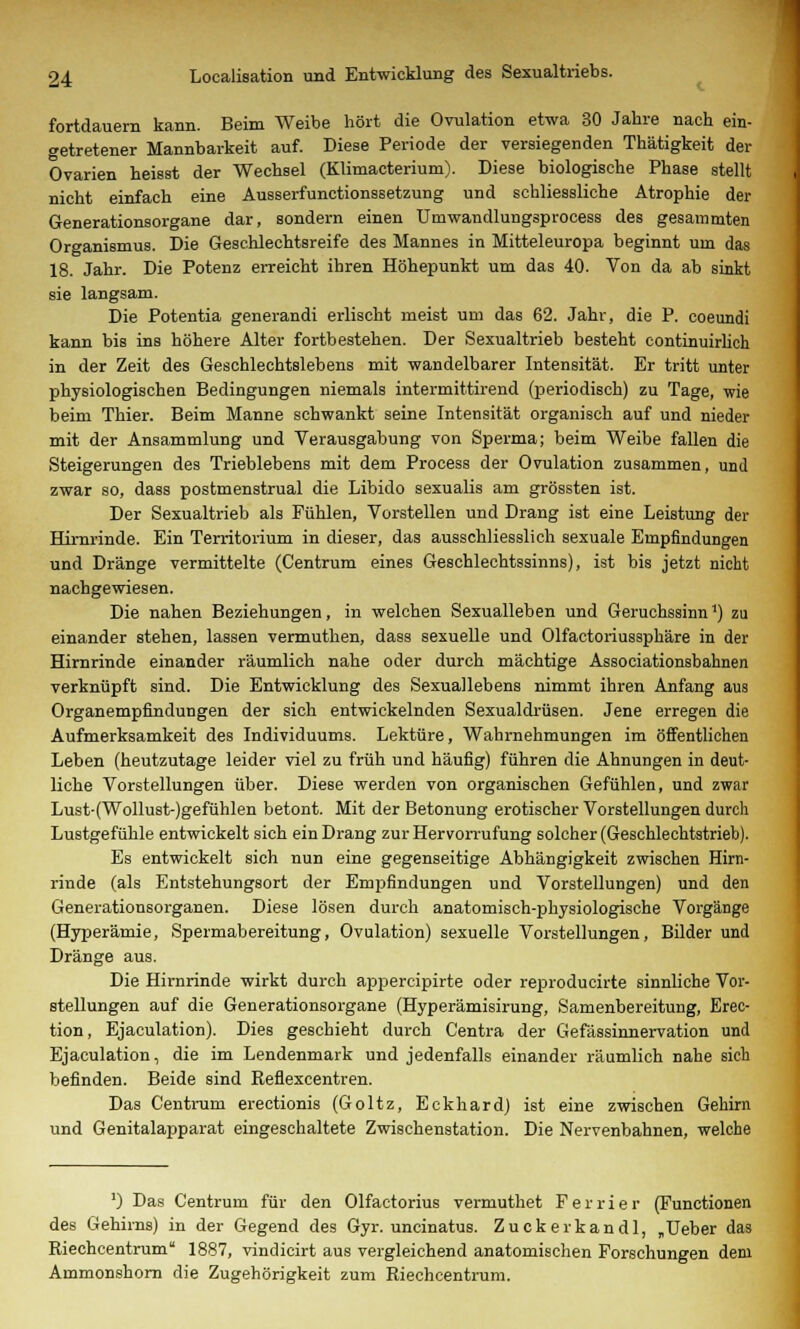 fortdauern kann. Beim Weibe hört die Ovulation etwa 30 Jahre nach ein- getretener Mannbarkeit auf. Diese Periode der versiegenden Thätigkeit der Ovarien heisst der Wechsel (Klimacterium). Diese biologische Phase stellt nicht einfach eine Ausserfunctionssetzung und schliessliche Atrophie der Generationsorgane dar, sondern einen Umwandlungsprocess des gesammten Organismus. Die Geschlechtsreife des Mannes in Mitteleuropa beginnt um das 18. Jahr. Die Potenz erreicht ihren Höhepunkt um das 40. Von da ab sinkt sie langsam. Die Potentia generandi erlischt meist um das 62. Jahr, die P. coeundi kann bis ins höhere Alter fortbestehen. Der Sexualtrieb besteht continuirlich in der Zeit des Geschlechtslebens mit wandelbarer Intensität. Er tritt unter physiologischen Bedingungen niemals intermittirend (periodisch) zu Tage, wie beim Thier. Beim Manne schwankt seine Intensität organisch auf und nieder mit der Ansammlung und Verausgabung von Sperma; beim Weibe fallen die Steigerungen des Trieblebens mit dem Process der Ovulation zusammen, und zwar so, dass postmenstrual die Libido sexualis am grössten ist. Der Sexualtrieb als Fühlen, Vorstellen und Drang ist eine Leistung der Hirnrinde. Ein Territorium in dieser, das ausschliesslich sexuale Empfindungen und Dränge vermittelte (Centrum eines Geschlechtssinns), ist bis jetzt nicht nachgewiesen. Die nahen Beziehungen, in welchen Sexualleben und Geruchssinn1) zu einander stehen, lassen vermuthen, dass sexuelle und Olfactoriussphäre in der Hirnrinde einander räumlich nahe oder durch mächtige Associationsbahnen verknüpft sind. Die Entwicklung des Sexuallebens nimmt ihren Anfang aus Organempfindungen der sich entwickelnden Sexualdrüsen. Jene erregen die Aufmerksamkeit des Individuums. Lektüre, Wahrnehmungen im öffentlichen Leben (heutzutage leider viel zu früh und häufig) führen die Ahnungen in deut- liche Vorstellungen über. Diese werden von organischen Gefühlen, und zwar Lust-(Wollust-)gefühlen betont. Mit der Betonung erotischer Vorstellungen durch Lustgefühle entwickelt sich ein Drang zur Hervorrufung solcher (Geschlechtstrieb). Es entwickelt sich nun eine gegenseitige Abhängigkeit zwischen Hirn- rinde (als Entstehungsort der Empfindungen und Vorstellungen) und den Generationsorganen. Diese lösen durch anatomisch-physiologische Vorgänge (Hyperämie, Spermabereitung, Ovulation) sexuelle Vorstellungen, Bilder und Dränge aus. Die Hirnrinde wirkt durch appercipirte oder reproducirte sinnliche Vor- stellungen auf die Generationsorgane (Hyperämisirung, Samenbereitung, Erec- tion, Ejaculation). Dies geschieht durch Centra der Gefässinnervation und Ejaculation, die im Lendenmark und jedenfalls einander räumlich nahe sich befinden. Beide sind Keflexcentren. Das Centrum erectionis (Goltz, Eckhard) ist eine zwischen Gehirn und Genitalapparat eingeschaltete Zwischenstation. Die Nervenbahnen, welche ') Das Centrum für den Olfactorius vermuthet Ferrier (Functionen des Gehirns) in der Gegend des Gyr. uncinatus. Zuckerkandl, „Ueber das Riechcentrum 1887, vindicirt aus vergleichend anatomischen Forschungen dem Ammonshorn die Zugehörigkeit zum Riechcentrum.