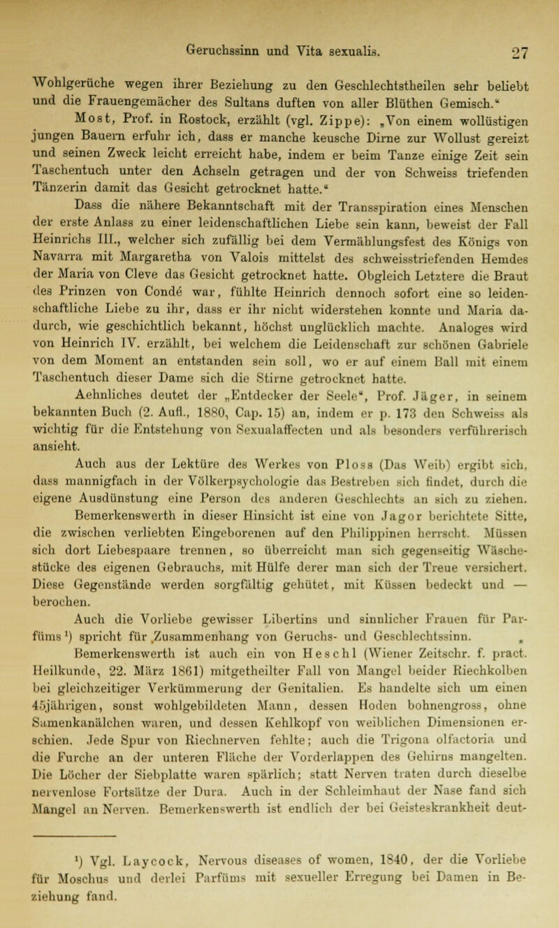 Wohlgerüche wegen ihrer Beziehung zu den Geschlechtsteilen sehr beliebt und die Frauengemächer des Sultans duften von aller Blüthen Gemisch. Most, Prof. in Rostock, erzählt (vgl. Zippe): „Von einem wollüstigen jungen Bauern erfuhr ich, dass er manche keusche Dirne zur Wollust gereizt und seinen Zweck leicht erreicht habe, indem er beim Tanze einige Zeit sein Taschentuch unter den Achseln getragen und der von Schweiss triefenden Tänzerin damit das Gesicht getrocknet hatte. Dass die nähere Bekanntschaft mit der Transspiration eines Menschen der erste Anlaes zu einer leidenschaftlichen Liebe sein kann, beweist der Fall Heinrichs III., welcher sich zufällig bei dem Vermählungsfest des Königs von Navarra mit Margaretha von Valois mittelst des schweisstriefenden Hemdes der Maria von Cleve das Gesicht getrocknet hatte. Obgleich Letztere die Braut des Prinzen von Conde war, fühlte Heinrich dennoch sofort eine so leiden- schaftliche Liebe zu ihr, dass er ihr nicht widerstehen konnte und Maria da- durch, wie geschichtlich bekannt, höchst unglücklich machte. Analoges wird von Heinrich IV. erzählt, bei welchem die Leidenschaft zur schönen Gabriele von dem Moment an entstanden sein soll, wo er auf einem Ball mit einem Taschentuch dieser Dame sich die Stiine getrocknet hatte. Aehnliches deutet der „Entdecker der Seele, Prof. Jäger, in seinem bekannten Buch (2. Aufl., 1880, Cap. 15) an, indem er p. 173 den Schweiss als wichtig für die Entstehung von Sexualaffecten und als besonders verführerisch ansieht. Auch aus der Lektüre des Werkes von Ploss (Das Weib) ergibt sich. dass mannigfach in der Völkerpsychologie das Bestreben sich findet, durch die eigene Ausdünstung eine Person des anderen (icsehlechts an sich zu ziehen. Bemerkenswerth in dieser Hinsicht ist eine von Jagor berichtete Sitte, die zwischen verliebten Eingeborenen auf den Philippinen herrscht. Müssen sich dort Liebespaare trennen, so überreicht man sich gegenseitig Wäsche- stücke des eigenen Gebrauchs, mit Hülfe derer man sich der Treue versichert. Diese Gegenstände werden sorgfältig gehütet, mit Küssen bedeckt und — berochen. Auch die Vorliebe gewisser Libertins und sinnlicher Frauen für Par- füms') spricht für .Zusammenhang von Geruchs- und Geschlechtssinn. , Bemerkenswerth ist auch ein von Heschl (Wiener Zeitschr. f. pract. Heilkunde, 22. März 1861) mitgetheilter Fall von Mangel beider Riechkolben bei gleichzeitiger Verkümmerung der Genitalien. Es handelte sich um einen 45jährigen, sonst wohlgebildeten Mann, dessen Hoden bohnengross, ohne Samenkanälehen waren, und dessen Kehlkopf von weiblichen Dimensionen er- schien. Jede Spur von Riechnerven fehlte; auch die Trigona olfactoria und die Furche an der unteren Fläche der Vorderlappen des Gehirns mangelten. Die Löcher der Siebplatte waren spärlich; statt Nerven traten durch dieselbe nervenlose Fortsätze der Dura. Auch in der Schleimhaut der Nase fand sich Mangel an Nerven. Bemerkenswerth ist endlich der bei Geisteskrankheit deut- ') Vgl. Laycock, Nervous diseases of women, 1840, der die Vorliebe für Moschus und derlei Parfüms mit sexueller Erregung bei Damen in Be- ziehung fand.