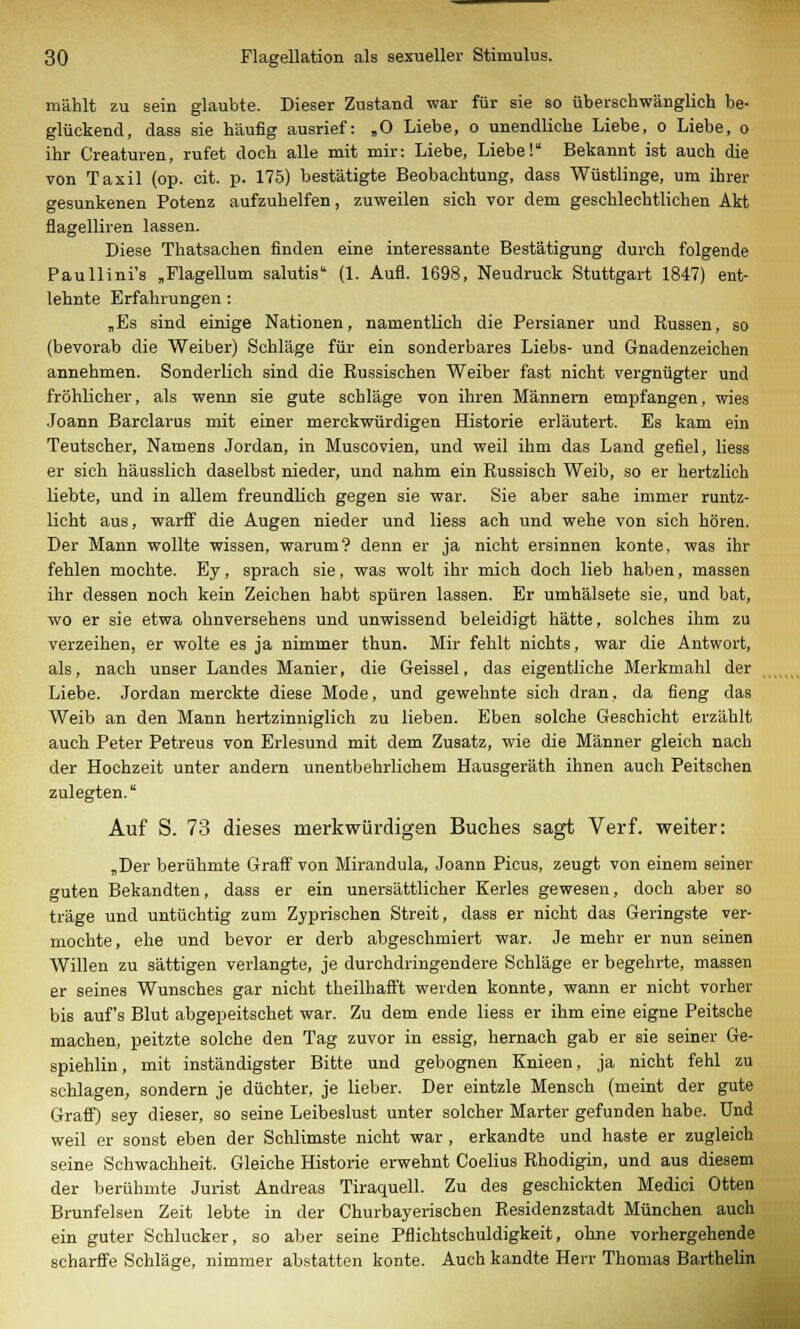 mahlt zu sein glaubte. Dieser Zustand war für sie so überschwänglich be- glückend, dass sie häufig ausrief: „O Liebe, o unendliche Liebe, o Liebe, o ihr Creaturen, rufet doch alle mit mir: Liebe, Liebe! Bekannt ist auch die von Taxil (op. cit. p. 175) bestätigte Beobachtung, dass Wüstlinge, um ihrer gesunkenen Potenz aufzuhelfen, zuweilen sich vor dem geschlechtlichen Akt flagelliren lassen. Diese Thatsachen finden eine interessante Bestätigung durch folgende Paullini's „Flagellum salutis (1. Aufl. 1698, Neudruck Stuttgart 1847) ent- lehnte Erfahrungen : „Es sind einige Nationen, namentlich die Persianer und Russen, so (bevorab die Weiber) Schläge für ein sonderbares Liebs- und Gnadenzeichen annehmen. Sonderlich sind die Russischen Weiber fast nicht vergnügter und fröhlicher, als wenn sie gute schlage von ihren Männern empfangen, wies Joann Barclarus mit einer merckwürdigen Historie erläutert. Es kam ein Teutscher, Namens Jordan, in Muscovien, und weil ihm das Land gefiel, Hess er sich häusslich daselbst nieder, und nahm ein Russisch Weib, so er hertzlich liebte, und in allem freundlich gegen sie war. Sie aber sähe immer runtz- licht aus, warff die Augen nieder und liess ach und wehe von sich hören. Der Mann wollte wissen, warum? denn er ja nicht ersinnen konte, was ihr fehlen mochte. Ey, sprach sie, was wolt ihr mich doch lieb haben, massen ihr dessen noch kein Zeichen habt spüren lassen. Er umhälsete sie, und bat, wo er sie etwa ohnversehens und unwissend beleidigt hätte, solches ihm zu verzeihen, er wolte es ja nimmer thun. Mir fehlt nichts, war die Antwort, als, nach unser Landes Manier, die Geissei, das eigentliche Merkmahl der Liebe. Jordan merckte diese Mode, und gewelmte sich dran, da fieng das Weib an den Mann hertzinniglich zu lieben. Eben solche Geschieht erzählt auch Peter Petreus von Erlesund mit dem Zusatz, wie die Männer gleich nach der Hochzeit unter andern unentbehrlichem Hausgeräth ihnen auch Peitschen zulegten.' Auf S. 73 dieses merkwürdigen Buches sagt Verf. weiter: „Der berühmte Graff von Mirandula, Joann Picus, zeugt von einem seiner guten Bekandten, dass er ein unersättlicher Kerles gewesen, doch aber so träge und untüchtig zum Zyprischen Streit, dass er nicht das Geringste ver- mochte, ehe und bevor er derb abgeschmiert war. Je mehr er nun seinen Willen zu sättigen verlangte, je durchdringendere Schläge er begehrte, massen er seines Wunsches gar nicht theilhafft werden konnte, wann er nicht vorher bis auf's Blut abgepeitschet war. Zu dem ende liess er ihm eine eigne Peitsche machen, peitzte solche den Tag zuvor in essig, hernach gab er sie seiner Ge- spiehlin, mit inständigster Bitte und gebognen Knieen, ja nicht fehl zu schlagen, sondern je düchter, je lieber. Der eintzle Mensch (meint der gute Graff) sey dieser, so seine Leibeslust unter solcher Marter gefunden habe. Und weil er sonst eben der Schlimste nicht war , erkandte und haste er zugleich seine Schwachheit. Gleiche Historie erwehnt Coelius Rhodigin, und aus diesem der berühmte Jurist Andreas Tiraquell. Zu des geschickten Medici Otten Brunfelsen Zeit lebte in der Churbayerischen Residenzstadt München auch ein guter Schlucker, so aber seine Pflichtschuldigkeit, ohne vorhergehende schärfte Schläge, nimmer abstatten konte. Auch kandte Herr Thomas Barthelin