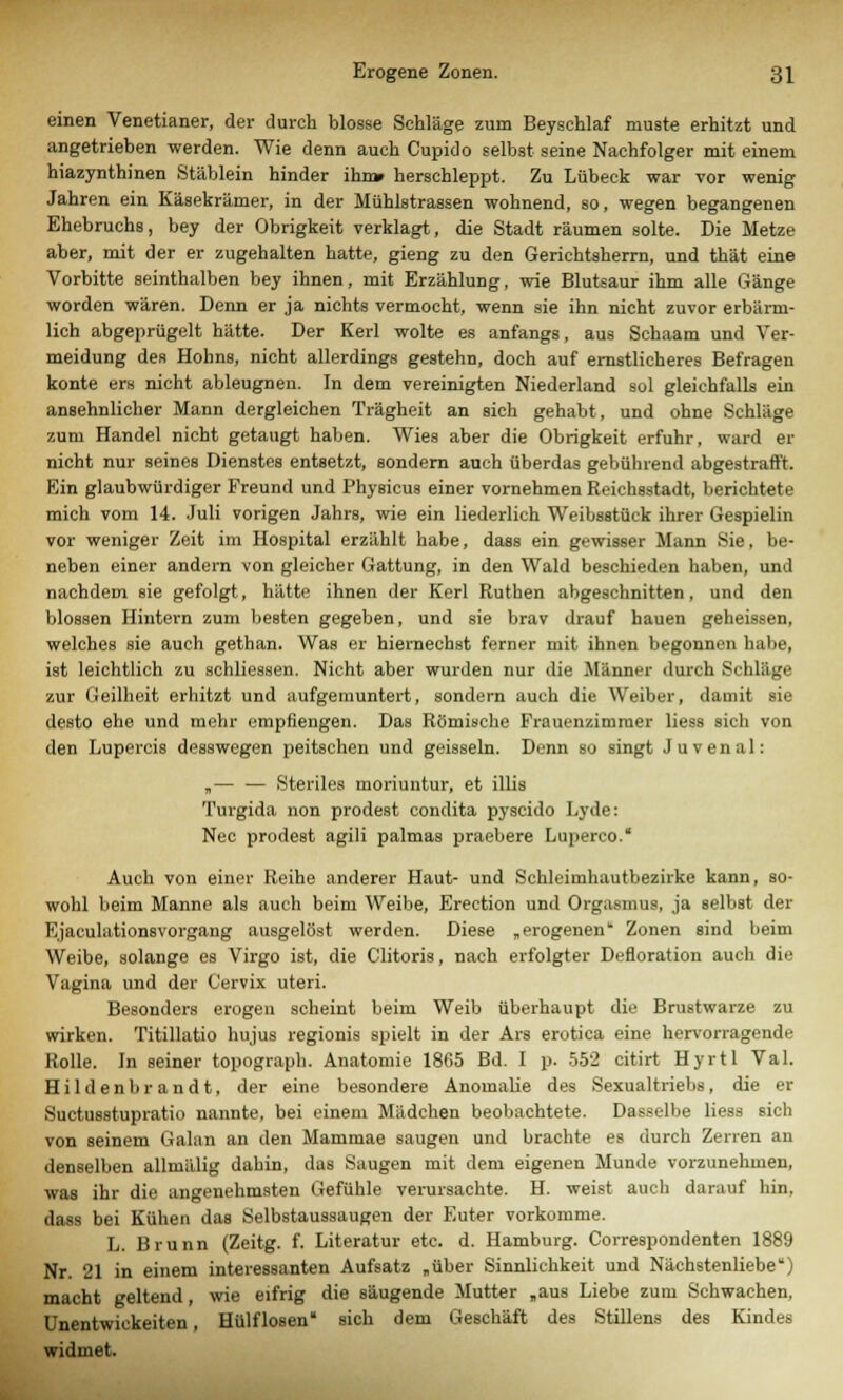 einen Venetianer, der durch blosse Schläge zum Beyschlaf muste erhitzt und angetrieben werden. Wie denn auch Cupido selbst seine Nachfolger mit einem hiazynthinen Stäblein hinder ihn» herschleppt. Zu Lübeck war vor wenig Jahren ein Käsekrämer, in der Mühistrassen wohnend, so, wegen begangenen Ehebruchs, bey der Obrigkeit verklagt, die Stadt räumen solte. Die Metze aber, mit der er zugehalten hatte, gieng zu den Gerichtsherrn, und thät eine Vorbitte seinthalben bey ihnen, mit Erzählung, wie Blutsaur ihm alle Gänge worden wären. Denn er ja nichts vermocht, wenn sie ihn nicht zuvor erbärm- lich abgeprügelt hätte. Der Kerl wolte es anfangs, aus Schaam und Ver- meidung des Hohns, nicht allerdings gestehD, doch auf ernstlicheres Befragen konte ers nicht ableugnen. In dem vereinigten Niederland sol gleichfalls ein ansehnlicher Mann dergleichen Trägheit an sich gehabt, und ohne Schläge zum Handel nicht getaugt haben. Wies aber die Obrigkeit erfuhr, ward er nicht nur seines Dienstes entsetzt, sondern auch überdas gebührend abgestraft't. Ein glaubwürdiger Freund und Physicus einer vornehmen Reichsstadt, berichtete mich vom 14. Juli vorigen Jahrs, wie ein liederlich Weibsstück ihrer Gespielin vor weniger Zeit im Hospital erzählt habe, dass ein gewisser Mann Sie, be- neben einer andern von gleicher Gattung, in den Wald beschieden haben, und nachdem sie gefolgt, hätte ihnen der Kerl Ruthen abgeschnitten, und den blossen Hintern zum besten gegeben, und sie brav drauf hauen geheissen, welches sie auch gethan. Was er hiernechst ferner mit ihnen begonnen habe, ist leichtlich zu schliessen. Nicht aber wurden nur die Männer durch Schläge zur Geilheit erhitzt und aufgemuntert, sondern auch die Weiber, damit sie desto ehe und mehr empfiengen. Das Römische Frauenzimmer liess sich von den Luperci8 desswegen peitschen und geissein. Denn so singt Juvenal: „— — Steriles moriuntur, et Ulis Turgida non prodest condita pyseido Lyde: Nee prodest agili palmas praebere Luperco. Auch von einer Reihe anderer Haut- und Schleimhautbezirke kann, so- wohl beim Manne als auch beim Weibe, Erection und Orgasmus, ja selbst der Ejaculationsvorgang ausgelöst werden. Diese „erogenen Zonen sind beim Weibe, solange es Virgo ist, die Clitoris, nach erfolgter Defloration auch die Vagina und der Cervix uteri. Besonders erogen scheint beim Weib überhaupt die Brustwarze zu wirken. Titillatio hujus regionis spielt in der Ars erotica eine hervorragende Rolle. In seiner topograph. Anatomie 1865 Bd. I p. 552 citirt Hyrtl Val. Hildenbrandt, der eine besondere Anomalie des Sexualtriebs, die er Suetusstupratio nannte, bei einem Mädchen beobachtete. Dasselbe liess sich von seinem Galan an den Mammae saugen und brachte es durch Zerren an denselben allmälig dahin, das Saugen mit dem eigenen Munde vorzunehmen, was ihr die angenehmsten Gefühle verursachte. H. weist auch darauf hin. dass bei Kühen das Selbstaussaugen der Euter vorkomme. L. Brunn (Zeitg. f. Literatur etc. d. Hamburg. Correspondenten 1889 Nr. 21 in einem interessanten Aufsatz „über Sinnlichkeit und Nächstenliebe) macht geltend, wie eifrig die säugende Mutter „aus Liebe zum Schwachen, Unentwickelten, Hülf losen sich dem Geschäft des Stillens des Kindes widmet.