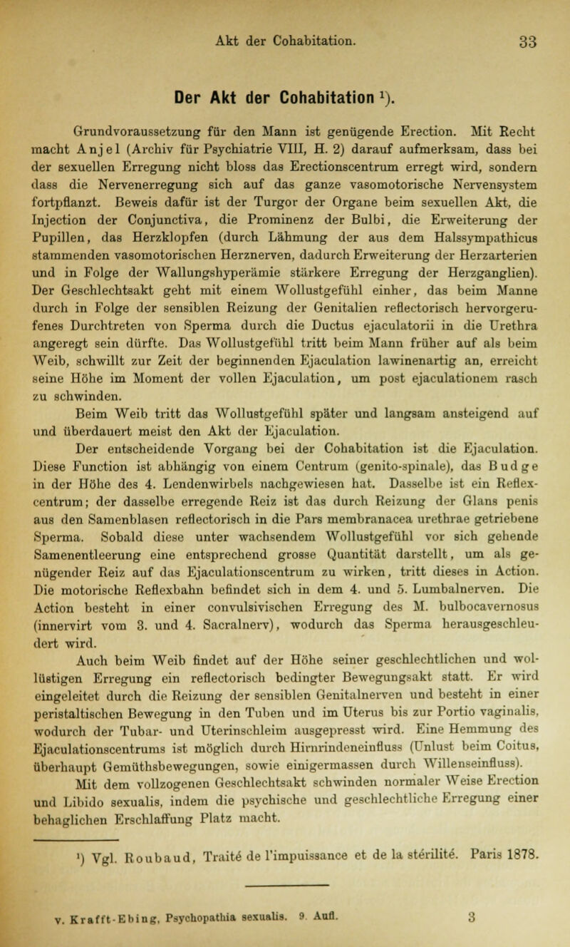 Der Akt der Cohabitation 1). Grundvoraussetzung für den Mann ist genügende Erection. Mit Recht macht Anjel (Archiv für Psychiatrie VIII, H. 2) darauf aufmerksam, dass bei der sexuellen Erregung nicht bloss das Erectionscentrum erregt wird, sondern dass die Nervenerregung sich auf das ganze vasomotorische Nervensystem fortpflanzt. Beweis dafür ist der Turgor der Organe beim sexuellen Akt, die Injection der Conjunctiva, die Prominenz der Bulbi, die Erweiterung der Pupillen, das Herzklopfen (durch Lähmung der aus dem Halssympathicus stammenden vasomotorischen Herznerven, dadurch Erweiterung der Herzarterien und in Folge der Wallungshyperämie stärkere Erregung der Heizganglien). Der Geschlechtsakt geht mit einem Wollustgefühl einher, das beim Manne durch in Folge der sensiblen Reizung der Genitalien reflectorisch hervorgeru- fenes Durchtreten von Sperma durch die Ductus ejaculatorii in die Urethra angeregt sein dürfte. Das Wollustgefühl tritt beim Mann früher auf als beim Weib, schwillt zur Zeit der beginnenden Ejaculation lawinenartig an, erreicht seine Höhe im Moment der vollen Ejaculation, um post ejaculationem rasch zu schwinden. Beim Weib tritt das Wollustgefühl später und langsam ansteigend auf und überdauert meist den Akt der Ejaculation. Der entscheidende Vorgang bei der Cohabitation ist die Ejaculation. Diese Function ist abhängig von einem Centrum (genito-spinale), das Budge in der Höhe des 4. Lendenwirbels nachgewiesen hat. Dasselbe ist ein Reflex- centrum; der dasselbe erregende Reiz ist das durch Reizung der Glans penis aus den Samenblasen reflectorisch in die Pars membranacea urethrae getriebene Sperma. Sobald diese unter wachsendem Wollustgefühl vor sich gehende Samenentleerung eine entsprechend grosse Quantität darstellt, um als ge- nügender Reiz auf das Ejaculationscentrum zu wirken, tritt dieses in Action. Die motorische Reflexbahn befindet sich in dem 4. und 5. Lumbalnerven. Die Action besteht in einer convulsivischen Erregung des M. bulbocavernosus (innervirt vom 3. und 4. Sacralnerv), wodurch das Sperma herausgeschleu- dert wird. Auch beim Weib findet auf der Höhe seiner geschlechtlichen und wol- lüstigen Erregung ein reflectorisch bedingter Bewegungsakt statt. Er wird eingeleitet durch die Reizung der sensiblen Genitalnerven und besteht in einer peristaltischen Bewegung in den Tuben und im Uterus bis zur Portio vaginalis, wodurch der Tubar- und Uterinschleim ausgepresst wird. Eine Hemmung des Ejaculationscentrums ist möglich durch Hirnrindcneinfluss (Unlust beim Coitus, überhaupt Gemüthsbewegungen, sowie einigermassen durch Willenseinfluss). Mit dem vollzogenen Geschlechtsakt schwinden normaler Weise Erection und Libido sexualis, indem die psychische und geschlechtliche Erregung einer behaglichen Erschlaffung Platz macht. ') Vgl. Roubaud, Traite de l'impuissance et de la sterilite. Paris 1878. v. Krafft-Ebing, Psychopathia sexualis. 9 Aufl.