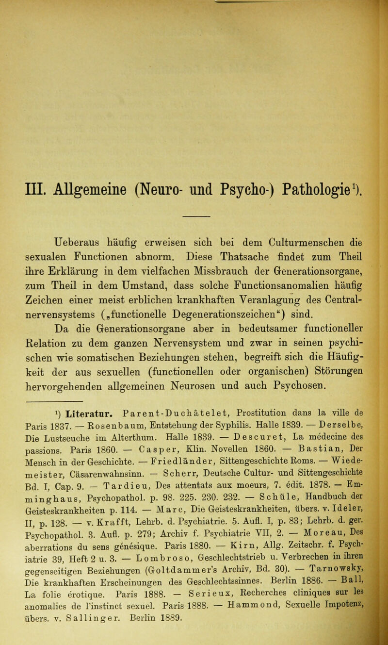 III. Allgemeine (Neuro- und Psycho) Pathologie1). Ueberaus häufig erweisen sich bei dem Culturmenschen die sexualen Functionen abnorm. Diese Thatsache findet zum Theil ihre Erklärung in dem vielfachen Missbrauch der Generationsorgane, zum Theil in dem Umstand, dass solche Functionsanomalien häufig Zeichen einer meist erblichen krankhaften Veranlagung des Central- nervensystems („functionelle Degenerationszeichen) sind. Da die Generationsorgane aber in bedeutsamer functioneller Relation zu dem ganzen Nervensystem und zwar in seinen psychi- schen wie somatischen Beziehungen stehen, begreift sich die Häufig- keit der aus sexuellen (functionellen oder organischen) Störungen hervorgehenden allgemeinen Neurosen und auch Psychosen. l) Literatur. Parent-Duchätelet, Prostitution dans la ville de Paris 1837. — Rosenbaum, Entstehung der Syphilis. Halle 1839. — Derselbe, Die Lustseuche im Alterthum. Halle 1839. — Descuret, La medecine des passions. Paris 1860. — Casper, Klin. Novellen 1860. — Bastian, Der Mensch in der Geschichte. — Friedländer, Sittengeschichte Roms. — Wiede- meister, Cäsarenwahnsinn. — Scherr, Deutsche Cultur- und Sittengeschichte Bd. I, Cap. 9. — Tardieu, Des attentats aux moeurs, 7. edit. 1878. — Em- minghaus, Psychopathol. p. 98. 225. 230. 232. — Schule, Handbuch der Geisteskrankheiten p. 114. — Marc, Die Geisteskrankheiten, übers, v. Ideler, II, p. 128. — v. Krafft, Lehrb. d. Psychiatrie. 5. Aufl. I, p. 83; Lehrb. d. ger. Psychopathol. 3. Aufl. p. 279; Archiv f. Psychiatrie VII, 2. — Moreau, Des aberrations du sens genesique. Paris 1880. — Kirn, Allg. Zeitschr. f. Psych- iatrie 39, Heft 2 u. 3. — Lombroso, Geschlechtstrieb u. Verbrechen in ihren gegenseitigen Beziehungen (Goltdammer's Archiv, Bd. 30). — Tarnowsky, Die krankhaften Erscheinungen des Geschlechtssinnes. Berlin 1886. — Ball, La folie erotique. Paris 1888. — Serieux, Recherches cliniques sur les anomalies de l'instinct sexuel. Paris 1888. — Hammond, Sexuelle Impotenz, übers, v. Sali in ger. Berlin 1889.