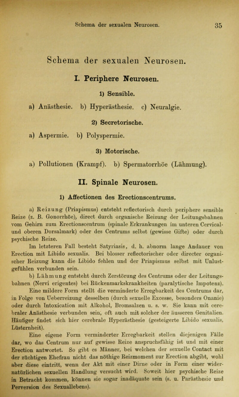 Schema der sexualen Neurosen. I. Periphere Neurosen. 1) Sensible. a) Anästhesie, b) Hyperästhesie, c) Neuralgie. 2) Secretorische. a) Aspermie, b) Polyspermie. 3) Motorische. a) Pollutionen (Krampf), b) Spermatorrhöe (Lähmung). II. Spinale Neurosen. 1) Affectionen des Erectionscentrums. a) Reizung (Priapismus) entsteht reflectorisch durch periphere sensible Reize (z. B. Gonorrhöe), direct durch organische Reizung der Leitungsbahnen vom Gehirn zum Erectionscentrum (spinale Erkrankungen im unteren Cervical- und oberen Dorsalmark) oder des Centrums selbst (gewisse Gifte) oder durch psychische Reize. Im letzteren Fall besteht Satyriasis, d. h. abnorm lange Andauer von Erection mit Libido sexualis. Bei blosser reflectorischer oder directer organi- scher Reizung kann die Libido fehlen und der Priapismus selbst mit Unlu.st- gefühlen verbunden sein. b) Lähmung entsteht durch Zerstörung des Centrums oder der Leitungs- bahnen (Nervi erigentes) bei Rüekenmarkskrankheiten (paralytische Impotenz). Eine mildere Form stellt die verminderte Erregbarkeit des Centrums dar, in Folge von Ueberreizung desselben (durch sexuelle Excesse, besonders Onanie) oder durch Intoxication mit Alkohol, Bromsalzen u. s. w. Sie kann mit cere- braler Anästhesie verbunden sein, oft auch mit solcher der äusseren Genitalien. Häufiger findet sich hier cerebrale Hyperästhesie (gesteigerte Libido sexualis. Lüsternheit). Eine eigene Form verminderter Erregbarkeit stellen diejenigen Fälle dar, wo das Centrum nur auf gewisse Reize anspruchsfähig ist und mit einer Erection antwortet. So gibt es Männer, bei welchen der sexuelle Contact mit der züchtigen Ehefrau nicht das nöthige Reizmoment zur Erection abgibt, wohl aber diese eintritt, wenn der Akt mit einer Dirne oder in Form einer wider- natürlichen sexuellen Handlung versucht wird. Soweit hier psychische Reize in Betracht kommen, können sie sogar inadäquate sein (s. u. Parästhesie und Perversion des Sexuallebens).