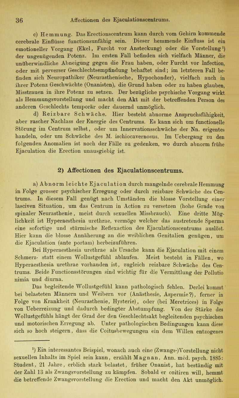 c) Hemmung. Das Erectionscentruni kann durch vom Gehirn kommende cerebrale Einflüsse functionsunfähig sein. Dieser hemmende Einfluss ist ein emotioneller Vorgang (Ekel, Furcht vor Ansteckung) oder die Vorstellung') der ungenügenden Potenz. Im ersten Fall befinden sich vielfach Männer, die unüberwindliche Abneigung gegen die Frau haben, oder Furcht vor lnfection, oder mit perverser Geschlechtsempfindung behaftet sind; im letzteren Fall be- finden sich Neuropathiker (Neurasthenisehe, Hypochonder), vielfach auch in ihrer Potenz Geschwächte (Onanisten), die Grund haben oder zu haben glauben, Misstrauen in ihre Potenz zu setzen. Der bezügliche psychische Vorgang wirkt als Hemmungsvorstellung und macht den Akt mit der betreffenden Person des anderen Geschlechts temporär oder dauernd unmöglich. d) Reizbare Schwäche. Hier besteht abnorme Anspruchsfähigkeit, aber rascher Nachlass der Energie des Centrums. Es kann sich um functionelle Störung im Centrum selbst, oder um Innervationsschwäche der Nn. erigentes handeln, oder um Schwäche des M. ischiocavernosus. Im Uebergang zu den folgenden Anomalien ist noch der Fälle zu gedenken, wo durch abnorm frühe Ejaculation die Erection unausgiebig ist. 2) Affectionen des Ejaculationscentrums. a) Abnorm leichte Ejaculation durch mangelnde cerebrale Hemmung in Folge grosser psychischer Erregung oder durch reizbare Schwäche des Cen- trums. In diesem Fall genügt nach Umständen die blosse Vorstellung einer lasciven Situation, um das Centrum in Action zu versetzen (hohe Grade von spinaler Neurasthenie , meist durch sexuellen Missbrauch). Eine dritte Mög- lichkeit ist Hyperaesthesia urethrae, vermöge welcher das austretende Sperma eine sofortige und stürmische Reflexaction des Ejaculationscentrums auslöst. Hier kann die blosse Annäherung an die weiblichen Genitalien genügen, um die Ejaculation (ante portam) herbeizuführen. Bei Hyperaesthesia urethrae als Ursache kann die Ejaculation mit einem Schmerz- statt einem Wollustgefühl ablaufen. Meist besteht in Fällen, wo Hyperaesthesia urethrae vorhanden ist, zugleich reizbare Schwäche des Cen- trums. Beide Functionsstörungen sind wichtig für die Vermittlung der Pollutio nimia und diuma. Das begleitende Wollustgefühl kann pathologisch fehlen. Derlei kommt bei belasteten Männern und Weibern vor (Anästhesie, Aspermie?), ferner in Folge von Krankheit (Neurasthenie, Hysterie), oder (bei Meretrices) in Folge von Ueberreizung und dadurch bedingter Abstumpfung. Von der Stärke des Wollustgefühls hängt der Grad der den Geschlechtsakt begleitenden psychischen und motorischen Erregung ab. Unter pathologischen Bedingungen kann diese sich so hoch steigern, dass die Coitusbewegungen ein dem Willen entzogenes ]) Ein interessantes Beispiel, wonach auch eine (Zwangs-)Vorstellung nicht sexuellen Inhalts im Spiel sein kann, erzählt Magnan, Ann. med. psych. 1885: Student, 21 Jahre, erblich stark belastet, früher Onanist, hat beständig mit der Zahl 13 als Zwangsvorstellung zu kämpfen. Sobald er coitiren will, hemmt die betreffende Zwangsvorstellung die Erection und macht den Akt unmöglich.