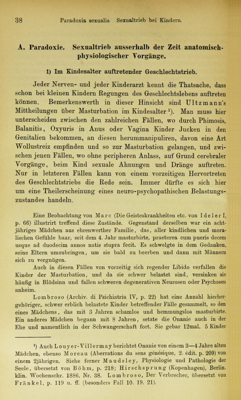 A. Paradoxie. Sexualtrieb ausserhalb der Zeit auatomisch- physiologischer Torgänge. 1) Im Kindesalter auftretender Geschlechtstrieb. Jeder Nerven- und jeder Kinderarzt kennt die Thatsache, dass schon bei kleinen Kindern Regungen des Geschlechtslebens auftreten können. Bemerkenswerth in dieser Hinsicht sind Ultzmann's Mittheilungen über Masturbation im Kindesalter l). Man muss hier unterscheiden zwischen den zahlreichen Fällen, wo durch Phimosis, Balanitis, Oxyuris in Anus oder Vagina Kinder Jucken in den Genitalien bekommen, an diesen herummanipuliren, davon eine Art Wollustreiz empfinden und so zur Masturbation gelangen, und zwi- schen jenen Fällen, wo ohne peripheren Anlass, auf Grund cerebraler Vorgänge, beim Kind sexuale Ahnungen und Dränge auftreten. Nur in letzteren Fällen kann von einem vorzeitigen Hervortreten des Geschlechtstriebs die Rede sein. Immer dürfte es sich hier um eine Theilerscheinung eines neuro-psychopathischen Belastungs- zustandes handeln. Eine Beobachtung von Marc (Die Geisteskrankheiten etc. von Idelerl, p. 66) illustrirt treffend diese Zustände. Gegenstand derselben war ein acht- jähriges Mädchen aus ehrenwerther Familie, das, aller kindlichen und mora- lischen Gefühle baar, seit dem 4. Jahr masturbirte, praeterea cum pueris decem usque ad duodecim annos natis stupra fecit. Es schwelgte in dem Gedanken, seine Eltern umzubringen, um sie bald zu beerben und dann mit Männern sich zu vergnügen. Auch in diesen Fällen von vorzeitig sich regender Libido verfallen die Kinder der Masturbation, und da sie schwer belastet sind, versinken sie häufig in Blödsinn und fallen schweren degenerativen Neurosen oder Psychosen anheim. Lombroso (Archiv, di Psichiatria IV, p. 22) hat eine Anzahl hierher- gehöriger, schwer erblich belastete Kinder betreffender Fälle gesammelt, so den eines Mädchens, das mit 3 Jahren schamlos und hemmungslos masturbirte. Ein anderes Mädchen begann mit 8 Jahren, setzte die Onanie auch in der Ehe und namentlich in der Schwangerschaft fort. Sie gebar 12mal. 5 Kinder ') AuchLouyer-Villermay berichtet Onanie von einem 3—4 Jahre alten Mädchen, ebenso Moreau (Aberrations du sens genesique, 2. edit. p. 209) von einem 2jährigen. Siehe ferner Maudsley, Physiologie und Pathologie der Seele, übersetzt von Böhm, p. 218; Hirschsprung (Kopenhagen), Berlin, klin. Wochenschr. 1886, Nr. 38. Lombroso, Der Verbrecher, übersetzt von Fränkel, p. 119 u. ff. (besonders Fall 10. 19. 21).