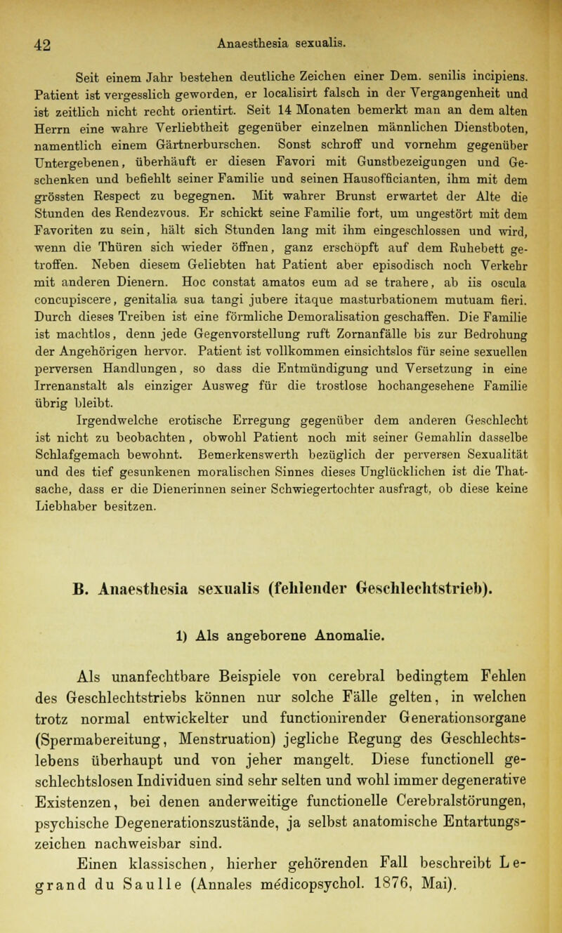 Seit einem Jahr bestehen deutliche Zeichen einer Dem. senilis incipiens. Patient ist vergesslich geworden, er localisirt falsch in der Vergangenheit und ist zeitlich nicht recht orientirt. Seit 14 Monaten bemerkt man an dem alten Herrn eine wahre Verliebtheit gegenüber einzelnen männlichen Dienstboten, namentlich einem Gärtnerburschen. Sonst schroff und vornehm gegenüber Untergebenen, überhäuft er diesen Favori mit Gunstbezeigungen und Ge- schenken und befiehlt seiner Familie und seinen Hausofficianten, ihm mit dem grössten Respect zu begegnen. Mit wahrer Brunst erwartet der Alte die Stunden des Rendezvous. Er schickt seine Familie fort, um ungestört mit dem Favoriten zu sein, hält sich Stunden lang mit ihm eingeschlossen und wird, wenn die Thüren sich wieder öffnen, ganz erschöpft auf dem Ruhebett ge- troffen. Neben diesem Geliebten hat Patient aber episodisch noch Verkehr mit anderen Dienern. Hoc constat amatos eum ad se trahere, ab iis oscula concupiscere, genitalia sua tangi jubere itaque masturbationem mutuam fieri. Durch dieses Treiben ist eine förmliche Demoralisation geschaffen. Die Familie ist machtlos, denn jede Gegenvorstellung ruft Zornanfälle bis zur Bedrohung der Angehörigen hervor. Patient ist vollkommen einsichtslos für seine sexuellen perversen Handlungen, so dass die Entmündigung und Versetzung in eine Irrenanstalt als einziger Ausweg für die trostlose hochangesehene Familie übrig bleibt. Irgendwelche erotische Erregung gegenüber dem anderen Geschlecht ist nicht zu beobachten, obwohl Patient noch mit seiner Gemahlin dasselbe Schlafgemach bewohnt. Bemerkenswerth bezüglich der perversen Sexualität und des tief gesunkenen moralischen Sinnes dieses Unglücklichen ist die That- sache, dass er die Dienerinnen seiner Schwiegertochter ausfragt, ob diese keine Liebhaber besitzen. B. Anaesthesia sexualis (fehlender Geschlechtstrieb). 1) Als angeborene Anomalie. Als unanfechtbare Beispiele von cerebral bedingtem Fehlen des Geschlechtstriebs können nur solche Fälle gelten, in welchen trotz normal entwickelter und functionirender Generationsorgane (Spermabereitung, Menstruation) jegliche Regung des Geschlechts- lebens überhaupt und von jeher mangelt. Diese functionell ge- schlechtslosen Individuen sind sehr selten und wohl immer degenerative Existenzen, bei denen anderweitige functionelle Cerebralstörungen, psychische Degenerationszustände, ja selbst anatomische Entartungs- zeichen nachweisbar sind. Einen klassischen, hierher gehörenden Fall beschreibt Le- grand du Saulle (Annales me'dicopsychol. 1876, Mai).