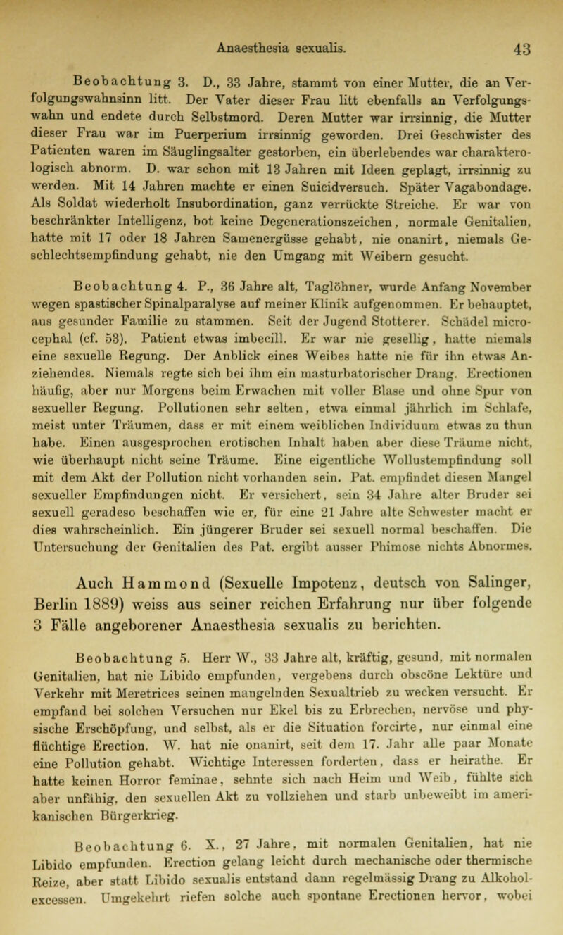 Beobachtung 3. D., 33 Jahre, stammt von einer Mutter, die an Ver- folgungswahnsinn litt, Der Vater dieser Frau litt ebenfalls an Verfolgungs- wahn und endete durch Selbstmord. Deren Mutter war irrsinnig, die Mutter dieser Frau war im Puerperium irrsinnig geworden. Drei Geschwister des Patienten waren im Säuglingsalter gestorben, ein überlebendes war charaktero- logisch abnorm. D. war schon mit 13 Jahren mit Ideen geplagt, irrsinnig zu werden. Mit 14 Jahren machte er einen Suicidversuch. Später Vagabundage. Als Soldat wiederholt Insubordination, ganz verrückte Streiche. Er war von beschränkter Intelligenz, bot keine Degenerationszeichen, normale Genitalien, hatte mit 17 oder 18 Jahren Samenergüsse gehabt, nie onanirt, niemals Ge- schlechtsempfindung gehabt, nie den Umgang mit Weibern gesucht. Beobachtung 4. P., 36 Jahre alt, Taglöhner, wurde Anfang November wegen spastischer Spinalparalyse auf meiner Klinik aufgenommen. Kr behauptet, aus gesunder Familie zu stammen. Seit der Jugend Stotterer. Schädel micro- cephal (cf. 53). Patient etwas imbecill. Er war nie gesellig. hatte niemals eine sexuelle Regung. Der Anblick eines Weibes hatte nie für ihn etwas An- ziehendes. Niemals regte sich bei ihm ein niasturhatorischer Drang. Erectionen häufig, aber nur Morgens beim Erwachen mit voller Blase und ohne Spur von sexueller Regung. Pollutionen sehr selten, etwa einmal jährlich im Schlafe, meist unter Träumen, dass er mit einem weiblichen Individuum etwas zu thun habe. Einen ausgesprochen erotischen Inhalt haben aber diese Träume nicht, wie überhaupt nicht seine Träume. Eine eigentliche Wollustempfindung soll mit dem Akt der Pollution nicht vorhanden sein. Pat. empfindet diesen Mangel sexueller Empfindungen nicht. Er versichert, sein 34 Jahre alter Bruder sei sexuell geradeso beschaffen wie er, für eine 21 Jahre alte Schwester macht er dies wahrscheinlich. Ein jüngerer Bruder sei sexuell normal beschaffen. Die Untersuchung der Genitalien des Pat. ergibt ausser Phimose nichts Abnormes. Auch Hammond (Sexuelle Impotenz, deutsch von Salinger, Berlin 1889) weiss aus seiner reichen Erfahrung nur über folgende 3 Fälle angeborener Anaesthesia sexualis zu berichten. Beobachtung 5. Herr W., 33 Jahre alt. kräftig, gesund, mit normalen Genitalien, hat nie Libido empfunden, vergebens durch obscöne Lektüre und Verkehr mit Meretrices seinen mangelnden Sexualtrieb zu wecken versucht. Er empfand bei solchen Versuchen nur Ekel bis zu Erbrechen, nervöse und phy- sische Erschöpfung, und selbst, als er die Situation forcirte, nur einmal eine flüchtige Erection. W. hat nie onanirt, seit dem 17. Jahr alle paar Monate eine Pollution gehabt. Wichtige Interessen forderten, dass er heirathe. Er hatte keinen Horror feminae, sehnte sich nach Heim und Weib, fühlte sich aber unfähig, den sexuellen Akt zu vollziehen und starb unbeweibt im ameri- kanischen Bürgerkrieg. Beobachtung G. X.. 27 Jahre, mit normalen Genitalien, hat nie Libido empfunden. Erection gelang leicht durch mechanische oder thermische Reize, aber statt Libido sexualis entstand dann regelmässig Drang zu Alkohol- excessen. Umgekehrt riefen solche auch spontane Erectionen hervor, wobei