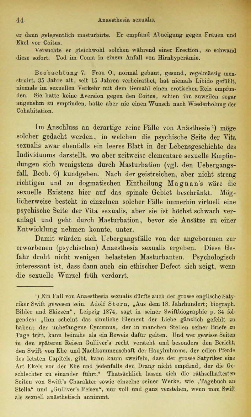 er dann gelegentlich masturbirte. Er empfand Abneigung gegen Frauen und Ekel vor Coitus. Versuchte er gleichwohl solchen während einer Erection, so schwand diese sofort. Tod im Coma in einem Anfall von Hirnhyperämie. Beobachtung 7. Frau 0., normal gebaut, gesund, regelmässig men- struirt, 35 Jahre alt, seit 15 Jahren verheirathet, hat niemals Libido gefühlt, niemals im sexuellen Verkehr mit dem Gemahl einen erotischen Reiz empfun- den. Sie hatte keine Aversion gegen den Coitus, schien ihn zuweilen sogar angenehm zu empfinden, hatte aber nie einen Wunsch nach Wiederholung der Cohabitation. Im Anschluss an derartige reine Fälle von Anästhesie !) möge solcher gedacht werden, in welchen die psychische Seite der Vita sexualis zwar ebenfalls ein leeres Blatt in der Lebensgeschichte des Individuums darstellt, wo aber zeitweise elementare sexuelle Empfin- dungen sich wenigstens durch Masturbation (vgl. den Uebergangs- fall, Beob. 6) kundgeben. Nach der geistreichen, aber nicht streng richtigen und zu dogmatischen Eintheilung Magnan's wäre die sexuelle Existenz hier auf das spinale Gebiet beschränkt. Mög- licherweise besteht in einzelnen solcher Fälle immerhin virtuell eine psychische Seite der Vita sexualis, aber sie ist höchst schwach ver- anlagt und geht durch Masturbation, bevor sie Ansätze zu einer Entwicklung nehmen konnte, unter. Damit würden sich Uebergangsfälle von der angeborenen zur erworbenen (psychischen) Anaesthesia sexualis ergeben. Diese Ge- fahr droht nicht wenigen belasteten Masturbanten. Psychologisch interessant ist, dass dann auch ein ethischer Defect sich zeigt, wenn die sexuelle Wurzel früh verdorrt. ') Ein Fall von Anaesthesia sexualis dürfte auch der grosse englische Saty- riker Swift gewesen sein. Adolf Stern, „Aus dem 18. Jahrhundert; biograph. Bilder und Skizzen', Leipzig 1874, sagt in seiner Swiftbiographie p. 34 fol- gendes: „Ihm scheint das sinnliche Element der Liebe gänzlich gefehlt zu haben; der unbefangene Cynismus, der in manchen Stellen seiner Briefe zu Tage tritt, kann beinahe als ein Beweis dafür gelten. Und wer gewisse Seiten in den späteren Reisen Gulliver's recht versteht und besonders den Bericht, den Swift von Ehe und Nachkommenschaft der Hauyhnhmms, der edlen Pferde des letzten Capitels, gibt, kann kaum zweifeln, dass der grosse Satyriker eine Art Ekels vor der Ehe und jedenfalls den Drang nicht empfand, der die Ge- schlechter zu einander führt. Thatsächlich lassen sich die räthselhaftesten Seiten von Swift's Charakter sowie einzelne seiner Werke, wie „Tagebuch an Stella und „Gulliver's Reisen, nur voll und ganz verstehen, wenn man Swift als sexuell anästhetisch annimmt.