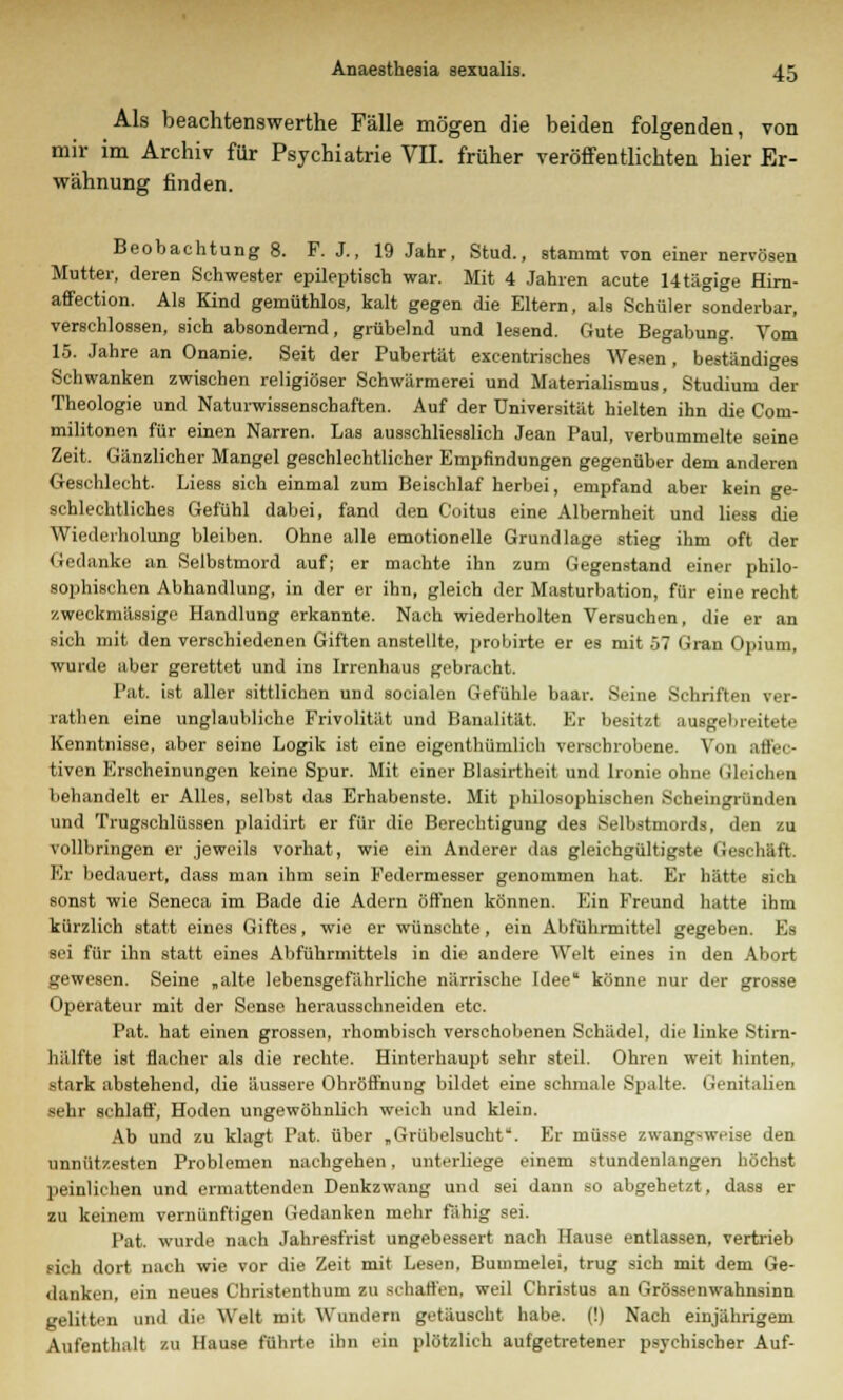 Als beachtenswerthe Fälle mögen die beiden folgenden, von mir im Archiv für Psychiatrie VII. früher veröffentlichten hier Er- wähnung finden. Beobachtung 8. F. J., 19 Jahr, Stud., stammt von einer nervösen Mutter, deren Schwester epileptisch war. Mit 4 Jahren acute Utägige Hirn- affection. Als Kind gemüthlos, kalt gegen die Eltern, als Schüler sonderbar, verschlossen, sich absondernd, grübelnd und lesend. Gute Begabung. Vom 15. Jahre an Onanie. Seit der Pubertät excentrisches Wesen, beständiges Schwanken zwischen religiöser Schwärmerei und Materialismus, Studium der Theologie und Naturwissenschaften. Auf der Universität hielten ihn die Coni- militonen für einen Narren. Las ausschliesslich Jean Paul, verbummelte seine Zeit. Gänzlicher Mangel geschlechtlicher Empfindungen gegenüber dem anderen Geschlecht. Liess sich einmal zum Beischlaf herbei, empfand aber kein ge- schlechtliches Gefühl dabei, fand den Coitus eine Albernheit und liess die Wiederholung bleiben. Ohne alle emotionelle Grundlage stieg ihm oft der Gedanke an Selbstmord auf; er machte ihn zum Gegenstand einer philo- sophischen Abhandlung, in der er ihn, gleich der Masturbation, für eine recht zweckmässige Handlung erkannte. Nach wiederholten Versuchen, die er an sich mit den verschiedenen Giften anstellte, probirte er es mit 07 (iran Opium, wurde aber gerettet und ins Irrenhaus gebracht. Pat. ist aller sittlichen und socialen Gefühle baar. Seine Schriften ver- rathen eine unglaubliche Frivolität und Banalität. Er besitzt ausgebreitete Kenntnisse, aber seine Logik ist eine eigenthümlich verschrobene. Von affec- tiven Erscheinungen keine Spur. Mit einer Blasirtheit und Ironie ohne Gleichen behandelt er Alles, selbst das Erhabenste. Mit philosophischen Scheingründen und Trugschlüssen plaidirt er für die Berechtigung des Selbstmords, den zu vollbringen er jeweils vorhat, wie ein Anderer das gleichgültigste Geschäft. Er bedauert, dass man ihm sein Federmesser genommen hat. Er hätte sich sonst wie Seneca im Bade die Adern öffnen können. Ein Freund hatte ihm kürzlich statt eines Giftes, wie er wünschte, ein Abführmittel gegeben. Es sei für ihn statt eines Abführmittels in die andere Welt eines in den Abort gewesen. Seine „alte lebensgefährliche närrische Idee könne nur der grosse Operateur mit der Sense herausschneiden etc. Pat. hat einen grossen, rhombisch verschollenen Schädel, die linke Stim- hälfte ist flacher als die rechte. Hinterhaupt sehr steil. Ohren weit hinten, stark abstehend, die äussere Ohröffnung bildet eine schmale Spalte. Genitalien sehr schlaff, Hoden ungewöhnlich weich und klein. Ab und zu klagt Pat. über „Grübelsucht''. Er müsse zwangsweise den unnützesten Problemen nachgehen, unterliege einem stundenlangen höchst peinlichen und ermattenden Denkzwang und sei dann so abgehetzt, dass er zu keinem vernünftigen Gedanken mehr fähig sei. Pat. wurde nach Jahresfrist ungebessert nach Hause entlassen, vertrieb sich dort nach wie vor die Zeit mit Lesen, Bummelei, trug sich mit dem Ge- danken, ein neues Christenthum zu schatten, weil Christus an Grössenwahnsinn gelitten und die Welt mit Wundem getäuscht habe. (!) Nach einjährigem Aufenthalt zu Hause führte ihn ein plötzlich aufgetretener psychischer Auf-