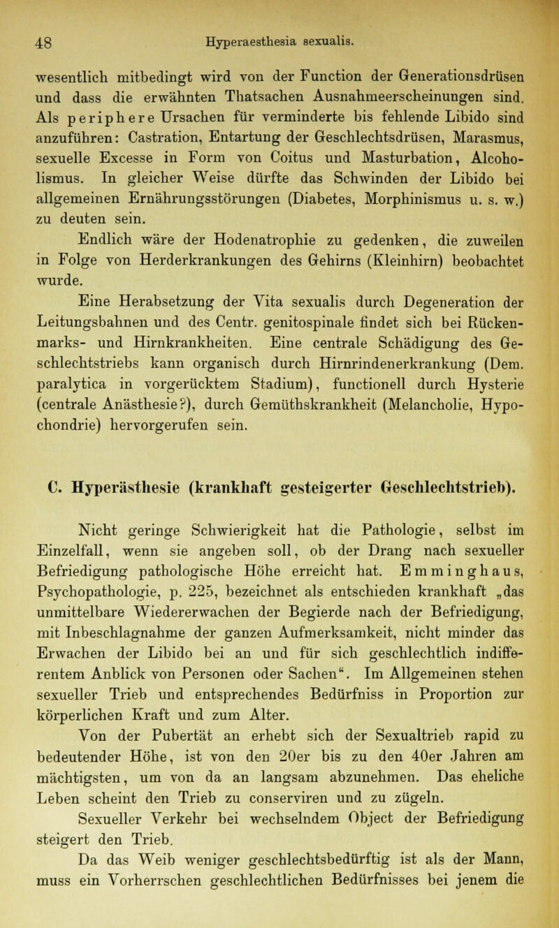 wesentlich mitbedingt wird von der Function der Generationsdrüsen und dass die erwähnten Thatsachen Ausnahrueerscheinungen sind. Als periphere Ursachen für verminderte bis fehlende Libido sind anzuführen: Castration, Entartung der Geschlechtsdrüsen, Marasmus, sexuelle Excesse in Form von Coitus und Masturbation, Alcoho- lismus. In gleicher Weise dürfte das Schwinden der Libido bei allgemeinen Ernährungsstörungen (Diabetes, Morphinismus u. s. w.) zu deuten sein. Endlich wäre der Hodenatrophie zu gedenken, die zuweilen in Folge von Herderkrankungen des Gehirns (Kleinhirn) beobachtet wurde. Eine Herabsetzung der Vita sexualis durch Degeneration der Leitungsbahnen und des Centr. genitospinale findet sich bei Rücken- marks- und Hirnkrankheiten. Eine centrale Schädigung des Ge- schlechtstriebs kann organisch durch Hirnrindenerkrankung (Dem. paralytica in vorgerücktem Stadium), functionell durch Hysterie (centrale Anästhesie?), durch Gemüthskrankheit (Melancholie, Hypo- chondrie) hervorgerufen sein. C. Hyperästhesie (krankhaft gesteigerter Geschlechtstrieb). Nicht geringe Schwierigkeit hat die Pathologie, selbst im Einzelfall, wenn sie angeben soll, ob der Drang nach sexueller Befriedigung pathologische Höhe erreicht hat. Emminghaus, Psychopathologie, p. 225, bezeichnet als entschieden krankhaft „das unmittelbare Wiedererwachen der Begierde nach der Befriedigung, mit Inbeschlagnahme der ganzen Aufmerksamkeit, nicht minder das Erwachen der Libido bei an und für sich geschlechtlich indiffe- rentem Anblick von Personen oder Sachen. Im Allgemeinen stehen sexueller Trieb und entsprechendes Bedürfniss in Proportion zur körperlichen Kraft und zum Alter. Von der Pubertät an erhebt sich der Sexualtrieb rapid zu bedeutender Höhe, ist von den 20er bis zu den 40er Jahren am mächtigsten, um von da an langsam abzunehmen. Das eheliche Leben scheint den Trieb zu conserviren und zu zügeln. Sexueller Verkehr bei wechselndem Object der Befriedigung steigert den Trieb. Da das Weib weniger geschlechtsbedürftig ist als der Mann, muss ein Vorherrschen geschlechtlichen Bedürfnisses bei jenem die