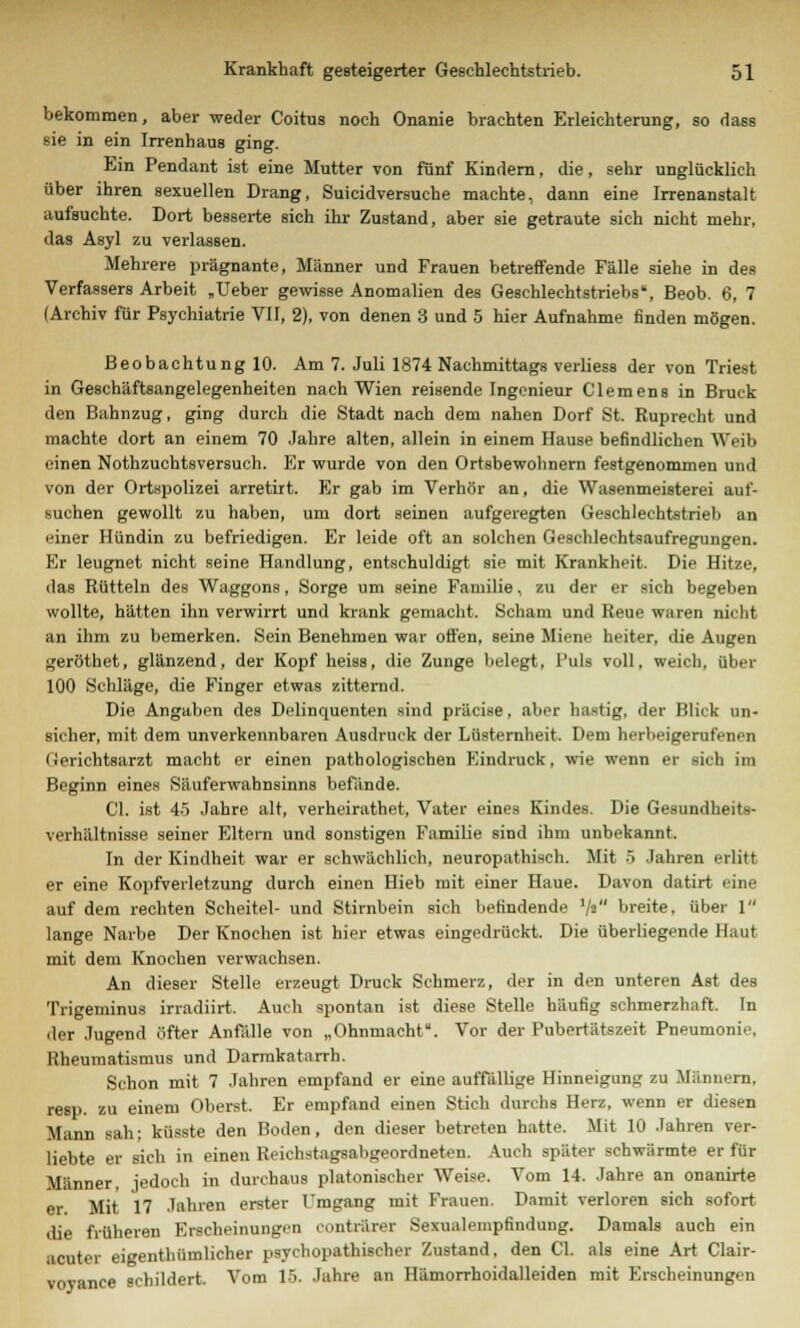 bekommen, aber weder Coitus noch Onanie brachten Erleichterung, so dass sie in ein Irrenhaus ging. Ein Pendant ist eine Mutter von fünf Kindern, die, sehr unglücklich über ihren sexuellen Drang, Suicidversuche machte, dann eine Irrenanstalt aufsuchte. Dort besserte sich ihr Zustand, aber sie getraute sich nicht mehr, das Asyl zu verlassen. Mehrere prägnante, Männer und Frauen betreffende Fälle siehe in des Verfassers Arbeit „Ueber gewisse Anomalien des Geschlechtstriebs', Beob. 6, 7 (Archiv für Psychiatrie VII, 2), von denen 3 und 5 hier Aufnahme finden mögen. Beobachtung 10. Am 7. Juli 1874 Nachmittags verliess der von Triest in Geschäftsangelegenheiten nach Wien reisende Ingenieur Clemens in Brück den Bahnzug, ging durch die Stadt nach dem nahen Dorf St. Ruprecht und machte dort an einem 70 Jahre alten, allein in einem Hause befindlichen Weib einen Nothzuchtsversuch. Er wurde von den Ortsbewohnern festgenommen und von der Ortspolizei arretirt. Er gab im Verhör an, die Wasenmeisterei auf- suchen gewollt zu haben, um dort seinen aufgeregten Geschlechtstrieb an einer Hündin zu befriedigen. Er leide oft an solchen Geschlechtsaufregungen. Kr leugnet nicht seine Handlung, entschuldigt sie mit Krankheit. Die Hitze, das Rütteln des Waggons, Sorge um seine Familie, zu der er sich begeben wollte, hätten ihn verwirrt und krank gemacht. Scham und Reue waren nicht an ihm zu bemerken. Sein Benehmen war offen, seine Miene heiter, die Augen gerötbet, glänzend, der Kopf heiss, die Zunge belegt, Puls voll, weich, Ober 100 Schläge, die Finger etwas zitternd. Die Angaben des Delinquenten sind präcise, aber hastig, der Blick un- sicher, mit dem unverkennbaren Ausdruck der Lüsternheit. Dem herbeigerufenen (leriehtsarzt macht er einen pathologischen Kindruck, wie wenn er sich im Beginn eines Säuferwahnsinns befände. Cl. ist 45 Jahre alt, verheirathet, Vater eines Kindes. Die Gesundheits- verhältnisse seiner Eltern und sonstigen Familie sind ihm unbekannt. In der Kindheit war er schwächlich, neuropathiseh. Mit 5 Jahren erlitt er eine Kopfverletzung durch einen Hieb mit einer Haue. Davon datirt eine auf dem rechten Scheitel- und Stirnbein sich befindende 7> breite, über 1 lange Narbe Der Knochen ist hier etwas eingedrückt. Die überliegende Haut mit dem Knochen verwachsen. An dieser Stelle erzeugt Druck Schmerz, der in den unteren Ast des Trigeminus irradiirt. Auch spontan ist diese Stelle häutig schmerzhaft. In der Jugend öfter Anfälle von „Ohnmacht. Vor der Pubertätszeit Pneumonie. Rheumatismus und Darmkatarrh. Schon mit 7 Jahren empfand er eine auffällige Hinneigung zu Männern, resp. zu einem Oberst. Er empfand einen Stich durchs Herz, wenn er diesen Mann sah; küsste den Boden, den dieser betreten hatte. Mit 10 Jahren ver- liebte er sich in einen Reichstagsabgeordneten. Auch später schwärmte er für Mimner, jedoch in durchaus platonischer Weise. Vom 14. Jahre an onanirte er Mit 17 Jahren erster l'mgang mit Frauen. Damit verloren sich sofort die früheren Erscheinungen contrarer Sexualcmpfindung. Damals auch ein acuter eigentümlicher psychopathischer Zustand, den Cl. als eine Art Clair- vovance schildert. Vom 15. Jahre an Hämorrhoidalleiden mit Erscheinungen