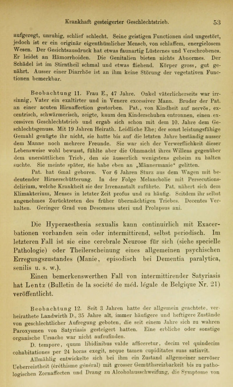 aufgeregt, unruhig, schlief schlecht. Seine geistigen Functionen sind ungestört, jedoch ist er ein originär eigenthümlicher Mensch, von schlaffem, energielosem Wesen. Der Gesichtsausdruck hat etwas faunartig Lüsternes und Verschrobenes. Er leidet an Hämorrhoiden. Die Genitalien bieten nichts Abnormes. Der Schädel ist im Stirntheil schmal und etwas fliehend. Körper gross, gut ge- nährt. Ausser einer Diarrhöe ist an ihm keine Störung der vegetativen Func- tionen bemerkbar. Beobachtung 11. Frau E., 47 Jahre. Onkel väterlicherseits war irr- sinnig, Vater ein exaltirter und in Venere excessiver Mann. Bruder der Pat. an einer acuten Hirnaffection gestorben. Pat., von Kindheit auf nervös, ex- centrisch, schwärmerisch, zeigte, kaum den Kinderschuhen entronnen, einen ex- cessiven Geschlechtstrieb und ergab sich schon mit dem 10. Jahre dem Ge- schlechtsgenuss. Mit 19 Jahren Heirath. Leidliche Ehe; der sonst leistungsfähige Gemahl genügte ihr nicht, sie hatte bis auf die letzten Jahre beständig ausser dem Manne noch mehrere Freunde. Sie war sich der Verwerflichkeit dieser Lebensweise wohl bewusst, fühlte aber die Ohnmacht ihres Willens gegenüber dem unersättlichen Trieb, den sie äusserlich wenigstens geheim zu halten suchte. Sie meinte später, sie habe eben an „Männermanie1 gelitten. Pat. hat (jmal geboren. Vor 6 Jahren Sturz aus dem Wagen mit be- deutender Hirnerschütterung. In der Folge Melancholie mit Perseeutions- delirium, welche Krankheit sie der Irrenanstalt zuführt.'. Pat nähert sich dem Klimakterium, Menses in letzter Zeit profus und zu häufig. Seitdem ihr Beibai angenehmes Zurücktreten des früher übermächtigen Triebes. Decentes Ver- halten. Geringer Grad von Descensus uteri und Prolapsus ani. Die Hyperaesthesia sexualis kann continuirlich mit Exacer- bationen vorbanden sein oder intermittirend, selbst periodisch. Im letzteren Fall ist sie eine cerebrale Neurose für sich (siehe specielle Pathologie) oder Theileischeinung eines allgemeinen psychischen Erregungszustandes (Manie, episodisch bei Dementia paralytica, senilis u. s. w.). Einen bemerkenswerthen Fall von intermittirender Satyriasis hat Lentz (Bulletin de la societe de me'd. legale de Belgique Nr. _1 I veröffentlicht. Beobachtung 12. Seit 3 Jahren hatte der allgemein geachtete, »er heirathete Landwirth D., 35 Jahre alt, immer häufigere und heftigere Zustände von geschlechtlicher Aufregung geboten, die seit einem Jahr.' aich zu wahren Paroxysmen von Satyriasis gesteigert hatten. Eine erbliche oder sonstige Organische Ursache war nicht aufzufinden. D. tempore, quum libidinibus valde affieeretur. deeim vel quindeeim cohabitationes per 24 horas exegit, neque tarnen cupiditatee suas satiavit. Allmählig entwickelte sich bei ihm ein Zustand allgemeiner nervöser Uebeneizth.it (eräthisme gen&al) mit grosser Gemüthsreizbarkeit bis zu patho- logischen Zomaffecten und Drang zu Alcoholausschweifung. die Symptome von