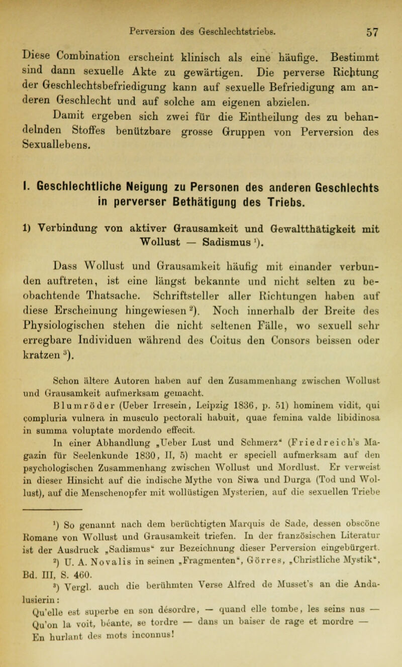 Diese Combination erscheint klinisch als eine häufige. Bestimmt sind dann sexuelle Akte zu gewärtigen. Die perverse Richtung der Geschlechtsbefriedigung kann auf sexuelle Befriedigung am an- deren Geschlecht und auf solche am eigenen abzielen. Damit ergeben sich zwei für die Eintheilung des zu behan- delnden Stoffes benutzbare grosse Gruppen von Perversion des Sexuallebens. I. Geschlechtliche Neigung zu Personen des anderen Geschlechts in perverser Bethätigung des Triebs. 1) Verbindung von aktiver Grausamkeit und Gewalttätigkeit mit Wollust — Sadismus '). Dass Wollust und Grausamkeit häufig mit einander verbun- den auftreten, ist eine längst bekannte und nicht selten zu be- obachtende Thatsache. Schriftsteller aller Richtungen haben auf diese Erscheinung hingewiesen2). Noch innerhalb der Breite des Physiologischen stehen die nicht seltenen Fälle, wo sexuell Behr erregbare Individuen während des Coitus den Consors beissen oder kratzen a). Schon ältere Autoren haben auf den Zusammenhang zwischen Wollust und Grausamkeit aufmerksam gemacht. Blumröder (Ueber Irresein, Leipzig 1836, p. 51) hominem vidit, qui compluria vulnera in musculo pectorali habuit, quae femina valde libidinosa in summa voluptate mordendo effecit. In einer Abhandlung „Ueber Lust und Schmerz* (Fried reich's Ma- gazin für Seelenkunde 1830, II, 5) macht er speciell aufmerksam auf den psychologischen Zusammenhang zwischen Wollust und Murdlust. Er verweist in dieser Hinsicht auf die indische Mythe von Siwa und Durga (Tod und Wol- lust), auf die Menschenopfer mit wollüstigen Mysterien, auf die sexuellen Triebe ') So genannt nach dem berüchtigten Marquis de Sade, dessen obscöne Romane von Wollust und Grausamkeit triefen. In der französischen Literatur ist der Ausdruck „Sadismus zur Bezeichnung dieser Perversion eingebürgert. 2) U. A. Novalis in seinen „Fragmenten, Görres, „Christliche Mystik, Bd. III, S. 460. 3) Vergl. auch die berühmten Verse Alfred de Musset's an die Anda- lusierin: Quelle est süperbe en son desordre. — quand eile tombe, les seins nus — Qu'on la voit, bi-ante, se tordre — dans un baiser de rage et mordre — En hurlüiit des mots inconnus!