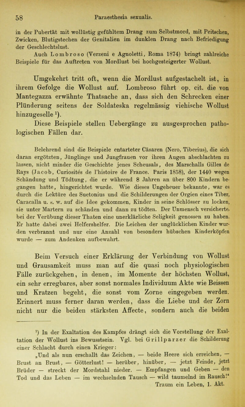 in der Pubertät mit wollüstig gefühltem Drang zum Selbstmord, mit Peitschen, Zwicken, Blutigstechen der Genitalien im dunklen Drang nach Befriedigung der Geschlechtslust. Auch Lombroso (Verzeni e Agnoletti, Roma 1874) bringt zahlreiche Beispiele für das Auftreten von Mordlust bei hochgesteigerter Wollust. Umgekehrt tritt oft, wenn die Mordlust aufgestachelt ist, in ihrem Gefolge die Wollust auf. Lombroso führt op. cit. die von Mantegazza erwähnte Thatsache an, dass sich den Schrecken einer Plünderung seitens der Soldateska regelmässig viehische Wollust hinzugeselle 1). Diese Beispiele stellen Uebergänge zu ausgesprochen patho- logischen Fällen dar. Belehrend sind die Beispiele entarteter Cäsaren (Nero, Tiberius), die sich daran ergötzten, Jünglinge und Jungfrauen vor ihren Augen abschlachten zu lassen, nicht minder die Geschichte jenes Scheusals, des Marschalls Gilles de Rays (Jacob, Curiosites de l'histoire de France. Paris 1858), der 1440 wegen Schändung und Tödtung, die er während 8 Jahren an über 800 Kindern be- gangen hatte, hingerichtet wurde. Wie dieses Ungeheuer bekannte, war es durch die Lektüre des Suetonius und die Schilderungen der Orgien eines Tiber, Caracalla u. 8. w. auf die Idee gekommen, Kinder in seine Schlösser zu locken, sie unter Martern zu schänden und dann zu tödten. Der Unmensch versicherte, bei der Verübung dieser Thaten eine unerklärliche Seligkeit genossen zu haben. Er hatte dabei zwei Helfershelfer. Die Leichen der unglücklichen Kinder wur- den verbrannt und nur eine Anzahl von besonders hübschen Kinderköpfen wurde — zum Andenken aufbewahrt. Beim Versuch einer Erklärung der Verbindung von Wollust und Grausamkeit muss man auf die quasi noch physiologischen Fälle zurückgehen, in denen, im Momente der höchsten Wollust, ein sehr erregbares, aber sonst normales Individuum Akte wie Beissen und Kratzen begeht, die sonst vom Zorne eingegeben werden. Erinnert muss ferner daran werden, dass die Liebe und der Zorn nicht nur die beiden stärksten Affecte, sondern auch die beiden ') In der Exaltation des Kampfes drängt sich die Vorstellung der Exal- tation der Wollust ins Bewusstsein. Vgl. bei Grillparzer die Schilderung einer Schlacht durch einen Krieger: „Und als nun erschallt das Zeichen, — beide Heere sich erreichen, — Brust an Brust, — Götterlust! — herüber, hinüber, — jetzt Feinde, jetzt Brüder — streckt der Mordstahl nieder. — Empfangen und Geben — den Tod und das Leben — im wechselnden Tausch — wild taumelnd im Rausch! Traum ein Leben, 1. Akt.