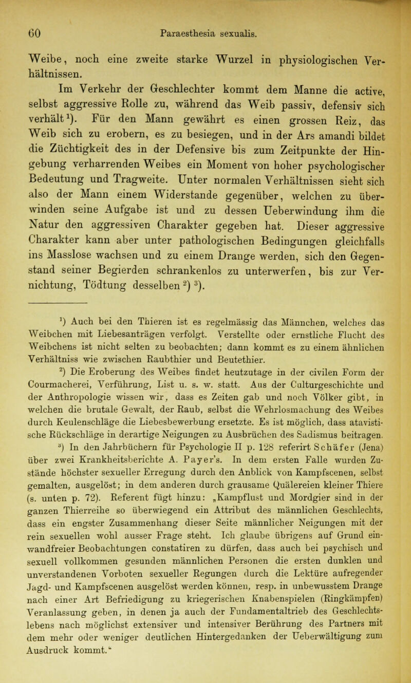 Weibe, noch eine zweite starke Wurzel in physiologischen Ver- hältnissen. Im Verkehr der Geschlechter kommt dem Manne die active, selbst aggressive Rolle zu, während das Weib passiv, defensiv sich verhält1). Für den Mann gewährt es einen grossen Reiz, das Weib sich zu erobern, es zu besiegen, und in der Ars amandi bildet die Züchtigkeit des in der Defensive bis zum Zeitpunkte der Hin- gebung verharrenden Weibes ein Moment von hoher psychologischer Bedeutung und Tragweite. Unter normalen Verhältnissen sieht sich also der Mann einem Widerstände gegenüber, welchen zu über- winden seine Aufgabe ist und zu dessen Ueberwindung ihm die Natur den aggressiven Charakter gegeben hat. Dieser aggressive Charakter kann aber unter pathologischen Bedingungen gleichfalls ins Masslose wachsen und zu einem Drange werden, sich den Gegen- stand seiner Begierden schrankenlos zu unterwerfen, bis zur Ver- nichtung, Tödtung desselben2)3). ') Auch bei den Thieren ist es regelmässig das Männchen, welches das Weibchen mit Liebesanträgen verfolgt. Verstellte oder ernstliche Flucht des Weibchens ist nicht selten zu beobachten; dann kommt es zu einem ähnlichen Verhältniss wie zwischen Raubthier und Beutethier. 2) Die Eroberung des Weibes findet heutzutage in der civilen Form der Courmacherei, Verführung, List u. s. w. statt. Aus der Culturgeschichte und der Anthropologie wissen wir, dass es Zeiten gab und noch Völker gibt, in welchen die brutale Gewalt, der Raub, selbst die Wehrlosmachung des Weibes durch Keulenschläge die Liebesbewerbung ersetzte. Es ist möglich, dass atavisti- sche Rückschläge in derartige Neigungen zu Ausbrüchen des Sadismus beitragen. ') In den Jahrbüchern für Psychologie II p. 128 referirt Schäfer (Jena) über zwei Krankheitsberichte A. Payer's. In dem eisten Falle wurden Zu- stände höchster sexueller Erregung durch den Anblick von Kampfscenen, selbst gemalten, ausgelöst; in dem anderen durch grausame Quälereien kleiner Thiere (s. unten p. 72). Referent fügt hinzu: „Kampflust und Mordgier sind in der ganzen Thierreihe so überwiegend ein Attribut des männlichen Geschlechts, dass ein engster Zusammenhang dieser Seite männlicher Neigungen mit der rein sexuellen wohl ausser Frage steht. Ich glaube übrigens auf Grund ein- wandfreier Beobachtungen constatiren zu dürfen, dass auch bei psychisch und sexuell vollkommen gesunden männlichen Personen die ersten dunklen und unverstandenen Vorboten sexueller Regungen durch die Lektüre aufregender Jagd- und Kampfscenen ausgelöst werden können, resp. in unbewnsstem Drange nach einer Art Befriedigung zu kriegerischen Knabenspielen (Ringkämpfen) Veranlassung geben, in denen ja auch der Fundamentaltrieb des Geschlechts- lebens nach möglichst extensiver und intensiver Berührung des Partners mit dem mehr oder weniger deutlichen Hintergedanken der Ueberwältigung zum Ausdruck kommt.