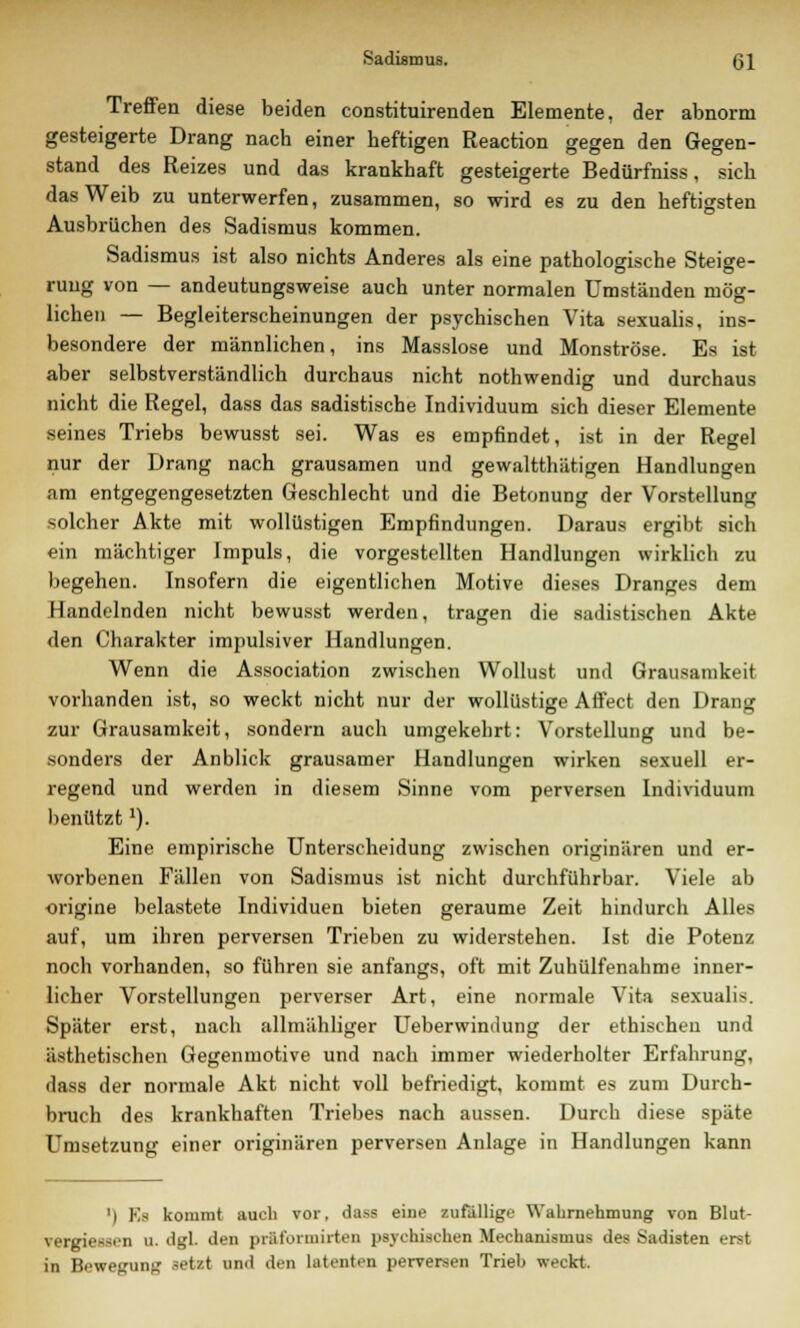 Treffen diese beiden constituirenden Elemente, der abnorm gesteigerte Drang nach einer heftigen Reaction gegen den Gegen- stand des Reizes und das krankhaft gesteigerte Bedürfniss, sich das Weib zu unterwerfen, zusammen, so wird es zu den heftigsten Ausbrüchen des Sadismus kommen. Sadismus ist also nichts Anderes als eine pathologische Steige- rung von — andeutungsweise auch unter normalen Umständen mög- lichen — Begleiterscheinungen der psychischen Vita sexualis, ins- besondere der männlichen, ins Masslose und Monströse. Es ist aber selbstverständlich durchaus nicht nothwendig und durchaus nicht die Regel, dass das sadistische Individuum sich dieser Elemente seines Triebs bewusst sei. Was es empfindet, ist in der Regel nur der Drang nach grausamen und gewaltthätigen Handlungen am entgegengesetzten Geschlecht und die Betonung der Vorstellung solcher Akte mit wollüstigen Empfindungen. Daraus ergibt sich ein mächtiger Impuls, die vorgestellten Handlungen wirklich zu begehen. Insofern die eigentlichen Motive dieses Dranges dem Handelnden nicht bewusst werden, tragen die sadistischen Akte den Charakter impulsiver Handlungen. Wenn die Association zwischen Wollust und Grausamkeit vorhanden ist, so weckt nicht nur der wollüstige Affect den Drang zur Grausamkeit, sondern auch umgekehrt: Vorstellung und be- sonders der Anblick grausamer Handlungen wirken sexuell er- regend und werden in diesem Sinne vom perversen Individuum benutztl). Eine empirische Unterscheidung zwischen originären und er- worbenen Fällen von Sadismus ist nicht durchführbar. Viele ab origine belastete Individuen bieten geraume Zeit hindurch Alles auf, um ihren perversen Trieben zu widerstehen. Ist die Potenz noch vorhanden, so führen sie anfangs, oft mit Zuhülfenahme inner- licher Vorstellungen perverser Art, eine normale Vita sexualis. Später erst, nach allmähliger Ueberwindung der ethischen und ästhetischen Gegenmotive und nach immer wiederholter Erfahrung, dass der normale Akt nicht voll befriedigt, kommt es zum Durch- bruch des krankhaften Triebes nach aussen. Durch diese späte Umsetzung einer originären perversen Anlage in Handlungen kann ') Efl kommt auch vor. dass eine zufällige Wahrnehmung von Blut- vergiessen u. dgl. den prftformirten psychischen Mechanismus des Sadisten erst in Bewegung setzt und den latenten perversen Trieb weckt