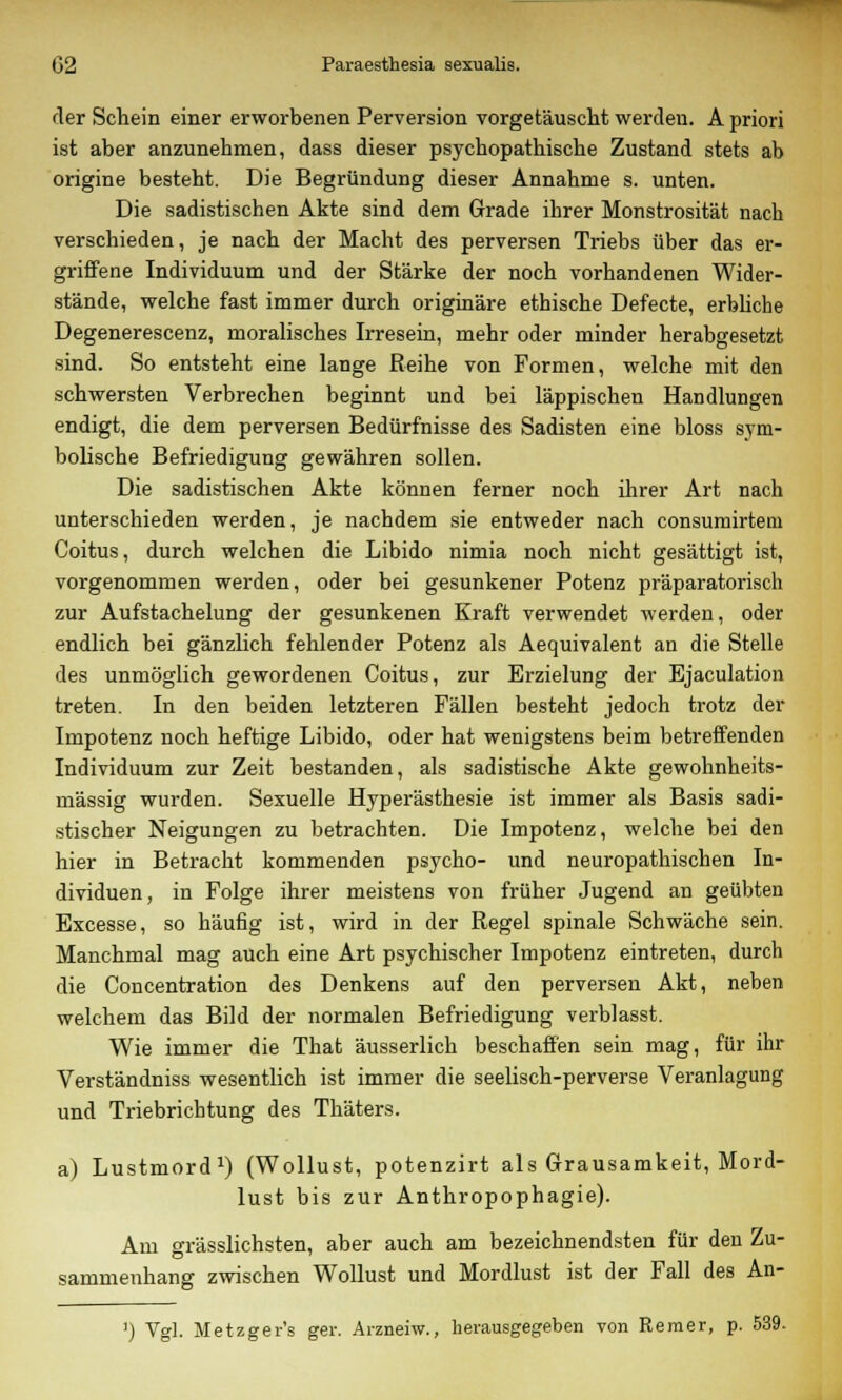 der Schein einer erworbenen Perversion vorgetäuscht werden. A priori ist aber anzunehmen, dass dieser psychopathische Zustand stets ab origine besteht. Die Begründung dieser Annahme s. unten. Die sadistischen Akte sind dem Grade ihrer Monstrosität nach verschieden, je nach der Macht des perversen Triebs über das er- griffene Individuum und der Stärke der noch vorhandenen Wider- stände, welche fast immer durch originäre ethische Defecte, erbliche Degenerescenz, moralisches Irresein, mehr oder minder herabgesetzt sind. So entsteht eine lange Reihe von Formen, welche mit den schwersten Verbrechen beginnt und bei läppischen Handlungen endigt, die dem perversen Bedürfnisse des Sadisten eine bloss sym- bolische Befriedigung gewähren sollen. Die sadistischen Akte können ferner noch ihrer Art nach unterschieden werden, je nachdem sie entweder nach consumirtem Coitus, durch welchen die Libido nimia noch nicht gesättigt ist, vorgenommen werden, oder bei gesunkener Potenz präparatorisch zur Aufstachelung der gesunkenen Kraft verwendet werden, oder endlich bei gänzlich fehlender Potenz als Aequivalent an die Stelle des unmöglich gewordenen Coitus, zur Erzielung der Ejaculation treten. In den beiden letzteren Fällen besteht jedoch trotz der Impotenz noch heftige Libido, oder hat wenigstens beim betreffenden Individuum zur Zeit bestanden, als sadistische Akte gewohnheits- mässig wurden. Sexuelle Hyperästhesie ist immer als Basis sadi- stischer Neigungen zu betrachten. Die Impotenz, welche bei den hier in Betracht kommenden psycho- und neuropathischen In- dividuen, in Folge ihrer meistens von früher Jugend an geübten Excesse, so häufig ist, wird in der Regel spinale Schwäche sein. Manchmal mag auch eine Art psychischer Impotenz eintreten, durch die Concentration des Denkens auf den perversen Akt, neben welchem das Bild der normalen Befriedigung verblasst. Wie immer die That äusserlich beschaffen sein mag, für ihr Verständniss wesentlich ist immer die seelisch-perverse Veranlagung und Triebrichtung des Thäters. a) Lustmord1) (Wollust, potenzirt als Grausamkeit, Mord- lust bis zur Anthropophagie). Am grässlichsten, aber auch am bezeichnendsten für den Zu- sammenhang zwischen Wollust und Mordlust ist der Fall des An- ') Vgl. Metzger's ger. Arzneiw., herausgegeben von Remer, p. 539.