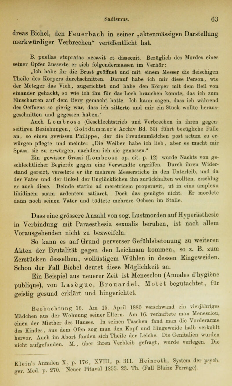 dreas Bichel, den Feuerbach in seiner „aktenrnässigen Darstellung merkwürdiger Verbrechen veröffentlicht hat. B. puellas stupratas necavit et dissecuit. Bezüglich des Mordes eines seiner Opfer äusserte er sich folgendermassen im Verhör: „Ich habe ihr die Brust geöffnet und mit einem Messer die fleischigen Theile des Körpers durchschnitten. Darauf habe ich mir diese Person, wie der Metzger das Vieh, zugerichtet und habe den Körper mit dem Beil von einander gehackt, so wie ich ihn für das Loch brauchen konnte, das ich zum Einscharren auf dem Berg gemacht hatte. Ich kann sagen, dass ich während des Oeffnens so gierig war, dass ich zitterte und mir ein Stück wollte heraus- geschnitten und gegessen haben.k Auch Lombroso (Geschlechtstrieb und Verbrechen in ihren gegen- seitigen Beziehungen, Goltdammer's Archiv Bd. 30) führt bezügliche Fälle an, so einen gewissen Philippe, der die Freudenmädchen post actum zu er- würgen pflegte und meinte: „Die Weiber habe ich lieb, aber es macht mir Spass, sie zu erwürgen, nachdem ich sie genossen. Ein gewisser Grassi (Lombroso op. cit. p. 12| wurde Nachts von ge- schlechtlicher Begierde gegen eine Verwandte ergriffen. Durch ihren Wider- stand gereizt, versetzte er ihr mehrere Messerstiche in den Unterleib, und da der Vater und der Onkel der Unglücklichen ihn zurückhalten wollten, erschlug er auch diese. Deinde statim ad meretricem properavit, ut in eius amplexu libidinem suam ardentem satiaret. Doch das genügte nicht. Er mordete dann noch seinen Vater und tödtete mehrere Ochsen im Stalle. Dass eine grössere Anzahl von sog. Lustmorden auf Hyperästhesie in Verbindung mit Paraesthesia sexualis beruhen, ist nach allem Vorausgehenden nicht zu bezweifeln. So kann es auf Grund perverser Gefühlsbetonung zu weiteren Akten der Brutalität gegen den Leichnam kommen, so z. B. zum Zerstücken desselben, wollüstigem Wühlen in dessen Eingeweiden. Schon der Fall Bichel deutet diese Möglichkeit an. Ein Beispiel aus neuerer Zeit ist Menesclou (Annales dTiygifene publique), von Lasegue, Brouardel, Motet begutachtet, für geistig gesund erklärt und hingerichtet. Beobachtung 16. Am 15. April 1880 verschwand ein vierjähriges Mädchen aus der Wohnung seiner Eltern. Am 16. verhaftete man Menesclou, einen der Miether des Hauses. In seinen Taschen fand man die Vorderarme des Kindes, aus dem Ofen zog man den Kopf und Eingeweide halb verkohlt hervor. Auch im Abort fanden sich Theile der Leiche. Die Genitalien wurden nicht aufgefunden. M., über ihren Verbleib gefragt. wurde verlegen. Die Klein's Annalen X, p. 176, XV1I1, p. 311. Heinroth, System der psych. gar. Med. p. 270. Neuer Pitaval 1855. 23. Th. (Fall Blaize Ferrage).