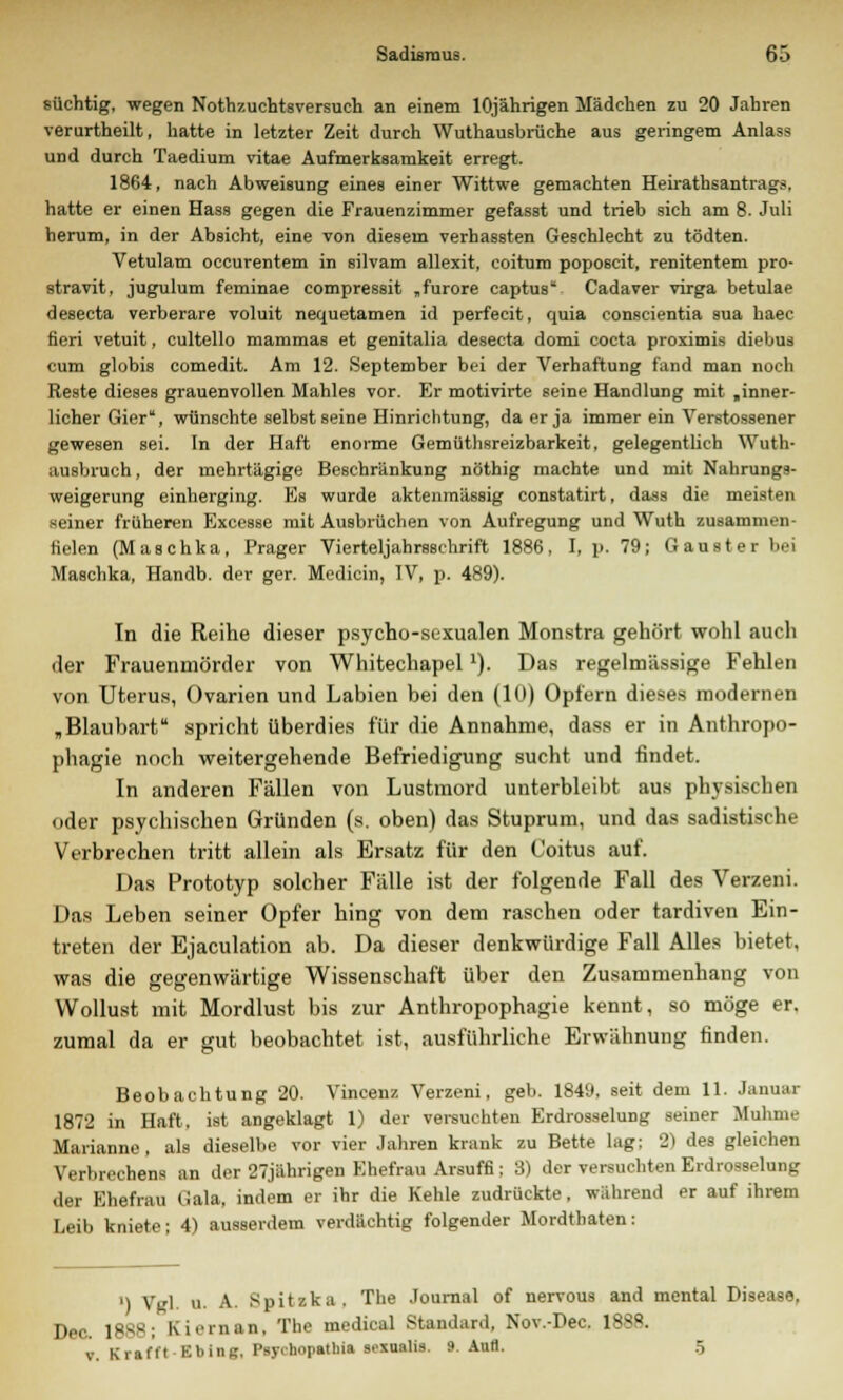 süchtig, wegen Nothzuchtsversuch an einem 10jährigen Mädchen zu 20 Jahren verurtheilt, hatte in letzter Zeit durch Wuthausbrüche aus geringem Anlass und durch Taedium vitae Aufmerksamkeit erregt. 1864, nach Abweisung eines einer Wittwe gemachten Heirathsantrags, hatte er einen Hass gegen die Frauenzimmer gefasst und trieb sich am 8. Juli herum, in der Absicht, eine von diesem verhassten Geschlecht zu tödten. Vetulam occurentem in silvam allexit, coitum poposcit, renitentem pro- stravit, jugulum feminae compressit „furore captus Cadaver virga betulae desecta verberare voluit nequetamen id perfecit, quia conscientia sua haec fieri vetuit, cultello mammas et genitalia desecta domi cocta proximis diebus cum globis comedit. Am 12. September bei der Verhaftung fand man noch Reste dieses grauenvollen Mahles vor. Er motivirte seine Handlung mit .inner- licher Gier, wünschte selbst seine Hinrichtung, da er ja immer ein Verstossener gewesen sei. In der Haft enorme Gemüthsreizbarkeit, gelegentlich Wuth- ausbruch, der mehrtägige Beschränkung nöthig machte und mit Nahrungs- weigerung einherging. Es wurde aktenmässig constatirt, dass die meisten seiner früheren Excesse mit Ausbrüchen von Aufregung und Wuth zusammen- fielen (Maschka, Prager Vierteljahrsschrift 1886, I, p. 79; Gauster bei Maschka, Handb. der ger. Medicin, IV, p. 489). In die Reihe dieser psycho-sexualen Monstra gehört wohl auch der Frauenmörder von Whitechapel1). Das regelmässige Fehlen von Uterus, Ovarien und Labien bei den (10) Opfern dieses modernen „Blaubart spricht überdies für die Annahme, dass er in Anthropo- phagie noch weitergehende Befriedigung sucht und findet. In anderen Fällen von Lustmord unterbleibt aus physischen oder psychischen Gründen (s. oben) das Stuprum, und das sadistische Verbrechen tritt allein als Ersatz für den Coitus auf. Das Prototyp solcher Fälle ist der folgende Fall des Verzeni. Das Leben seiner Opfer hing von dem raschen oder tardiven Ein- treten der Ejaculation ab. Da dieser denkwürdige Fall Alles bietet, was die gegenwärtige Wissenschaft über den Zusammenhang von Wollust mit Mordlust bis zur Anthropophagie kennt, so möge er. zumal da er gut beobachtet ist, ausführliche Erwähnung finden. Beobachtung 20. Vincenz Verzeni, geb. 1849, seit dem 11. Januar 1872 in Haft, ist angeklagt 1) der versuchten Erdrosselung seiner Muhme Marianne , als dieselbe vor vier Jahren krank zu Bette lag; 2) des gleichen Verbrechens an der 27jährigen Ehefrau Arsuffi; 3) der versuchten Erdrosselung der Ehefrau (lala, indem er ihr die Kehle zudrückte, während er auf ihrem Leib kniete; 4) ausserdem verdächtig folgender Mordthaten: ') Vgl. u. A. Spitzka. The Journal of nervous and mental Disease, Dec. 1888; Kicrnan, The medical Standard, Nov.-Dec. 1888. v. Krafl'l Kliing, Psychopatliia sexualis. 9. Aufl. 5