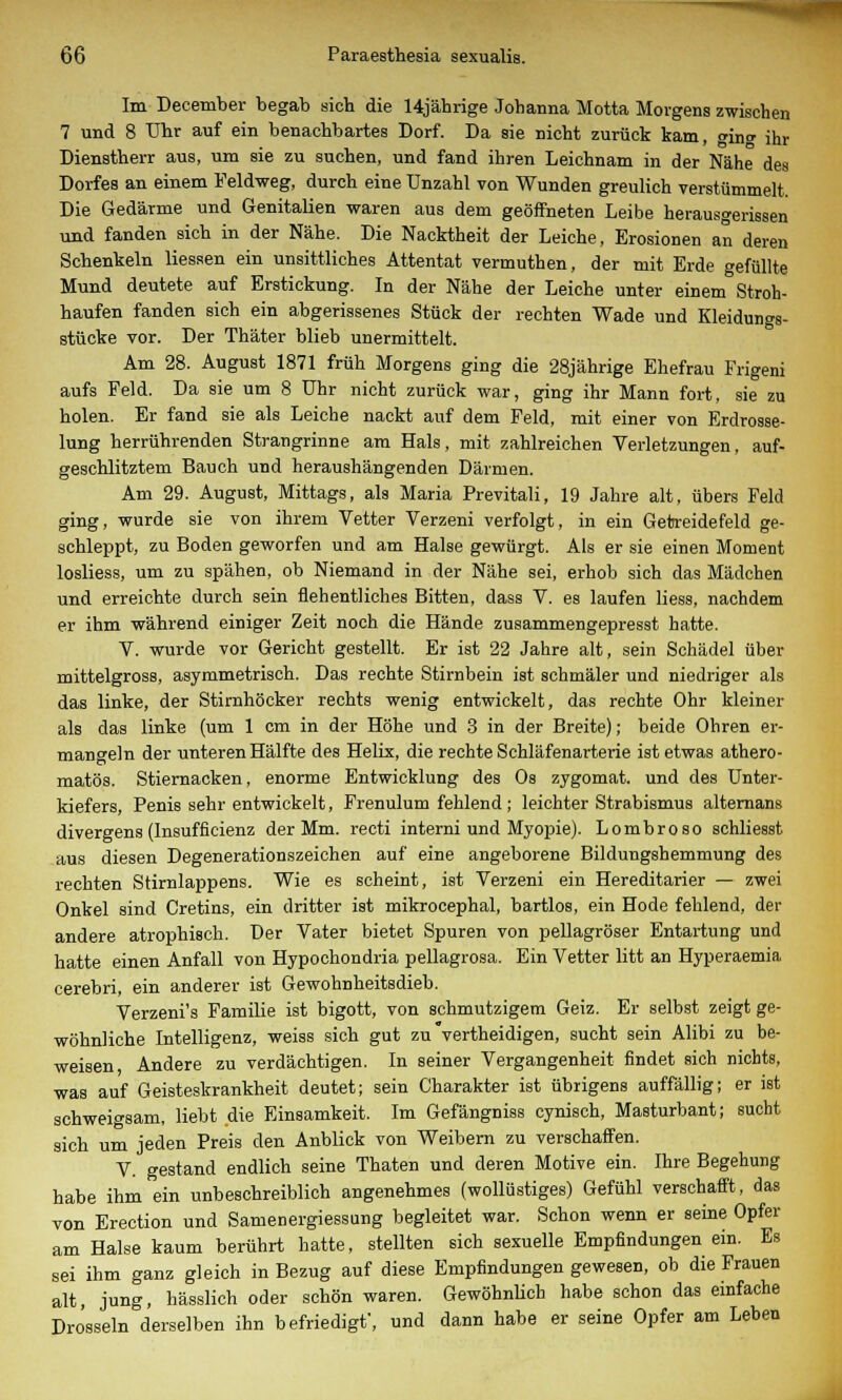 Im December begab sich die 14jäbrige Johanna Motta Morgens zwischen 7 und 8 Uhr auf ein benachbartes Dorf. Da sie nicht zurück kam, (nn<* ihr Dienstherr aus, um sie zu suchen, und fand ihren Leichnam in der Nähe des Dorfes an einem Feldweg, durch eine Unzahl von Wunden greulich verstümmelt. Die Gedärme und Genitalien waren aus dem geöffneten Leibe herausgerissen und fanden sich in der Nähe. Die Nacktheit der Leiche, Erosionen an deren Schenkeln Hessen ein unsittliches Attentat vermuthen, der mit Erde gefüllte Mund deutete auf Erstickung. In der Nähe der Leiche unter einem Stroh- haufen fanden sich ein abgerissenes Stück der rechten Wade und Kleidungs- stücke vor. Der Thäter blieb unermittelt. Am 28. August 1871 früh Morgens ging die 28jährige Ehefrau Frigeni aufs Feld. Da sie um 8 Uhr nicht zurück war, ging ihr Mann fort, sie zu holen. Er fand sie als Leiche nackt auf dem Feld, mit einer von Erdrosse- lung herrührenden Strangrinne am Hals, mit zahlreichen Verletzungen, auf- geschlitztem Bauch und heraushängenden Därmen. Am 29. August, Mittags, als Maria Previtali, 19 Jahre alt, übers Feld ging, wurde sie von ihrem Vetter Verzeni verfolgt, in ein Getreidefeld ge- schleppt, zu Boden geworfen und am Halse gewürgt. Als er sie einen Moment losliess, um zu spähen, ob Niemand in der Nähe sei, erhob sich das Mädchen und erreichte durch sein flehentliches Bitten, dass V. es laufen liess, nachdem er ihm während einiger Zeit noch die Hände zusammengepresst hatte. V. wurde vor Gericht gestellt. Er ist 22 Jahre alt, sein Schädel über mittelgross, asymmetrisch. Das rechte Stirnbein ist schmäler und niedriger als das linke, der Stirnhöcker rechts wenig entwickelt, das rechte Ohr kleiner als das linke (um 1 cm in der Höhe und 3 in der Breite); beide Ohren er- mangeln der unteren Hälfte des Helix, die rechte Schläfenarterie ist etwas athero- matös. Stiernacken, enorme Entwicklung des Os zygomat. und des Unter- kiefers, Penis sehr entwickelt, Frenulum fehlend ; leichter Strabismus alternans divergens(Insufficienz der Mm. recti interni und Myopie). Lombroso schliesst aus diesen Degenerationszeichen auf eine angeborene Bildungshemmung des rechten Stirnlappens. Wie es scheint, ist Verzeni ein Hereditarier — zwei Onkel sind Cretins, ein dritter ist mikrocephal, bartlos, ein Hode fehlend, der andere atrophisch. Der Vater bietet Spuren von pellagröser Entartung und hatte einen Anfall von Hypochondria pellagrosa. Ein Vetter litt an Hyperaemia, cerebri, ein anderer ist Gewohnheitsdieb. Verzeni's Familie ist bigott, von schmutzigem Geiz. Er selbst zeigt ge- wöhnliche Intelligenz, weiss sich gut zu vertheidigen, sucht sein Alibi zu be- weisen, Andere zu verdächtigen. In seiner Vergangenheit findet sich nichts, was auf Geisteskrankheit deutet; sein Charakter ist übrigens auffällig; er ist schweigsam, liebt die Einsamkeit. Im Gefängniss cynisch, Masturbant; sucht sich um jeden Preis den Anblick von Weibern zu verschaffen. V. gestand endlich seine Thaten und deren Motive ein. Ihre Begehung habe ihm ein unbeschreiblich angenehmes (wollüstiges) Gefühl verschafft, das von Erection und Samenergiessung begleitet war. Schon wenn er seine Opfer am Halse kaum berührt hatte, stellten sich sexuelle Empfindungen ein. Es sei ihm ganz gleich in Bezug auf diese Empfindungen gewesen, ob die Frauen alt, jung, hässlich oder schön waren. Gewöhnlich habe schon das einfache Drosseln derselben ihn befriedigt', und dann habe er seine Opfer am Leben