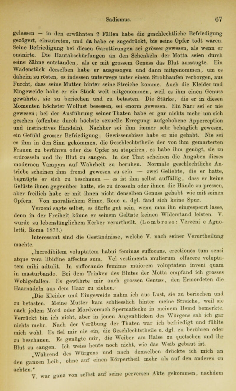 gelassen — in den erwähnten 2 Fällen habe die geschlechtliche Befriedigung gezögert, einzutreten, und dahabe er zugedrückt, bis seine Opfer todt waren. Seine Befriedigung bei diesen Garottirungen sei grösser gewesen, als wenn er onanirte. Die Hautabschürfungen an den Schenkeln der Motta seien durch seine Zähne entstanden, als er mit grossem Genuss das Blut aussaugte. Ein Wadenstück derselben habe er ausgesogen und dann mitgenommen, um es daheim zu rösten, es indessen unterwegs unter einem Strohhaufen verborgen, aus Furcht, dass seine Mutter hinter seine Streiche komme. Auch die Kleider und Eingeweide habe er ein Stück weit mitgenommen, weil es ihm einen Genuss gewährte, sie zu beriechen und zu betasten. Die Stärke, die er in diesen Momenten höchster Wollust besessen, sei enorm gewesen. Ein Narr sei er nie gewesen; bei der Ausführung seiner Thaten habe er gar nichts mehr um sich gesehen (offenbar durch höchste sexuelle Erregung aufgehobene Apperception und instinctives Handeln). Nachher sei ihm immer sehr behaglieh gewesen, ein Gefühl grosser Befriedigung; Gewissensbisse habe er nie gehabt. Nie sei es ihm in den Sinn gekommen, die Geschlechtstheile der von ihm gemarterten Frauen zu berühren oder die Opfer zu stupriren, es habe ihm genügt, sie zu erdrosseln und ihr Blut zu saugen. In der That scheinen die Angaben dieses modernen Vampyrs auf Wahrheit zu beruhen. Nonnale geschlechtliche An- triebe scheinen ihm fremd gewesen zu sein — zwei Geliebte, die er hatte, begnügte er sich zu beschauen — es ist ihm selbst auffällig, dass er keine Gelüste ihnen gegenüber hatte, sie zu drosseln oder ihnen die Hände zu pressen, aber freilich habe er mit ihnen nicht denselben Genuss gehabt wie mit seinen Opfern. Von moralischem Sinne, Reue u. dgl. fand sich keine Spur. Verzeni sagte selbst, es dürfte gut sein, wenn man ihn eingesperrt lasse, denn in der Freiheit könne er seinem Gelüste keinen Widerstand leisten. Y. wurde zu lebenslänglichem Kerker verurtheilt. (Lombroso: Verzeni e Agno- letti, Roma 1873.) Interessant sind die Geständnisse, welche V. nach seiner Verurtheilung machte. „Incredibilem voluptatem habui feminas sutfocans, erectiones tum sensi atque vera libidine affectus sum. Vel vestimenta mulierum olfacere volupta- tem mihi adtulit. In suffocando feminas maiorem voluptatem inveni quam in masturbando. Bei dem Trinken des Blutes der Motta empfand ich grosses Wohlgefallen. Es gewährte mir auch grossen Genuss, den Ermordeten die Haarnadeln aus dem Haar zu ziehen. „Die Kleider und Eingeweide nahm ich aus Lust, sie zu beriechen und zu betasten. Meine Mutter kam schliesslich hinter meine Streiche, weil sie nach jedem Mord oder Mordversuch Spermaflecke in meinem Hemd bemerkte. Verrückt bin ich nicht, aber in jenen Augenblicken des Würgens sah ich gar nichts mehr Nach der Verübung der Thaten war ich befriedigt und fühlte mich wohl Es fiel mir nie ein, die Geschlechtstheile u. dgl. zu berühren oder zu beschauen Es genügte mir, die Weiber am Halse zu quetschen und ihr Blut zu saugen. Ich weiss heute noch nicht, wie das Weib gebaut ist. Während des Würgens und nach demselben drückte ich mich an den ganzen Leib , ohne auf einen Körpertheil mehr als auf den anderen zu y war ganz von selbst auf seine perversen Akte gekommen, nachdem