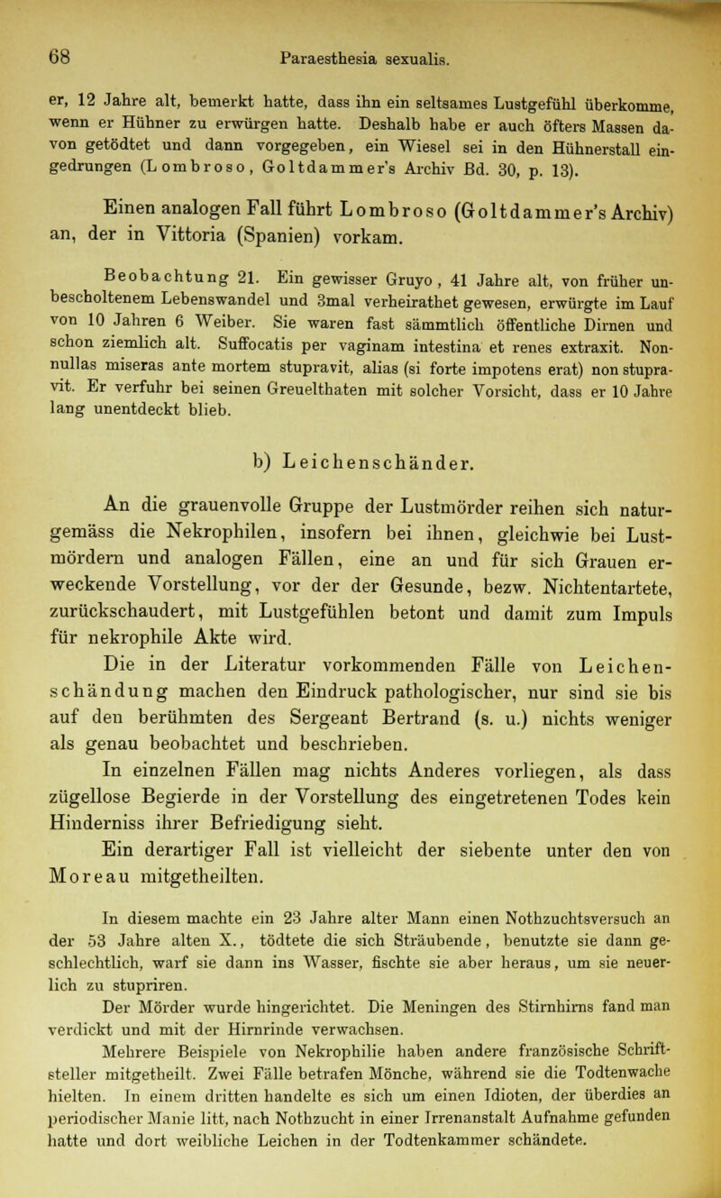 er, 12 Jahre alt, bemerkt hatte, dass ihn ein seltsames Lustgefühl überkomme, wenn er Hühner zu erwürgen hatte. Deshalb habe er auch öfters Massen da- von getödtet und dann vorgegeben, ein Wiesel sei in den Hühnerstall ein- gedrungen (Lombroso, Goltdammer's Archiv Bd. 30, p. 13). Einen analogen Fall führt Lombroso (Goltdammer's Archiv) an, der in Vittoria (Spanien) vorkam. Beobachtung 21. Ein gewisser Gruyo , 41 Jahre alt, von früher un- bescholtenem Lebenswandel und 3mal verheirathet gewesen, erwürgte im Lauf von 10 Jahren 6 Weiber. Sie waren fast sämmtlich öffentliche Dirnen und schon ziemlich alt. Suffocatis per vaginam intestina et renes extraxit. Non- nullas miseras ante mortem stupravit, alias (si forte impotens erat) non stupra- vit. Er verfuhr bei seinen Greuelthaten mit solcher Vorsicht, dass er 10 Jahre lang unentdeckt blieb. b) Leichenschänder. An die grauenvolle Gruppe der Lustmörder reihen sich natur- gemäss die Nekrophilen, insofern bei ihnen, gleichwie bei Lust- mördern und analogen Fällen, eine an und für sich Grauen er- weckende Vorstellung, vor der der Gesunde, bezw. Nichtentartete, zurückschaudert, mit Lustgefühlen betont und damit zum Impuls für nekrophile Akte wird. Die in der Literatur vorkommenden Fälle von Leichen- schändung machen den Eindruck pathologischer, nur sind sie bis auf deu berühmten des Sergeant Bertrand (s. u.) nichts weniger als genau beobachtet und beschrieben. In einzelnen Fällen mag nichts Anderes vorliegen, als dass zügellose Begierde in der Vorstellung des eingetretenen Todes kein Hinderniss ihrer Befriedigung sieht. Ein derartiger Fall ist vielleicht der siebente unter den von Moreau mitgetheilten. In diesem machte ein 23 Jahre alter Mann einen Nothzuchtsversuch an der 53 Jahre alten X., tödtete die sich Sträubende , benutzte sie dann ge- schlechtlich, warf sie dann ins Wasser, fischte sie aber heraus, um sie neuer- lich zu stupriren. Der Mörder wurde hingerichtet. Die Meningen des Stirnhirns fand man verdickt und mit der Hirnrinde verwachsen. Mehrere Beispiele von Nekrophilie haben andere französische Schrift- steller mitgetheilt. Zwei Fälle betrafen Mönche, während sie die Todtenwache hielten. In einem dritten handelte es sich um einen Idioten, der überdies an periodischer Manie litt, nach Nothzucht in einer Irrenanstalt Aufnahme gefunden hatte und dort weibliche Leichen in der Todtenkammer schändete.