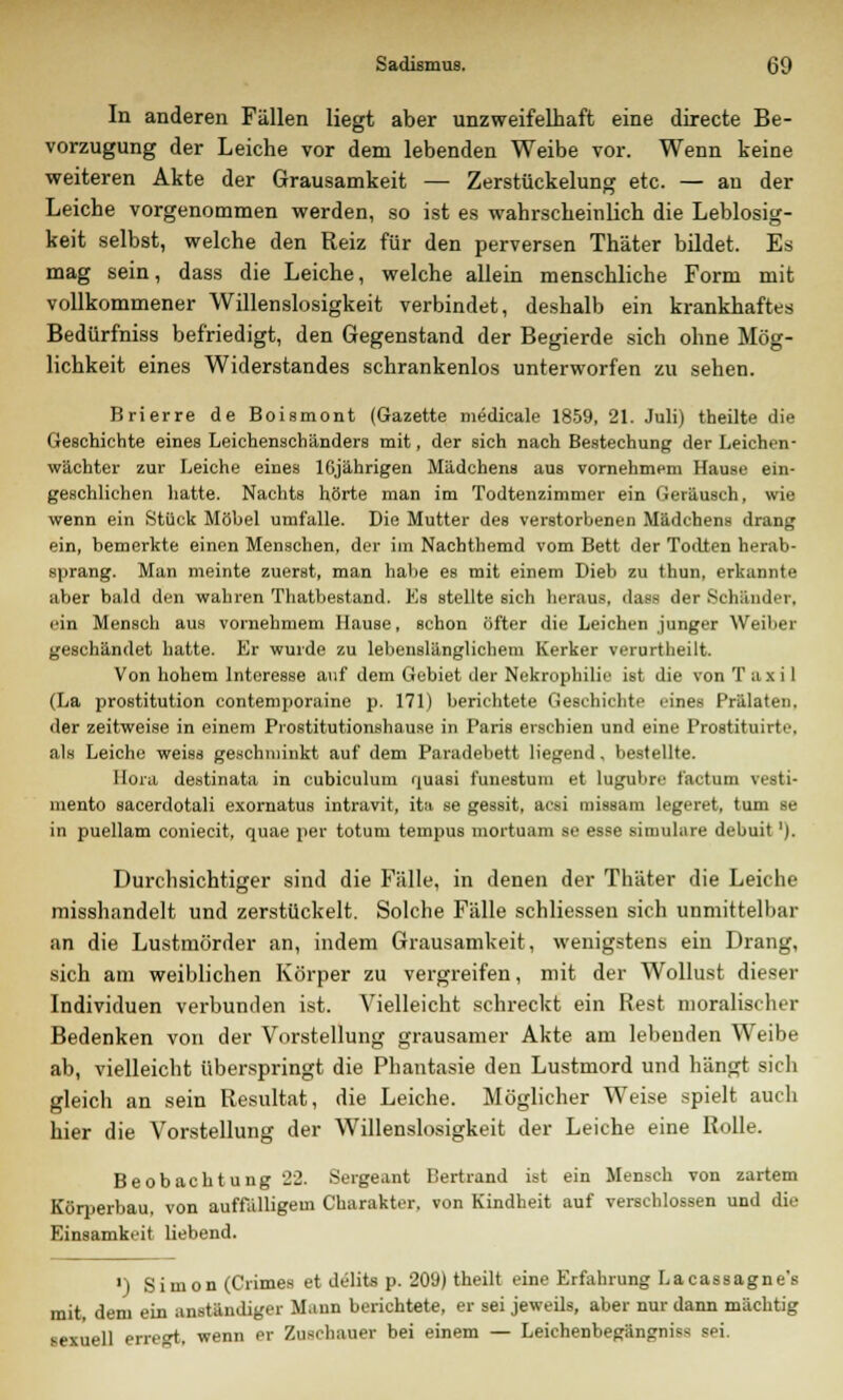 In anderen Fällen liegt aber unzweifelhaft eine directe Be- vorzugung der Leiche vor dem lebenden Weibe vor. Wenn keine weiteren Akte der Grausamkeit — Zerstückelung etc. — au der Leiche vorgenommen werden, so ist es wahrscheinlich die Leblosig- keit selbst, welche den Reiz für den perversen Thäter bildet. Es mag sein, dass die Leiche, welche allein menschliche Form mit vollkommener Willenslosigkeit verbindet, deshalb ein krankhaftes Bedürfniss befriedigt, den Gegenstand der Begierde sich ohne Mög- lichkeit eines Widerstandes schrankenlos unterworfen zu sehen. Brierre de Boismont (Gazette medicale 1859, 21. Juli) theilte die Geschichte eines Leichenschänders mit, der sich nach Bestechung der Leichen- wächter zur Leiche eines 16jährigen Mädchens aus vornehmem Hause ein- geschlichen hatte. Nachts hörte man im Todtenzimmer ein Geräusch, wie wenn ein Stück Möbel umfalle. Die Mutter des verstorbenen Mädchens drang ein, bemerkte einen Menschen, der im Nachthemd vom Bett der Todten herab- sprang. Man meinte zuerst, man habe es mit einem Dieb zu thun, erkannte aber bald den wahren Thatbestand. Es stellte sich heraus, dass der Schänder, ein Mensch aus vornehmem Hause, schon öfter die Leichen junger Weiber geschändet hatte. Er wurde zu lebenslänglichem Kerker verurtlieilt. Von hohem Interesse auf dem Gebiet der Nekrophilie ist die von T ax i 1 (La prostitution contemporaine p. 171) berichtete Geschichte eines Prälaten, der zeitweise in einem Prostitutionshause in Paris erschien und eine Prostituirte. als Leiche weiss geschminkt auf dem Paradebett liegend, bestellte. Bora destinata in cubiculum quasi funestuni et Lugubre factum vesti- mento sacerdotali exornatus intravit, ita se gessit, acsi missam legeret, tum se in puellam coniecit, quae per totum tempus mortuam se esse simulare debuit '). Durchsichtiger sind die Fälle, in denen der Thäter die Leiche misshandelt und zerstückelt. Solche Fälle schliessen sich unmittelbar an die Lustmörder an, indem Grausamkeit, wenigstens ein Drang, sich am weiblichen Körper zu vergreifen, mit der Wollust dieser Individuen verbunden ist. Vielleicht schreckt ein Rest moralischer Bedenken von der Vorstellung grausamer Akte am lebenden Weibe ab, vielleicht überspringt die Phantasie den Lustmord und hängt sich gleich an sein Resultat, die Leiche. Möglicher Weise spielt auch hier die Vorstellung der Willenslosigkeit der Leiche eine Rolle. Beobachtung 22. Sergeant Bertrand ist ein Mensch von zartem Körperbau, von auffälligem Charakter, von Kindheit auf verschlossen und die Einsamkeit liebend. ') Simon (Crimes et delits p. 209) theilt eine Erfahrung Lacassagne's mit, dem ein anständiger Mann berichtete, er sei jeweils, aber nur dann mächtig sexuell erregt, wenn er Zuschauer bei einem — Leichenbegängnis« sei.