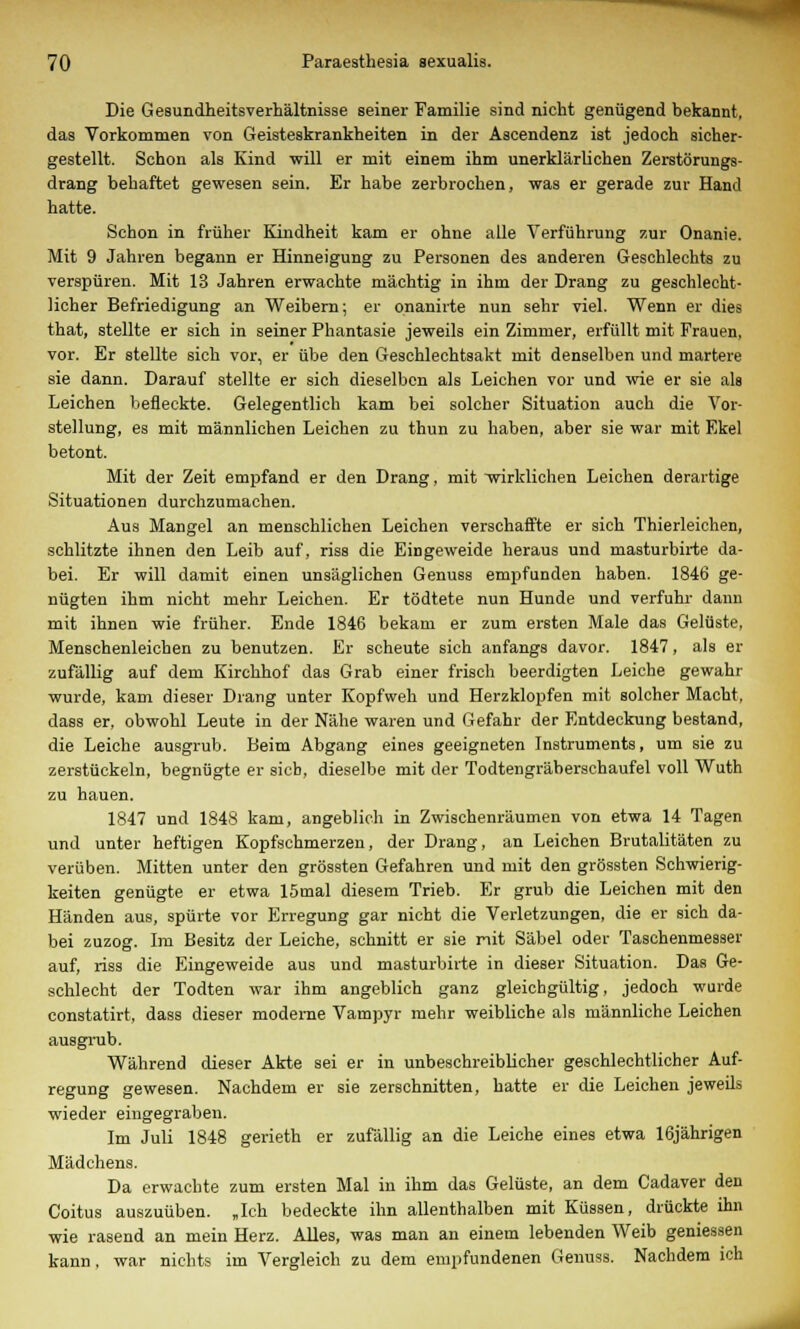 Die Gesundheitsverhältnisse seiner Familie sind nicht genügend bekannt, das Vorkommen von Geisteskrankheiten in der Ascendenz ist jedoch sicher- gestellt. Schon als Kind will er mit einem ihm unerklärlichen Zerstörungs- drang behaftet gewesen sein. Er habe zerbrochen, was er gerade zur Hand hatte. Schon in früher Kindheit kam er ohne alle Verführung zur Onanie. Mit 9 Jahren begann er Hinneigung zu Personen des anderen Geschlechts zu verspüren. Mit 13 Jahren erwachte mächtig in ihm der Drang zu geschlecht- licher Befriedigung an Weibern; er onanirte nun sehr viel. Wenn er dies that, stellte er sich in seiner Phantasie jeweils ein Zimmer, erfüllt mit Frauen, vor. Er stellte sich vor, er übe den Geschlechtsakt mit denselben und martere sie dann. Darauf stellte er sich dieselben als Leichen vor und wie er sie als Leichen befleckte. Gelegentlich kam bei solcher Situation auch die Vor- stellung, es mit männlichen Leichen zu thun zu haben, aber sie war mit Ekel betont. Mit der Zeit empfand er den Drang, mit wirklichen Leichen derartige Situationen durchzumachen. Aus Mangel an menschlichen Leichen verschaffte er sich Thierleichen, schlitzte ihnen den Leib auf, riss die Eingeweide heraus und masturbirte da- bei. Er will damit einen unsäglichen Genuss empfunden haben. 1846 ge- nügten ihm nicht mehr Leichen. Er tödtete nun Hunde und verfuhr dann mit ihnen wie früher. Ende 1846 bekam er zum ersten Male das Gelüste, Menschenleichen zu benutzen. Er scheute sich anfangs davor. 1847, als er zufällig auf dem Kirchhof das Grab einer frisch beerdigten Leiche gewahr wurde, kam dieser Drang unter Kopfweh und Herzklopfen mit solcher Macht, dass er, obwohl Leute in der Nähe waren und Gefahr der Entdeckung bestand, die Leiche ausgrub. Beim Abgang eines geeigneten Instruments, um sie zu zerstückeln, begnügte er sieb, dieselbe mit der Todtengräbersehaufel voll Wuth zu hauen. 1847 und 1848 kam, angeblich in Zwischenräumen von etwa 14 Tagen und unter heftigen Kopfschmerzen, der Drang, an Leichen Brutalitäten zu verüben. Mitten unter den grössten Gefahren und mit den grössten Schwierig- keiten genügte er etwa 15mal diesem Trieb. Er grub die Leichen mit den Händen aus, spürte vor Erregung gar nicht die Verletzungen, die er sich da- bei zuzog. Im Besitz der Leiche, schnitt er sie nit Säbel oder Taschenmesser auf, riss die Eingeweide aus und masturbirte in dieser Situation. Das Ge- schlecht der Todten war ihm angeblich ganz gleichgültig, jedoch wurde constatirt, dass dieser moderne Vampyr mehr weibliche als männliche Leichen ausgrub. Während dieser Akte sei er in unbeschreiblicher geschlechtlicher Auf- regung gewesen. Nachdem er sie zerschnitten, hatte er die Leichen jeweils wieder eingegraben. Im Juli 1848 gerieth er zufällig an die Leiche eines etwa 16jährigen Mädchens. Da erwachte zum ersten Mal in ihm das Gelüste, an dem Cadaver den Coitus auszuüben. „Ich bedeckte ihn allenthalben mit Küssen, drückte ihn wie rasend an mein Herz. Alles, was man an einem lebenden Weib geniessen kann, war nichts im Vergleich zu dem empfundenen Genuss. Nachdem ich