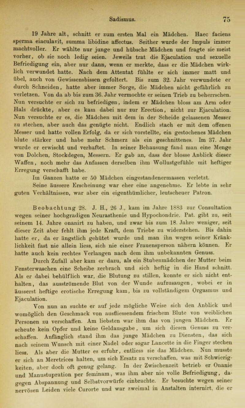 19 Jahre alt, schnitt er zum ersten Mal ein Mädchen. Haec faciens sperma eiaculavit, summa libidine affectus. Seither wurde der Impuls immer machtvoller. Er wählte nur junge und hübsche Mädchen und fragte sie meist vorher, ob sie noch ledig seien. Jeweils trat die Ejaculation und sexuelle Befriedigung ein, aber nur dann, wenn er merkte, dass er die Mädchen wirk- lich verwundet hatte. Nach dem Attentat fühlte er sich immer matt und übel, auch von Gewissensbissen gefoltert. Bis zum 32. Jahr verwundete er durch Schneiden, hatte aber immer Sorge, die Mädchen nicht gefährlich zu verletzen. Von da ab bis zum 36. Jahr vermochte er seinen Trieb zu beherrschen. Nun versuchte er sich zu befriedigen, indem er Mädchen bloss am Arm oder Hals drückte, aber es kam dabei nur zur Erection, nicht zur Ejaculation. Nun versuchte er es, die Mädchen mit dem in der Scheide gelassenen Messer zu stechen, aber auch das genügte nicht. Endlich stach er mit dem offenen Messer und hatte vollen Erfolg, da er sich vorstellte, ein gestochenes Mädchen blute stärker und habe mehr Schmerz als ein geschnittenes. Im 37. Jahr wurde er erwischt und verhaftet. In seiner Behausung fand man eine Menge von Dolchen, Stockdegen, Messern. Er gab an, dass der blosse Anblick dieser Waffen, noch mehr das Anfassen derselben ihm Wollustgefühlt' mit heftiger Erregung verschafft habe. Im Ganzen hatte er .50 Mädchen eingestandenermassen verletzt. Seine äussere Erscheinung war eher eine angenehme. Er lebte in sehr guten Verhältnissen, war aber ein eigentümlicher, leutscheuer Patron. Beobachtung 28. J. H., 26 I . kam im Jahre 1883 zur Consultation wegen seiner hochgradigen Neurasthenie und Hypochondrie. Pat. gibt zu, seit seinem 14. Jahre onanirt zu haben, und zwar bis zum 18. Jahre weniger, seit dieser Zeit aber fehlt ihm jede Kraft, dem Triebe zu widerstehen. Bis dahin hatte er, da er ängstlich gehütet wurde und man ihn wegen seiner Kränk- lichkeit fast nie allein Hess, sich nie einer Frauensperson nähern können. El hatte auch kein rechtes Verlangen nach dem ihm unbekannten Genuss. Durch Zufall aber kam er dazu, als ein Stubenmädchen der Mutter beim Fensterwasehen eine Scheibe zerbrach und sich heftig in die Hand schnitt. Als er dabei behülflich war, die Blutung zu stillen, konnte er sich nicht ent- halten , das ausströmende Blut von der Wunde aufzusaugen, wobei er in äusserst heftige erotische Erregung kam, bis zu vollständigem Orgasmus und Ejaculation. Von nun an suchte er auf jede mögliche Weise sich den Anblick und womöglich den Geschmack von ausfliessendem frischem Blute von weiblichen Personen zu verschaffen. Am liebsten war ihm das von jungen Mädchen. Kr scheute kein Opfer und keine Geldausgabe, um sich diesen Genuss zu ver- schaffen. Anfänglich stand ihm das junge Mädchen zu Diensten, das sich nach Beinen] Wunsch mit einer Nadel oder sogar Lancette in die Finger stechen Hess. Als aber die Mutter es erfuhr, entliess sie das Mädchen. Nun musste er sich an Meretrices halten, um sich Ersatz zu verschaffen, was mit Schwierig- keiten, aber doch oft genug gelang. In der Zwischenzeit betrieb er Onanie und Manustupration per feminam, was ihm aber nie volle Befriedigung, da- gegen Abspannung und Selbstvorwürfe einbrachte. Er besuchte wegen seiner nervösen Leiden viele Curorte und war zweimal in Anstalten internirt. die er