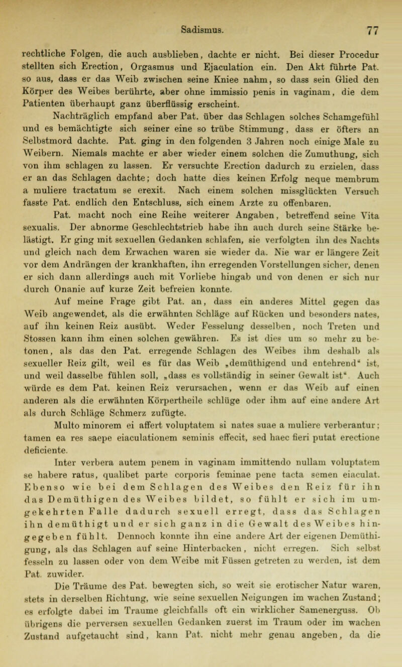 rechtliche Folgen, die auch ausblieben, dachte er nicht. Bei dieser Procedur stellten sich Erection, Orgasmus und Ejaculation ein. Den Akt führte Pat. so aus, dass er das Weib zwischen seine Kniee nahm, so dass sein Glied den Körper des Weibes berührte, aber ohne immissio penis in vaginam, die dem Patienten überhaupt ganz überflüssig erscheint. Nachträglich empfand aber Pat. über das Schlagen solches Schamgefühl und es bemächtigte sich seiner eine so trübe Stimmung. dass er öfters an Selbstmord dachte. Pat. ging in den folgenden 3 Jahren noch einige Male zu Weibern. Niemals machte er aber wieder einem solchen die Zumuthung, sich von ihm schlagen zu lassen. Er versuchte Erection dadurch zu erzielen, dass er an das Schlagen dachte; doch hatte dies keinen Erfolg neque membrum a muliere tractatum se erexit. Nach einem solchen missglückten Versuch fassto Pat. endlich den Entschluss, sich einem Arzte zu offenbaren. Pat. macht noch eine Reihe weiterer Angaben, betreffend seine Vita sexualis. Der abnorme Geschlechtstrieb habe ihn auch durch seine Stärke be- lästigt. Er ging mit sexuellen Gedanken schlafen, sie verfolgten ihn des Nachts und gleich nach dem Erwachen waren sie wieder da. Nie war er längere Zeit vor dem Andrängen der krankhaften, ihn erregenden Vorstellungen sicher, denen er sich dann allerdings auch mit Vorliebe hingab und von denen er sich nur durch Onanie auf kurze Zeit befreien konnte. Auf meine Frage gibt Pat. an, dass ein anderes Mittel gegen das Weib angewendet, als die erwähnten Schläge auf Kücken und besonders nates, auf ihn keinen Reiz ausübt. Weder Fesselung desselben, noch Treten und Stossen kann ihm einen solchen gewähren. Es ist dies um so mehr zu be- tonen , als das den Pat. erregende Schlagen des Weibes ihm deshalb als sexueller Reiz gilt, weil es für das Weib „demüthigend und entehrend'' i>t. und weil dasselbe fühlen soll, „dass es vollständig in seiner Gewalt ist* Auch würde es dem Pat. keinen Reiz verursachen, wenn er das Weib auf einen anderen als die erwähnten Körpertheile schlüge oder ihm auf eine andere Art als durch Schläge Schmerz zufügte. Multo minorem ei affert voluptatem si nates suae a muliere verberantur; tarnen ea res saepe eiaculationem seminis effecit, sed haec fieri putat erectione deficiente. Inter verbera autem penem in vaginam immittendo nullam voluptatem se habere ratus, qualibet parte corporis feminae pene tacta semen eiaeulat. Ebenso wie bei dem Schlagen des Weibes den Reiz für ihn das Demüthigen des Weibes bildet, so fühlt er sich im um- gekehrten Falle dadurch sexuell erregt, dass das Schlagen ihn demüthigt und er sich ganz in die Gewalt des Weibes hin- gegeben fühlt. Dennoch konnte ihn eine andere Art der eigenen Demüthi- gung, als das Schlagen auf seine Hinterbacken, nicht erregen. Sich selbst fesseln zu lassen oder von dem Weibe mit Füssen getreten zu werden, ist dem Pat. zuwider. Die Träume des Pat. bewegten sich, so weit sie erotischer Natur waren, stets in derselben Richtung, wie seine sexuellen Neigungen im wachen Zustand; es erfolgte dabei im Traume gleichfalls oft ein wirklicher Samenerguss. OI> übrigens die perversen sexuellen Gedanken zuerst im Traum oder im wachen Zustand aufgetaucht sind, kann Tat. nicht mehr genau angeben, da die