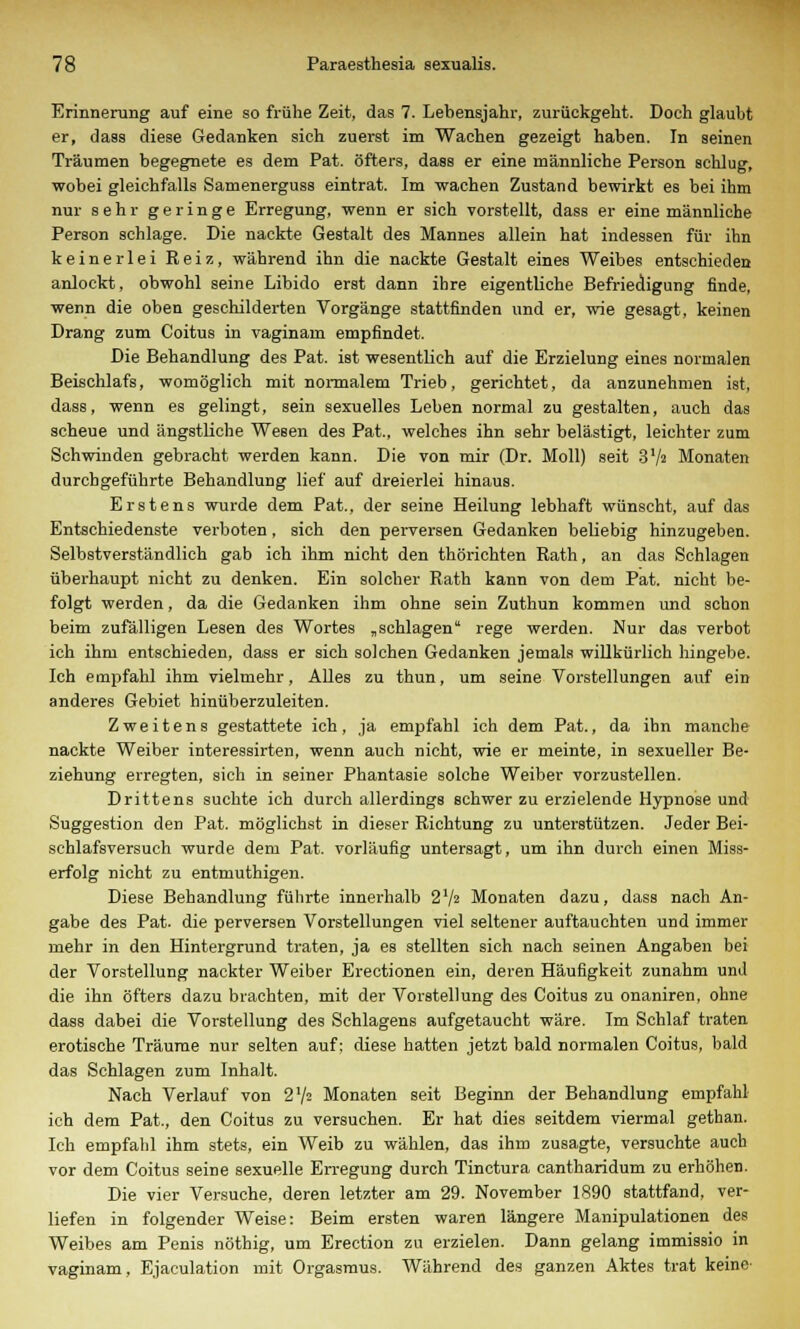 Erinnerung auf eine so frühe Zeit, das 7. Lebensjahr, zurückgeht. Doch glaubt er, dass diese Gedanken sich zuerst im Wachen gezeigt haben. In seinen Träumen begegnete es dem Pat. öfters, dass er eine männliche Person schlug, wobei gleichfalls Samenerguss eintrat. Im wachen Zustand bewirkt es bei ihm nur sehr geringe Erregung, wenn er sich vorstellt, dass er eine männliche Person schlage. Die nackte Gestalt des Mannes allein hat indessen für ihn keinerlei Reiz, während ihn die nackte Gestalt eines Weibes entschieden anlockt, obwohl seine Libido erst dann ihre eigentliche Befriedigung finde, wenn die oben geschilderten Vorgänge stattfinden und er, wie gesagt, keinen Drang zum Coitus in vaginam empfindet. Die Behandlung des Pat. ist wesentlich auf die Erzielung eines normalen Beischlafs, womöglich mit normalem Trieb, gerichtet, da anzunehmen ist, dass, wenn es gelingt, sein sexuelles Leben normal zu gestalten, auch das scheue und ängstliche Wesen des Pat., welches ihn sehr belästigt, leichter zum Schwinden gebracht werden kann. Die von mir (Dr. Moll) seit 37> Monaten durchgeführte Behandlung lief auf dreierlei hinaus. Erstens wurde dem Pat.. der seine Heilung lebhaft wünscht, auf das Entschiedenste verboten, sich den perversen Gedanken beliebig hinzugeben. Selbstverständlich gab ich ihm nicht den thörichten Rath, an das Schlagen überhaupt nicht zu denken. Ein solcher Rath kann von dem Pat. nicht be- folgt werden, da die Gedanken ihm ohne sein Zuthun kommen und schon beim zufälligen Lesen des Wortes „schlagen rege werden. Nur das verbot ich ihm entschieden, dass er sich solchen Gedanken jemals willkürlich hingebe. Ich empfahl ihm vielmehr, Alles zu thun, um seine Vorstellungen auf ein anderes Gebiet hinüberzuleiten. Zweitens gestattete ich, ja empfahl ich dem Pat., da ihn manche nackte Weiber interessirten, wenn auch nicht, wie er meinte, in sexueller Be- ziehung erregten, sich in seiner Phantasie solche Weiber vorzustellen. Drittens suchte ich durch allerdings schwer zu erzielende Hypnose und Suggestion den Pat. möglichst in dieser Richtung zu unterstützen. Jeder Bei- schlafsversuch wurde dem Pat. vorläufig untersagt, um ihn durch einen Miss- erfolg nicht zu entmuthigen. Diese Behandlung führte innerhalb 2'/^ Monaten dazu, dass nach An- gabe des Pat. die perversen Vorstellungen viel seltener auftauchten und immer mehr in den Hintergrund traten, ja es stellten sich nach seinen Angaben bei der Vorstellung nackter Weiber Erectionen ein, deren Häufigkeit zunahm und die ihn öfters dazu brachten, mit der Vorstellung des Coitus zu onaniren, ohne dass dabei die Vorstellung des Schiagens aufgetaucht wäre. Im Schlaf traten erotische Träume nur selten auf; diese hatten jetzt bald normalen Coitus, bald das Schlagen zum Inhalt. Nach Verlauf von 2'/= Monaten seit Beginn der Behandlung empfahl ich dem Pat., den Coitus zu versuchen. Er hat dies seitdem viermal gethan. Ich empfahl ihm stets, ein Weib zu wählen, das ihm zusagte, versuchte auch vor dem Coitus seine sexuelle Erregung durch Tinctura cantharidum zu erhöhen. Die vier Versuche, deren letzter am 29. November 1890 stattfand, ver- liefen in folgender Weise: Beim ersten waren längere Manipulationen des Weibes am Penis nöthig, um Erection zu erzielen. Dann gelang immissio in vaginam, Ejaculation mit Orgasmus. Während des ganzen Aktes trat keine'