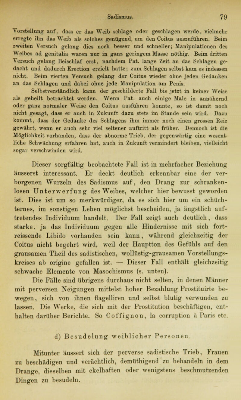 Vorstellung auf, dass er das Weib schlage oder geschlagen werde, vielmehr erregte ihn das Weib als solches genügend, um den Coitus auszuführen. Beim zweiten Versuch gelang dies noch besser und schneller; Manipulationen des Weibes ad genitalia waren nur in ganz geringem Masse nöthig. Beim dritten Versuch gelang Beischlaf erst, nachdem Pat. lange Zeit an das Schlagen ge- dacht und dadurch Erection erzielt hatte; zum Schlagen selbst kam es indessen nicht. Beim vierten Versuch gelang der Coitus wieder ohne jeden Gedanken an das Schlagen und dabei ohne jede Manipulation am Penis. Selbstverständlich kann der geschilderte Fall bis jetzt in keiner Weise als geheilt betrachtet werden. Wenn Pat. auch einige Male in annähernd oder ganz normaler Weise den Coitus ausführen konnte, so ist damit noch nicht gesagt, dass er auch in Zukunft dazu stets im Stande sein wird. Dazu kommt, dass der Gedanke des Schiagens ihm immer noch einen grossen Reiz gewährt, wenn er auch sehr viel seltener auftritt als früher. Dennoch ist die Möglichkeit vorhanden, dass der abnorme Trieb, der gegenwärtig eine wesent- liche Schwächung erfahren hat, auch in Zukunft vermindert bleiben, vielleicht sogar verschwinden wird. Dieser sorgfältig beobachtete Fall ist in mehrfacher Beziehung äusserst interessant. Er deckt deutlich erkennbar eine der ver- borgenen Wurzeln des Sadismus auf, den Drang zur schranken- losen Unterwerfung des Weibes, welcher hier bewusst geworden ist. Dies ist um so merkwürdiger, da es sich hier um ein schüch- ternes, im sonstigen Leben möglichst bescheiden, ja ängstlich auf- tretendes Individuum handelt. Der Fall zeigt auch deutlich, dass starke, ja das Individuum gegen alle Hindernisse mit sich fort- reissende Libido vorhanden sein kann, während gleichzeitig der Coitus nicht begehrt wird, weil der Hauptton des Gefühls auf den grausamen Theil des sadistischen, wollüstig-grausamen Vorstellungs- kreises ab origine gefallen ist. — Dieser Fall enthält gleichzeitig schwache Elemente von Masochismus (s. unten). Die Fälle sind übrigens durchaus nicht selten, in denen Männer mit perversen Neigungen mittelst hoher Bezahlung Prostituirte be- wegen, sich von ihnen flagelliren und selbst blutig verwunden zu lassen. Die Werke, die sich mit der Prostitution beschäftigen, ent- halten darüber Berichte. So Coffignon, la corruption ;i Paris etc. d) Besudelung weiblicher Personen. Mitunter äussert sich der perverse sadistische Trieb, Frauen zu beschädigen und verächtlich, demüthigend zu behandeln in dem Drange, dieselben mit ekelhaften oder wenigstens beschmutzenden Dingen zu besudeln.